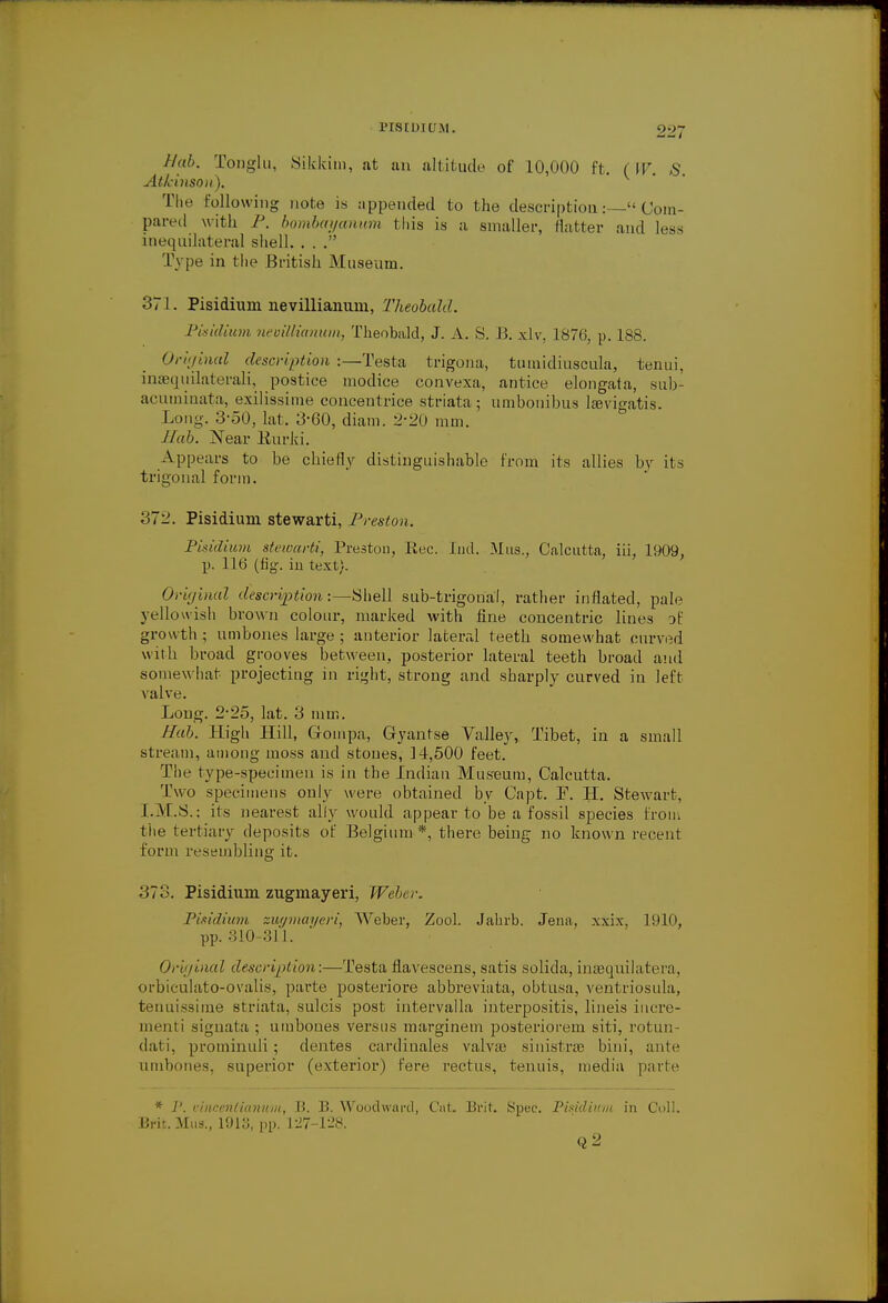 Hub. Tonglu, Sikkini, at an altitude of 10,000 ft. (W. S. Atkinson). The following note is appended to the descriptionCom- pared with P. bombm/anum this is a smaller, natter and less inequilateral shell. . . . Type in the British Museum. 371. Pisidium nevillianum, Theobald. Pisidium neuillianum, Theobald, J. A. S. B. xlv, 1876, p. 188. Original description :—Testa trigona, tumidiuscula, tenui. inaequilaterali, postice modice convexa, antice elongata, sub- acuminata, exilissime concentrice striata; umbonibns lawigatis. Long. 3-50, lat. 3-60, diam. 2-20 mm. Hob. Near Burki. Appears to be chiefly distinguishable from its allies by its trigonal form. 372. Pisidium stewarti, Preston. Pisidium stewarti, Prestou, Rec. Ind. Mas., Calcutta, iii, 1909, p. 116 (fig. in text). Original description:—Shell sub-trigonal, rather inflated, pale yellowish brown colour, marked with fine concentric lines oi growth ; umbones large ; anterior lateral teetb somewhat curved with broad grooves between, posterior lateral teeth broad and somewhat projecting in right, strong and sharply curved in left Aralve. Long. 2-25, lat. 3 mm. Hah. High Hill, Gompa, Gyantse Valley, Tibet, in a small stream, among moss and stones, 14,500 feet. The type-specimen is in the Indian Museum, Calcutta. Two specimens only were obtained by Capt. P. H. Stewart, I.M.S.: its nearest ally would appear to be a fossil species from the tertiary deposits of Belgium *, there being no known recent I on ii resembling it. 373. Pisidium zugmayeri, Weber. Pisidium zugmayeri, Weber, Zool. Jahrb. Jena, xxix, 1910, pp. 310-311. Original description:—Testa flavescens, satis solida, inaequilatera, orbiculato-ovalis, parte posteriore abbreviata, ohtusa, ventriosula, tenuissime striata, sulcis post intervalla interpositis, lineis incre- ment! signata ; umbones versus marginem posteriorem siti, rotun- dati, prominuli; clentes cardinales valvas sinistra? bini, ante umbones, superior (exterior) fere rectus, tenuis, media parte * ]'. vincenliannm, B. B. Woodward, Cut. Brit. Spec. Pisidium in Coll. Brit.Mus., 1913, pp. 127-128. Q2