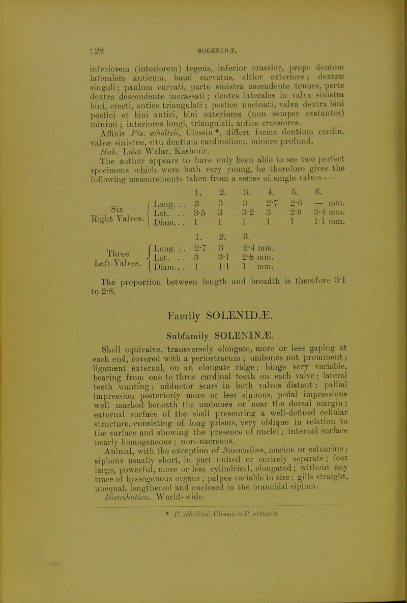 :28 SOLEM DM. inferioi»em (iuteriorem) tegens, inferior crassior, prope dentem lateralem anticum, baud curvatus, altior exteriore; dextra) singuli; paulum curvati, parte sinistra asceudente tenues, parte dextra descendente incrassati; dentes laterales in valva sinistra bird, erecti, antice triangulati ; postice uncinati, valva dextra bird postici et bini aiitici, bini exteriores (lion semper exstantes) minimi ; interiores longi, triangulati. antice crassiores. Affinis Pis. scholtzii, Clessin*, differt forma dentium cardin. valva sinistra-, situ dentium cardinalium, minore profund. Bob. Lake Walar, Kashmir. The author appears to have only been able to see two perfect specimens which were both very young, he therefore gives the following measurements taken from a series of single valves :— 5. 6. f Long. . . 3 3 3 2-7 2-6 — mm. . °£ , \ Lat. .. 3-5 3 3-2 3 2-9 3-4 mm. Eight Valves. | Dkm 1 1 1 1 i 1-1 mm. Three Left Valves. f Long. 1 Lat. [ Diam. 1. 2. 3. 4. 3 3 3 2-' 3-5 3 3-2 3 1 1 1 1 1. 2. 3. 2-7 3 2'A mm. 3 3-1 2-8 ram. 1 1-1 1 mm. The proportion between length and breadth is therefore 3-1 to 2-8. Family SOLENIDiE. Subfamily SOLENINiE. Shell equivalve, transversely elongate, more or less gaping at each end, covered with a periostracum ; umbones not prominent; ligament external, on an elongate ridge; hinge very variable, bearing from one to three cardinal teeth on each valve; lateral teeth wanting ; adductor scars in both valves distant; pallia! impression posteriorly more or less sinuous, pedal impressions well marked beneath the umbones or near the dorsal margin; external surface of the shell presenting a well-defined cellular structure, consisting of long prisms, very oblique in relation to the surface and showing the presence of nuclei; internal surface nearly homogeneous ; non-nacreous. Animal, with the exception of Novaculina, marine or estuarine; siphons usually short, iu part united or entirely separate; foot large, powerful, more or less cylindrical, elongated; without any trace of byssogenous organs ; palpes variable in size; gills straight, unequal, lengthened and enclosed in the branchial siphon. Distribution. World-wide. * P. scholtzii, Clessin=P. obtusalc.