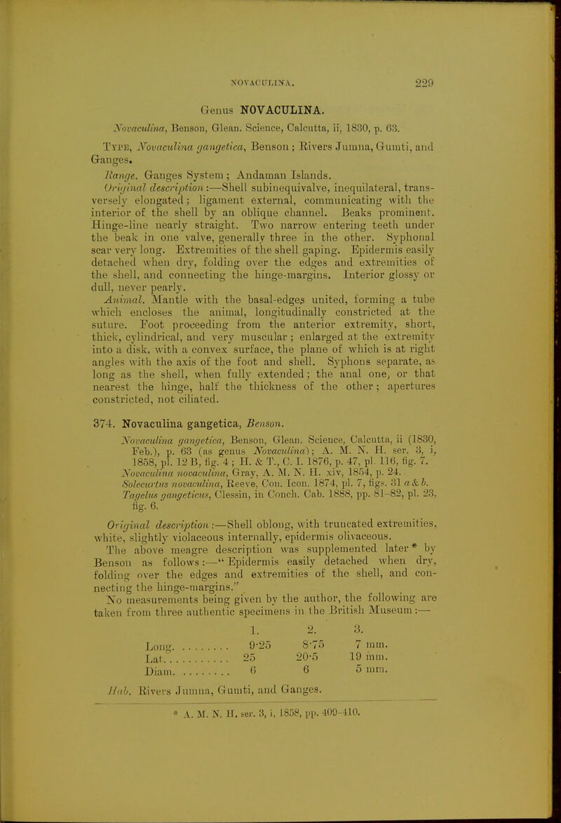 Genus NOVACULINA. NovacitUna, Benson, Glean. Science, Calcutta, ii, 1830, p. <;:;. Type, Hfovaculina gangetica, Benson; Rivers Jumna, Gumti, and Ganges. linage. Ganges System ; Andaman Islands. Original description :—Shell subinequivalve, inequilateral, trans- versely elongated; ligament external, communicating with the interior of the shell by an oblique channel. Beaks prominent. Hinge-line nearly straight. Two narrow entering teeth under the beak in one valve, generally three in the other. Syphonal scar very long. Extremities of the shell gaping. Epidermis easily detached when dry, folding over the edges and extremities of the shell, and connecting the hinge-margins. Interior glossy or dull, never pearly. Animal. Mantle with the basal-edges united, forming a tube which encloses the animal, longitudinally constricted at the suture. Foot proceeding from the anterior extremity, short, thick, cylindrical, and very muscular; enlarged at the extremity into a disk, with a convex surface, the plane of which is at right angles with the axis of the foot and shell. Syphons separate, as long as the shell, when fully extended; the anal one, or that nearest the hinge, half the thickness of the other; apertures constricted, not ciliated. 374. Novaculina gangetica, Benson. Novaculina gangetica, Benson, Glean. Science, Calcutta, ii (1830, Feh.), p. 63 (as genus Novaculina'); A. M. N. H. ser. 3, i, 1858, pi. 12 B, fig. 4 ; H. & T., C. I. 1876, p. 47, pi. 116, fig. 7. Novaculina novaculina, Gray, A. M. N. H. xiv, 1854, p. 24. Soleeurtiis novaculina, Reeve. Con. Icon. 1874, pi. 7, tigs. 31 a&b. Tagelus gangeticus, Clessin, in Conch. Cab. 1888, pp. 81-82, pi. 23, fig. 6. Original description :—Shell oblong, with truncated extremities, white, slightly violaceous internally, epidermis olivaceous. The above meagre description was supplemented later* by Benson as follows:— Epidermis easily detached when dry, folding over the edges and extremities of the shell, and con- necting the hinge-margins. No measurements being given by the author, the following are taken from three authentic specimens in the British Museum:— 1. 2. 3. Long 9*25 8-75 7 mm. Lat 25 20-5 19 mm. Diam 6 6 5 mm. Hub. Rivers Jumna, Guuiti, and Ganges. * A. M. N. H. ser. 3, i, 1858, pp. 409-410.