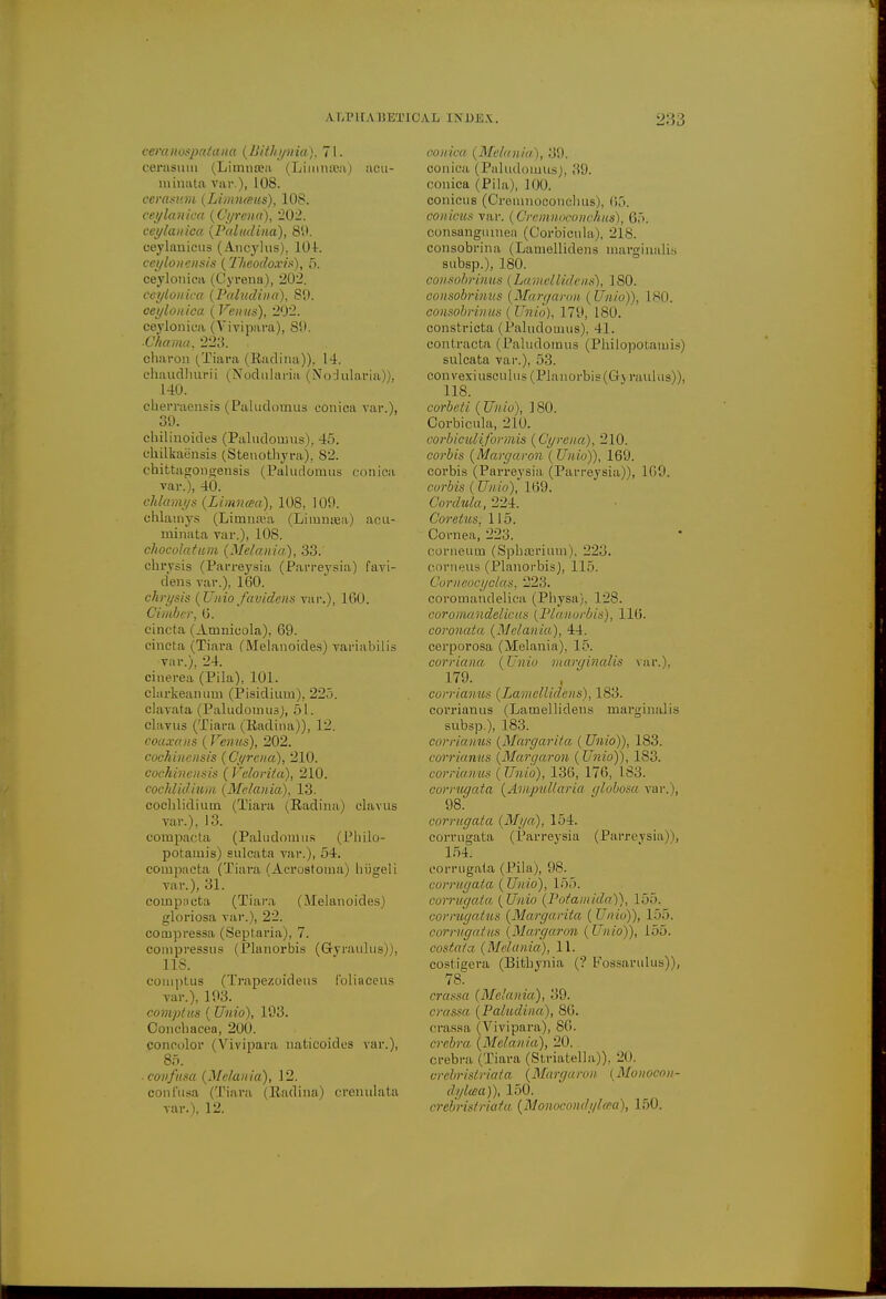 \ I,I'll A BET eeranospatana (Bithynia). 71. cerasum (Liinna?a (Linimea) acu- minata var), 108. cerasum (Linaueus), 108. ceylanica (Cyrena), 202. ceylanica (Paludina), 89. ceylauicus (Ancylus), 104. ceyloncnsis (1'heodoxis), 5. ceylonica (Cyrena), 202. ceylonica (Paludina), 89. ceylonica (Venus), 202. ceylonica (Vivipara), SO. ■Chama. 223. charon (/Tiara (Radina)). 14. chaudhurii (Nodularia (Nodularia)), 140. cherraensis (Paludomua conica var.), 39. chilinoides (Paludoums), 45. ckilkaensis (Stenothyra), 82. chittagougensis (Paludomus conica var.), 40. chlamys (Linuuea), 108, 109. chlamys (Limnaja (Liranaea) acu- minata var.), 108. chocolatum (Melanin), 33. chrysis (Parreysia (Parreysia) favi- dens var.), 160. chrysis (Unio f(widens var.), 160. Ovmber, 6. cincta (Amnicola), 69- cincta ( Tiara (Melanoides) variabilis var.), 24. cinerea (Pila), 101. clarkeanum (Pisidium), 225. clavata (Paludomus), 51. clavus (Tiara (Radina)), 12. eoaxans (Venus), 202. cochinensis (Cyrena), 210. cochincnsis ( Veloriia), 210. cochlidium (Metania), 13. coclilidiuin (Tiara (Radina) clavus Tar.), 13. compacta (Paludonlus (Pbilo- potamis) sulcata var.), 54. compacta (Tiara (Acrostoma) hiigeli var.), 31. compacta (Tiara (Melanoides) gloriosa var.), 22. compressa (Seplaria), 7. compressus (Planorbis (Gyraulus)), 118. coniptus (Trapezoideus foliaceus var.), 193. comptus (Unio), 193. Concliacea, 200. concolor (Vivipara naticoidcs var.), 85. confnsa (Melania), 12. conl'usa (Tiara (Radina) crenulata var.), 12. Vli INDEX. 233 conica (Melania), 39. conica (Paludomus), .'19. conica (Pila), 100. conicus (Creinnoconchus), 65. conicus var. (Oremnoconchus), 65. oorisangiunea (Corbicula), 218. consobrina (Lamellidens marginalia subsp.), 180. consobrinus (Lamellidens), 180. consobrvnus (Margaron (Unio)), L80. consobrinics ( Unio), 179, 180. constricta (Paludomus), 41. contracta (Paludomus (Philopotami.-o sulcata var.), 53. con vexiusculus (Planorbis (Gj raulus)), 118. corbcti ( Unio), 180. Corbicula., 210, corbiculiformis (Cyrena), 210. corbis (Margaron (Unio)), 169. corbis (Parreysia (Parreysia)), 109. corbis ( Unio), 169. Cordula, 224. Core/us. 115. Cornea, 223. corneum (Spbairium), 22.j. corneus (Planorbis), 115. Comeocyclas, 223. coromandelica (Physa). 128. corouiandelicas (Planorbis), 116. coronata (Melania), 44. cerporosa (Melania), 15. corriana (Unio marginalis var.), 179. corrianus (Lamellidens), 183. corrianus (Lamellidens marginalis subsp.), 183. corrianus (Margarita. ( Unio)), 183. corrianus (Margaron (Unio)), 183. corrianus (Unio), 136, 176, 183. corrugata (Ampul/aria globosa var.), 98. corrugata (Mi/a), 154. corrugata (Parreysia (Parreysia)), 154. corrugata (Pila), 98. corrugata (Unio), 155. corrugata. {Unio (Potamida)), 155. cormgatus (Margarita ( Unio)), 155, corrugatits (Margaron (Unio)), 155. costata (Melania), 11. costigera (Bithynia (? Fossarulus)), 78. crassa (Melanin), 39. crassa (Paludina), 86. crassa (Vivipara), 86. erebra (Melania), 20. crebra (Tiara (Striatella)), 2D. crcbrislriata (Margaron (Monocon- dylcea)), 150. crebristriata (Monocondyhea), 150.