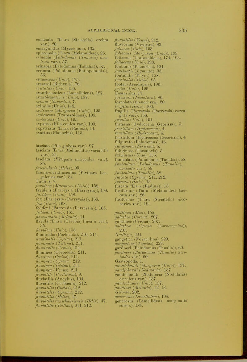 ALl'lIAUE'J emaciato (Tiara (Sfcriatellu) crebra var.), 20. emavginatus (Mycefcopus), 132. episcopalis (Tiara (Melanoides)), 25. irinacea (Paludomus ('Tanalia) acu- leafa. var.), 57. erinaoea (Paludouius (Tanalia)), 57. erronea (Paludomus (Philopotamis))', 56. evanesc(ms (Unto), 175. evezardi (Bithynia), 76. evit/atus (Unio), 136. exanthematicus (Larnellideus), 187. exanthema/tens ( Unio), 187. cximia (Navicclla), 7. eximius (Unio), 148. exolescens (Margaron (Unio)), 195. exolescens (Trapezoideus), 195. exolescens (Unio), 195. expansa (Pila conica var.). 100. expatriata (Tiara (Kadina), 14. exustus (Planorbis), 115. fasciafca (Pila globosa var.), 97. faseiata (Tiara (Melanoides) variabilis var.), 24. faseiata (Vivipara naticoides var.), 85. fascicular is (Helix), 95. fasciis-elevatiusculus (Vivipara bsn- galensis var.), 84. Faunas, 8. favidens (Margaron ( Unio)), 158. favidens (Parreysia (Parreysia)), 158. favidens (Unio), 158. f'eai (Parreysia (Parreysia)), 168. fern ( Unio), 168. f'eddeni (Parreysia (Parreysia)), 165. feddeni (Unio), 165. flamniulata (Melania), 11. tlavida (Tiara (Tarebia) lineata var.), 35. Jlavidens (Unio), 158. fluminalis (Corbicula), 210, 211. fluminalis (Cyclas), 211. fluminalis (Tellina), 211. fluminalis (Venus), 211. fltiminea (Corbicula), 211. fluminea (Cyclas). 211. fluminea (Cyrena), 212. fluminea, (Tellma), 211. fluminea- (Venus), 211. fluviatile (Cerithium), lluviatilis (Ancylus), 104. lluviatilis (Corbicula), 212. fluviatilis (Cyclas), 212. fluviatilis (Cyrena), 212. fluviatilis (Helix), 47. fluviatilis tanschauriensis (Helix), 47. fluviatilis (Tellina), 211, 212. Hi INDEX. 235 fluviatilis (Venus), 212. duviorum (Vivipara), 83. foliacea (I Tnio), 193. foliaceus (Margaron ( Unio)), 193. foliaceus (Trapezoideus), 174, 193. fpliaceus ' Unio), 193. fontanus (Planorbis). 124. fontinalis (Lymnaa), 95. fontinalis (Physa), 128. fontinalis (Turbo), 95. footei (Arcidopsis), 196. footei (Unio), 196.' Fossarulus, 77. foveolata (Nematura), 80. foveolata (Stenothyra). 80. fragilis (Helix), 106. fragilis (Parreysia (Parreysia) corm- gata var.). 156. fragilis (Unio), 194. fraterna ( Hydroeena (Georissa 11, :>. frustillum (Hydrocana), 4. frustiUum (Hydrocena), 4. fruslillum (Hydrocena (Georissa)), 4 fulgurata (Paludomus), 46. fiiliginosa (Neritina), 5. fuliginosa (Theodoxis), 5. fulmineus (Unio), 155. funiculata (Paludomus (Tanalia)), 58. funiculata (Paludomus (Tanalia), aculeata var.), 58. funiculata (Tanalia), 58. fuscata (Gyrena), 211, 212. fusoata (Helix), 13. fuscata (Tiara (Kadina)), 13. fusit'orinis (Tiara (Melanoides) bac- cata var.), 26. fusiformis (Tiara (Striatella) nico- barica var.), 19. gaditana (Mya), 155. gala tit ca (Cyrena), 207. galatbea? (Cyrena), 207. qalathem (Cyrena (Corneocyolas)), 207. Gallileja, 224. gangetica (Novaculina), 229. gangetiaus (Tagclus), 229. gardneri (Paludomus (Tanalia)), 60. gardneri (Paludomus (Tanalia) ncri- toides var.), 60. Gastropoda, 1. gaudichaudi (Margaron (Unio)), 137. gaudfehaudi (Nodula.riu), 137. gaudichaudi (Nodularia (Nodularia) cajruleus var.), 137. gaudichaudi (Unio), 137. gaudiosa (Melania), 12, 13. Gelonia, 202. generosus (LamettiUens), 184, generosus (Lamellidens marginal is subsp.). 184.