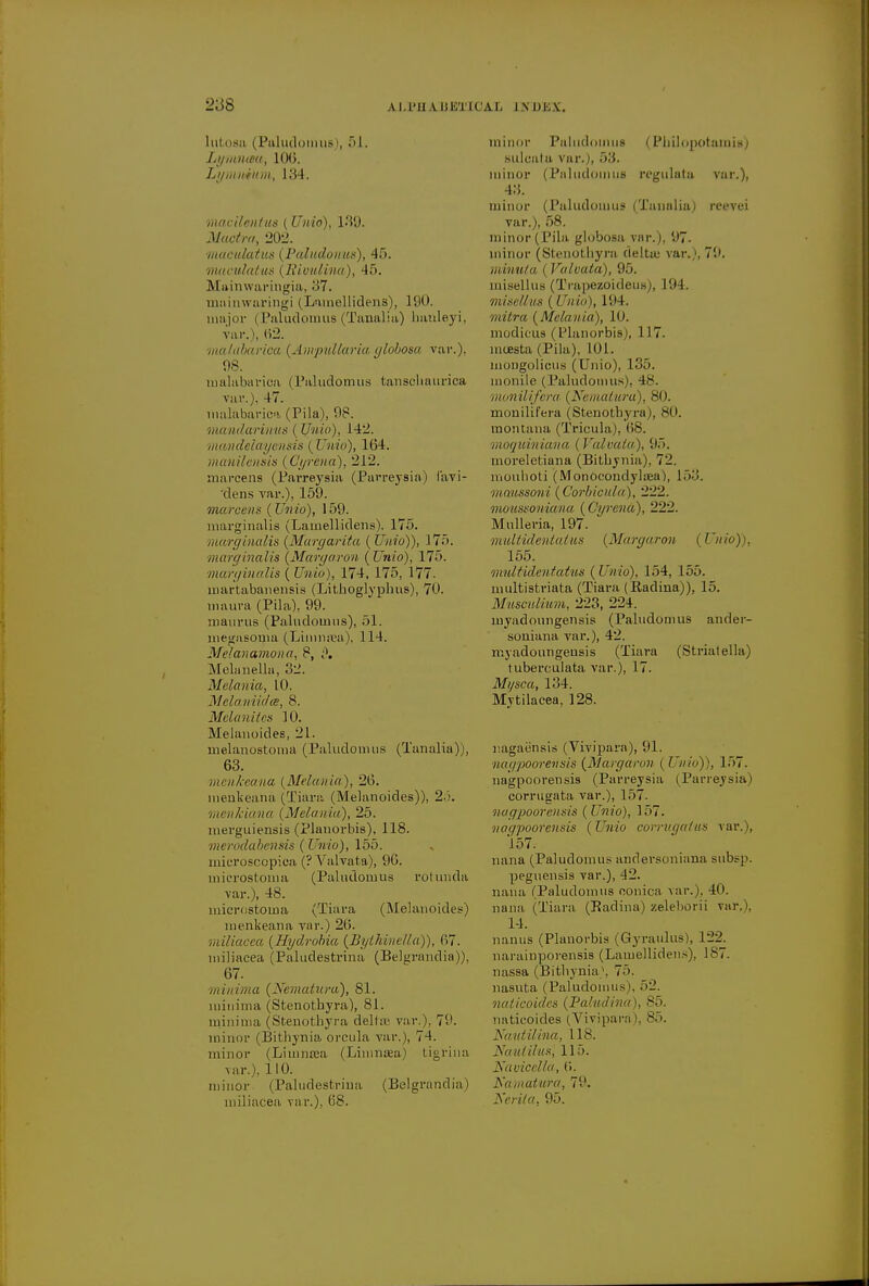 luto8ii (Paludomus , 51. Lynmaaj 100. Ly milium, 134. macilentus (Unio), 139. itftwrfm., 202. maculatus (Paludonus), 45. maculatus (llivulina), 45. Mainwaringia, 37. rnainwaringi (Lamellidens), 190. major (Paludomus (Tanalia) banleyi, var.), 62. matabarioa (Ampullaria globosa var.), 98. rnalabarica (Paludomus tanseliaurica var.), 47. rnalabarica (Pila), 98. mandarimis (Unio), 142. mandelayensis ( Vino), 164. manilcnsis (C'yrena), 212. marcens (Parreysia (Parreysia) lavi- dens var.), 159. marcens (Unio), 159. marginalia (Lamellidens), 175. marginalis (Margarita (Unio)), 175. marginalis (Margaron (Unio), 175. marginalis ( Unio), 174, 175, 177. martabanensis (Lithoglyphus), 70. maura (Pila). 99. maurua (Paludomus), 51. megasonia (Limimea), 114. Melanamona, 8, £>. Mebmelln, 32. Melania, 10. Mela,niidce, 8. Melanites 10. Melanoides, 21. melanostoma (Paludomus (Tanalia)), 63. menkeana (Melania), 26. menkeana (Tiara (Melanoides)), 25. menleiana (Melania), 25. merguiensis (Planorbis), 118. merodabensis (Unio), 155. microscopica (? Valvata), 96. microstoma (Paludomus rotunda var.), 48. microstoma (Tiara (Melanoides) menkeana var.) 26. miliaaea (Hydrobia (Bythinc/la)), 67. miJiacea (Paludestrina (Belgrandia)), 67. minima (Nematura), 81. minima (Stenothyra), 81. minima (Stenothyra deltas var.). 7V. minor (Bithynia orcula var.), 74. minor (Liinna3a (Limnaea) tigrina var.), 110. minor (Paludestrina (Belgrandia) miliacea var.), 68. minor Paludoinus (PbUopotamis) sulcata var.), 53. minor (Paludoinus regulata var.), 43. minor (Paludomus (Tanalia) reevei var.), 58. minor (Pila globosa par.), '.'7. minor (Stenothyra delta; var.), 7'.>. mimtta ( Valvata), 95, misellus (Trapezoideus), 194. misellus (Unio), 194. mitra (Melania), 10. modieus (Planorbis), 117. moesta (Pila), 101. mongolians (Unio), 135. monile ( Paludoinus), 48. monilifera (Nematura), 80. monilif'era (Stenothyra), 80. montana (Tricula), 68. moquiniana (Valvata), 95. moreletiana (Bithynia), 72. mouhoti (Monoeondyltea), 153. maussoni (Corbicula), 222. moussoniana (C'yrena), 222. Mulleria, 197. mullideniatus (Margaron (JJn 155. mnltidentatus (Unio), 154, 155. multistriata (Tiara (Radina)), 15. Musculium, 223, 224. myadoungensis (Paludomus ander- soniana var.), 42. myadoungensis (Tiara (Striatella) tuberculata var.), 17. Mi/sca, 134. Mytilacea, 128. nagaunsis (Vivipara), 91. nagpoorensis (Margaron ( Unio)), 157. nagpoorensis (Parreysia (Parreysia) corrugata var.), 157. nagpoorensis (Unio), 157. nagpoorensis (Unio corrugatus var.), 157. nana (Paludomus andersoniana subsp. peguensis var.), 42. nana (Paludoinus oonica var.). 40. nana (Tiara (Radina) zeleborii var,), 14. nanus (Planorbis (Gyraulus), 122. narainporensis (Lamellidens), 1S7. nassa (Bithynia), 75. nasuta (Paludomus), 52. naticoides (Pahidina), 85. naticoides (Vivipara), 85. Nautilina, I IS. Nautilus, 115. Navicclla, 6. Naniatura, 79. Nerita, 95.