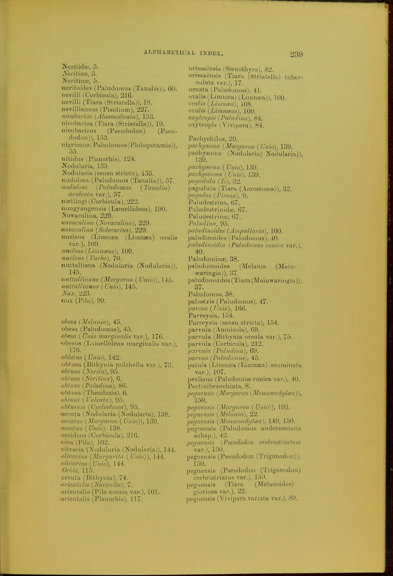 Naritina, 5. Neritinte, i>. neritoides ( Paludomus (Tanalia)), 60. nevilli (Corbicula), 216. nevilli (Tiara (Striatella)), is. nevillianum (Pisidium), 227. nicobarica {Alasmodonta), 153. nicobarica (Tiara (Striatella)), 19. nicobaricus (Pseuclodon) (Pseu- dodon)), 153. nigricans (Paludomus(Pbilopotamis)), 55. uitidns (Planorbis), 124. Nodularia, 135. Nodularia (sensu stricto), 135. nodidosa (Paludomus (Tanalia)), f>7. nodulosa {Paludomus {Tanalia) acideata var.), 57. noetlingi (Corbicula), 222. nongyangensis (Lamellideus), 190. Novaculina, 229. novaculina {Novaculina), 229. novaculina {So'leourtus), 229. nucleus (Liinmca (Limnsea) ovalis var.), 109. nucleus (Idmneem), 109. nucleus {Turbo), 70. nufctaliiana (Nodularia (Nodularia)), 145. nuttallianus {Margaron {Unio)), 145. nut tall ianus {Unio), 145. Nux, L'2o. nux (Pila), 99. obesa {Melania), 45. obesa (Paludomus), 45. obesa {Unio marginalia var.), 176. obesus (Lamellidens raarginalis var.), 176. oblalus {Unio), 142. obtusa (Bitbynia pulchella var.), 73. obtusa (Nerita), 95. obtusa {Ncritiua), 6. obtusa {Paludina), 86. obtusa (Theodoxis), 6. obtusa { Valvata), 95. obtusum {Ci/clostoma), 95. occata (Nodularia (Nodularia), 138. occatus Margaron {Unio)), 139. occatus {Unio), 138. occidens (Corbicula), 216. olea (Pila), 102. olivaria (Nodularia (Nodularia)), 144. olivarius {Margarita { Unio)), 144. olivarius {Unio), 144. Orbis, 115. orcula (Bitbynia), 74. ■orientalis (Navicclla), 7. orientalis (Pila conica var.), 101. •orientalis (Planorbis), 117. ::al index. 239 orissaensis (Stenotbyra), 82. orissaensis (Tiara (Striatella) tuber- culata var.), 17. ornata (Paludomus), 41. oralis (Limncea) (Limnrea)), 109. ovalis (Limncea), 108. ovalis {Limnaus), 109. oxytropis | Vain,Una), SI. oxytropis (Vivipara), 84. Pachyobilus, 29. pachysoma (Margaron ( Unio), 139. pacliysoma (Nodularia) Nodularia)), 139. pachysoma {Unio), 139. pachystoma ( Unio), 139. pagoda la ([o), 32. pagoduia (Tiara (Acrostoina)), 32. pagodus {Pirena), 9. Paiudestrina, 67. Paludestrinidie, 67. Paiudestrina;, 67. Paludina, 95. paludinoides (Ampullaria), 100. paludinoides (Paludomus), -10. paludinoides (Paludomus conica var.), 40. Paludominic, 38. paludomoidea (Melania, (Main- waringia)), 37. paludomoidea (Tiara (Mainvvaringia)), 37. Paludomus, 38. palustris (Paludomus), 47- parma {Unio), 166. Parreysia, 154. Parreysia (sensu stricta), 154. parvula (Amnicola), 69. parvula (Bitbynia orcula var.), 75. parvula (Corbicula), 212. pzrvula {Paludina), 69. parvus {Paludomus), 45. patula (Limmea (Limnaea) acuminata var.), 107. pealiana (Paludomus conica var.), 4(1. Pectinibrancbiata, 8. peguensis (Margaron {Monocondyl<ea I), 150. peguensis (Margaron {Unio)), 193. peguensis (Melania), 22. peguensis {Monocondyltea), 149, 150. peguensis (Paludomus andersoniana subsp.), 42. peguensis (Pseudodon crebristriatum var.), 150. peguensis (Pseudodon (Trigonodon)), 150. peguensis (Pseudodon (Trigonodon) crebristriatus var.), 150. peguensis (Tiara (Melanoides) gloriosa var.), --. peguensis (Vivipara variata var.), 89.