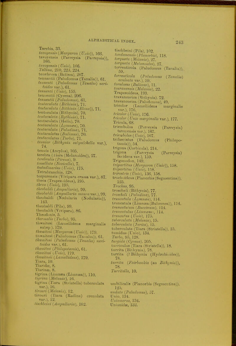 Tarebia, 3-3. tavoi/ensis(Afargaron (Unio)), 166. tavoyensia (Parreysia (Paireysia)). 1KB. tavoyensis (Unio), 166. Tel I in a, 210, 223, 224. tenebrosa (Batissa), 207. tehnantii (Paludomus (Tanalia)), 61. teimenti (Paludomus (Tanalia) neri- toides var.), 61. tennenti (Unio), 155. tenuentii (Cyrena). 206. tennentii (Paludomus), 61. tmtaoiilata (Bithinia), 71. tentaculata (Bithinia (Elona,)), 71. tentaculata (Bithynia)i 70. tentaculata (Byth'iuia), 71. tentaculata (Helix), 70. tentaculata (Lymnaa), 70. tentaculata (Paludina), 71. tentaculatus (Bulimus), 70. tentaculatus (Turbo), 71. tenuior (Bithynia subpulchclla var.), 74. tenuis (Aneylus), 105. terebra (tiara (Melanoides)), 27. terebralis (Pirena), 9. lessellata (Navicella), 7. test udi nanus (Unio), 175. Tetrabrauchia, 128. tezpurensis (Vivipara crassa var.), 87. theca (Trapezuideus), 195. thrca ( Unio), 195. theobaldi (Ampullaria), 99. theobaldi (Ampullaria mduray&r.), 99. theobaldi (Nodularia (Nodularia)), 143. ' theobaldi (Pila), 99. theobaldi (Vivipara), 86. Theodoxis, 5. t hernial is (Turbo), 95. thwaitesi (Lamellidens marginalis subsp ), 179. thwaitesi (Margaron (Unio)), 179. thwaitesi (Paludotuus (Tanalia)), 61. thwaitesi (Paludomus (Tanalia) neri- toides var.), 61. thwaitesi (Philopotamis), 61. thwaitesi (Unio), 179. thwaitesii (Lamellidens), 179. Tiara, 10. Tiaridw, 8. Tiarinse, 8. tigrina (Limnoea (Limnica)), 110. tigrina (Melania), 16. tigrina (Tiara (Striatella) tuberculata var.), Mi. tirouri (Melanvi), 12. tirouri (Tiara (Radina) crenulata var.), 12. tischbeini (Ampullaria), 102. tisehbeini (Pila), 102. tondanensis (Planorbis), 118. torquata (Mclania), 27. torquata (Melanoides), 27. torrenticola (Paludomus (Tanalia)), 59. torrenticola (Paludomus (Tanalia) aculeata var.), 59. torulosus (Bulimus), 11. touranensis (Melania), 22. Trapezoideus, 193. travancorica (Bithynia). 72. travancorica (Paludomus), 49. tricolor (Lamellidens marginalis var.), 176. tricolor (Unio), 176. tricolor (Unio marqincdis var.), 177. Tricula, 68. triembolus (Pnrreysia (Parreysia) tavoyensis var.), 167. triembolus (Unio), 167. trifasciatus (Paludomus (Philopo- tamis)), 54. trigona (Corbicula), 214. trigona (Parreysia (Parreysia) favidens var.), 159. Trigonodon, 149. tripartitus (Margaron (Unio)), 158. tripartitus ( Unio), 158. trirostris (Unio), 136, 158. trochoideus (Planorbis (Seginentina)), 126. Trochus, 95. troscheli (Bithynia), 77. troscheli (Paludina), 77. truncatida (Lymntea), 114. truncatula (Liinnrea (Buhmnea)), 114. truncatuium (Buccinum), 114. truncatulus (Limnaus <, J14. truncatus (Unio), 175. tubercidata (Melania), 15. tuberculata (Aerila), 15. tuberculata (Tiara (Striatella)), 15. tumidus (Unio), 134. Turbo, 95, 128. turgIda (Cyrena). 205. turriculus (Tiara (Striatella)), 18. turrita (Bithynia), 78. turrita (r Bithynia (Hydrobioides)), 78. turrita (Fairbankia (an Bithynia)), 78. Turritella, 10. unibilicalis (Planorbis (Seginentina)), 125. undata (Paludomus), 57. Unio, 134. Uniomcrus, 134. Unionidse, 13-!.