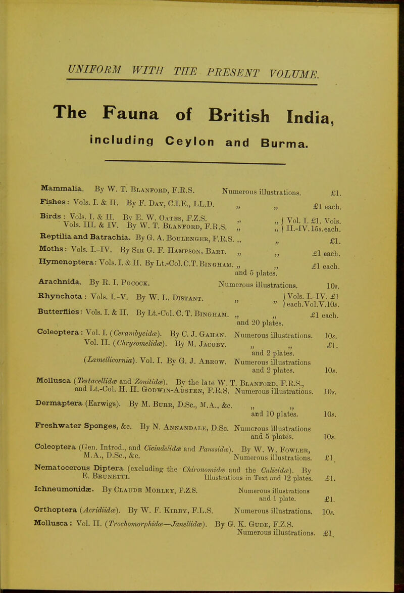 UNIFORM WITH THE PRESENT VOLUME, The Fauna of British India, including Ceylon and Burma. Mammalia. By W. T. Blanfobd, F.R.S. Numerous illustrations. £1. Fishes: Vols. I. & II. By F. Day, CLE., LL.D. „ }> £1 each Birds : Vols. I. & II. By E. W. Oates, F.Z.S. „ i Vol I £1 Vol« Vols. HI. & IV. By W.T. Blanfobd, F.K.S. I! J Siv'.Si.Ich Reptilia and Batrachia. By G. A. Boulenger, F.R.S. ,, „ £i. Moths: Vols. L-IV. By Sir G. F. Hampson, Bart. „ „ £i each> Hymenoptera: Vols. I. & II. By Lt.-Ool. C.T.Bingham. „ „ bleach. and 5 plates. Arachnida. By R. I. Pocock. Numerous illustrations. 10s. Rhynchota : Vols. I.-V. By W. L. Distant jVols- L-IV. ^1  ) each.Vol.V. 10s. Butterflies: Vols. I. & II. By Lt.-Ool. C. T. Bingham. „ „ £\ each. and 20 plates. Coleoptera: Vol. I. (Cerambycidce). By 0. J. Gahan. Numerous illustrations. 10s. Vol. II. {ChrysomelidcB). By M. Jacoby. „ „ £\. and 2 plates. (La?netticornia). Vol. I. By G. J. Abrow. Numerous illustrations and 2 plates. 10s. Mollusca (Testacellidce and Zonitidce). By the late W. T. Blanfobd, F.R.S., and Lt.-Col. H. H. Godwin-Austen, F.R.S. Numerous illustrations. 10s. Dermaptera (Earwigs). By M. Bubb, D.Sc, M.A., &c. „ and 10 plates. 10s. Freshwater Sponges, &c. By N. Annandale, D.Sc. Numerous illustrations and 5 plates. 10s, Coleoptera (Gen. Introd., and Cicindelidcs and Panssidce). By W. W. Fowler, M.A., D.Sc, &c. Numerous illustrations. £1, Nematocerous Diptera (excluding the Chironomidce and the Culicidce). By E, BBUNETTi. Illustrations in Text and 12 plates. £1. Ichneumonidae. By Olaude Mobley, F.Z.S. Numerous illustrations and 1 plate. £1. Orthoptera {Acridiidce). By W. F. Kibby, F.L.S. Numerous illustrations. 10s. Mollusca: Vol. II. (Trochomorphidce—Janellidee). By G. K. Gude, F.Z.S. Numerous illustrations. £1