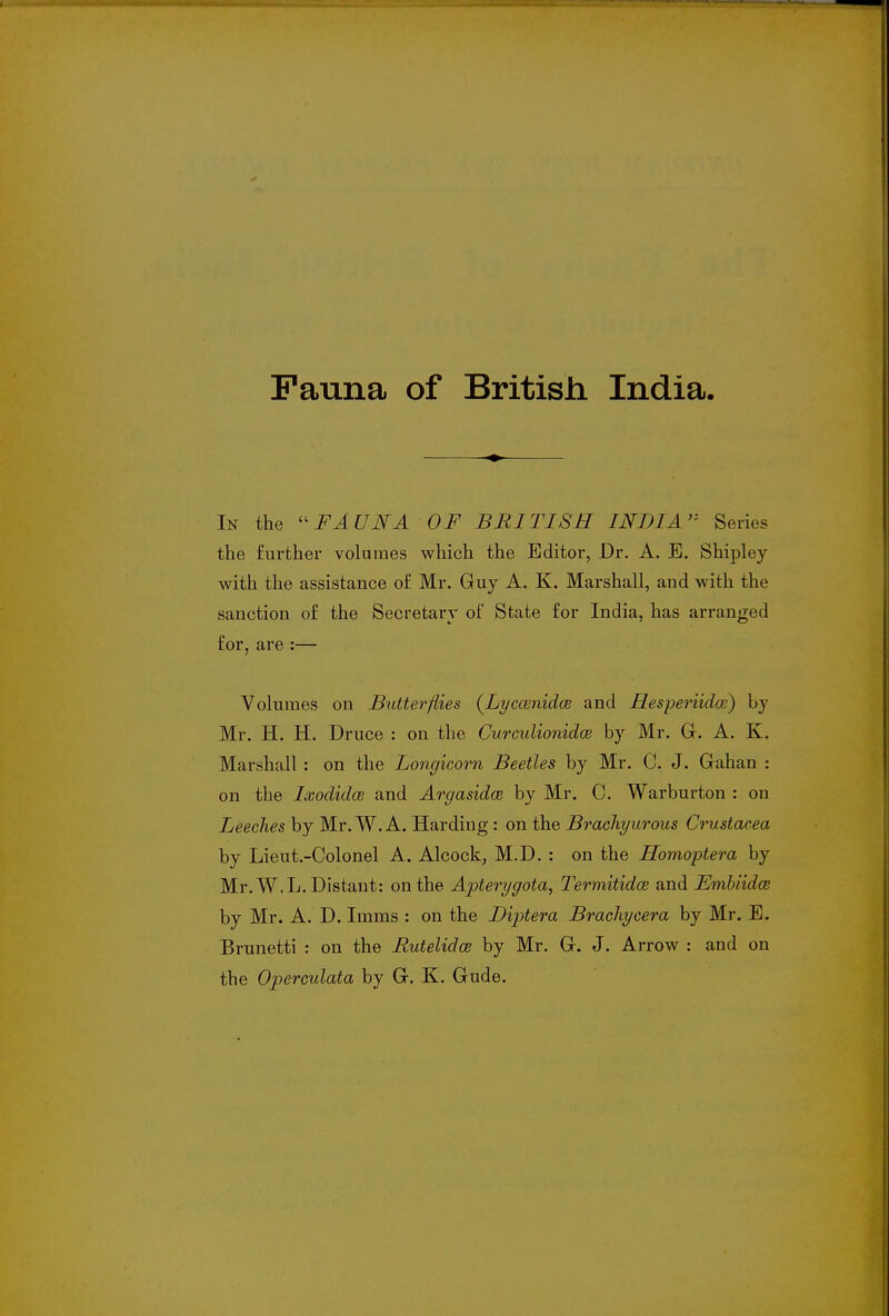 Fauna of British India. In the  FA UNA OF BRITISH INDIA Series the further volumes which the Editor, Dr. A. B. Shipley with the assistance of Mr. Guy A. K. Marshall, and with the sanction of the Secretary of State for India, has arranged for, are :— Volumes on Butterflies (Lyccenidce and Hesperiidce) by Mr. H. H. Druce : on the Curculionida by Mr. G. A. K. Marshall : on the Longicorn Beetles by Mr. C. J. Gahan : on the Lvodidce and Argasidce by Mr. C. Warburton : on Leeches by Mr. W. A. Harding: on the Brachyurous Crustacea by Lieut.-Colonel A. Alcock, M.D. : on the Homoptera by Mr. W.L. Distant: on the Apterygota, Termitidce and Embiida; by Mr. A. D. Imms : on the Diptera Brachycera by Mr. E. Brunetti : on the Rutelidce by Mr. G. J. Arrow : and on the Operculata by G. K. Gude.