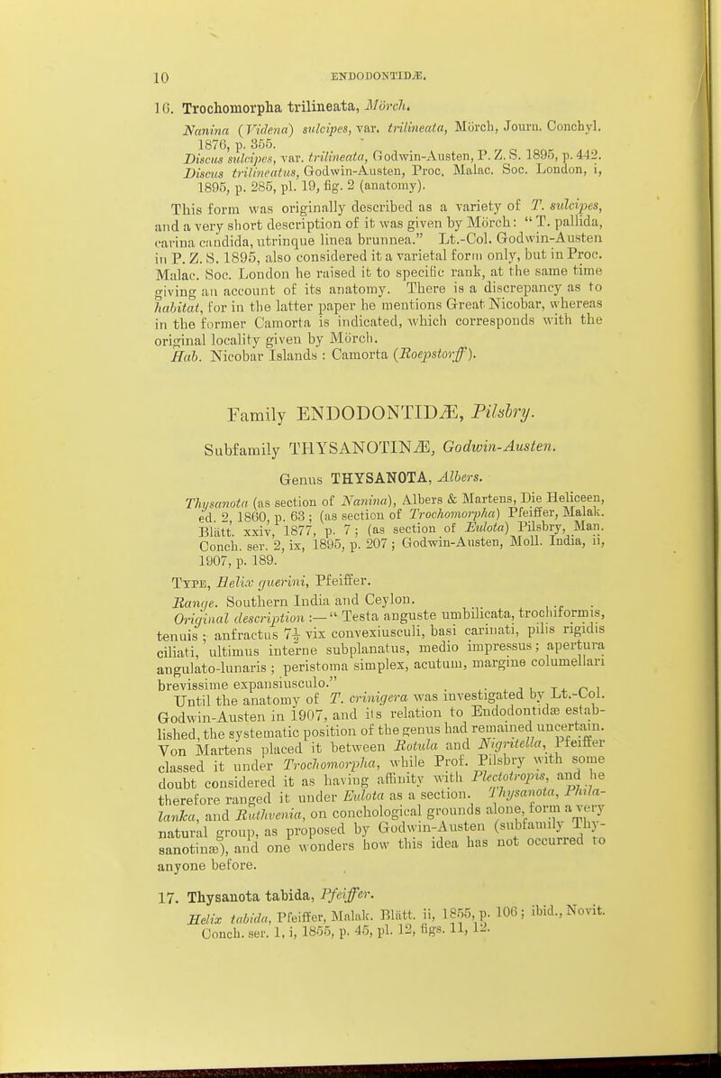 10 EKDODONTIDJE. I (5. Trochomorpha trilineata, March. Nanina (Videna) sulcipes, \a,\; trilineata, Morcb, Journ. Conchyl. 1876, p. 355. Discus sulcipen, vnr. trilineata, Godwin-Austen, P. Z. S. 1895, p. 442. Discus trilineatus, Godwin-Aiisten, Proc. Maine. Soc. London, i, 1895, p. 285, pi. 19, fig. 2 (anatomy). This form was originfilly described as a variety of T. sulcipes, and a very sliort description of it was given by Morch:  T. pallida, carina ciiiidida, utrinque linea brunnea. Lt.-Col. Godwin-Austen in P. Z. S. 1895, also considered it a varietal form only, but in Proc. Make. Soc. Loudon he raised it to speciBc rank, at the same time o-iving an account of its anatomy. There is a discrepancy as to habitat, for in the latter paper he mentions Great Nicobar, vyhereas in the former Camorta is indicated, which corresponds with the original locality given by Mcirch. Hah. Nicobar Islands : Camorta (Roejjstorff). Family ENDODONTID^, Pilshry. Subfamily THYSANOTIN^E, Godwin-Austen. Genus THYSANOTA, Alters. Thysanota (as section of Nanina), Albers & Martens, Die Heliceen, ed ^ 1860 p 63 ; (as section of Trochomorpha) Pfeiffer, Malak. Blatt. xxiv, 1877, p. 7; (as section of i'Mfoia) Pilsbry Man. Conch, ser. 2, ix, 1895, p. 207 ; Godwin-Austen, Moll. India, n, 1907, p. 189. TxPB, Eelicc guerini, Pfeiifer. Banrie. Southern India and Ceylon. Origiaal description :— Testa anguste umbilicata, trochitorinis, tenuis ; anfractas 7^ vix convexiusculi, basi caruiati, pdis rigidis ciliati, ultimus interne subplanatus, medio impressus; apertura angulato-lunaris ; peristoma simplex, acutum, margme columellari brevissime expansiusculo. t4. r> i Until the anatomy of T. crinigera was investigated by Lt.-tol. Godwin-Austen in 1907, and lis relation to Endodontidas estab- lished, the systematic position of the genus had remained uncertain. Von Martens placed it between Botida and N>gritella, Jieiiiev classed it under Trochomorpha, while Prof. Pilsbry with some doubt considered it as having affinity with Phctoiropis and he therefore ranged it under Eulota as a section Ihysanota, Phrla- lanJca, and Ruthvenia, on conchological grounds alone form a very natural group, as proposed by Godwin-Austen (subfannly Thy- sanotinte), and one wonders how this idea has not occurred to anyone before. 17. Thysanota tabida, Pfeiffer. Helix Pfeiffer, Malak. Blatt. ii, 1855, p. 106; ibid., Novit.