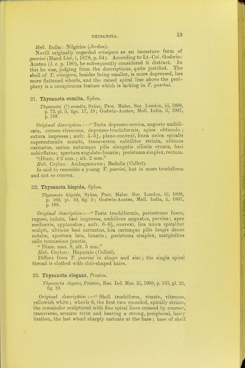 Eah. India: Nilgiries (Jerclon). Nevill originally regarded crinigera as an immature form of giienni (Hand List, i, 1878, p. 54). According to Lt.-Col. Godwin- Austen {I. c. p. 190), he subsequently considered it distinct. In this he was, judging from the descriptions, quite justified. The shell of T. crinigera, besides being smaller, is more depressed, has more flattened whorls, and the raised spiral line above the peri- phery is a conspicuous feature which is lacking in T. guerini. 21. Thysanota eumita, Sylces, Thysanota (?) eumita, Sykes, Proc. Make. Soc. London, iii, 1898, p. 72, pi. 5, figs. 17, 18; Godwin-Austen, Moll. India, ii, 1907, p. 188. Original description:—Testa depresso-conica, anguste umbili- cata, corneo-virescens, depresso-trochiformis, apice obtusulo ; sutura impressa; aufr. 5-5|, piano-convexi, linea unica spiralis supersuturalis muniti, transversim subtiliter sti-iata, ultimus cariuatus, carina suturaque pilis elongatis ciliatis ornata, basi subiuflatus; apertura angulato-lunaris; peristoma simplex, rectum. rDiam. 4-2 mm.; alt. 2 mm. Bob. Ceylon: Ambagarauwa; Badulla (CoZZe^<)- Is said to resemble a young T. guerini, but is more trochiforin and not so convex. 22. Thysanota Mspida, Sylces. Thysanota hispida, Sykes, Proc. Malac. Soc. London, iii, 1898, p. 160, pi. 10, fig. 2; Godwin-Austen, Moll. India, ii, 1907, p. 188. Original clescripiion:—Testa trochiformis, periostraco fusco, rugoso, induta, basi impressa, umbilicus angustus, pervius; apex mediocris, applanatus ; anfr. 6-6i, convexi, lira unica spiraliter sculpti, ultimus basi carinatus, lira carinaque pilis longis dense notatse, apertura lata, luuaris; peristoma simplex, marginibus callo tenuissimo junctis.  Diam. max. 8, alt. 5 mm. Hah. Ceylon: Haputale (CoZZe<<). Differs from T. guerini in shape and size; the single spiral thread is clothed with club-shaped hairs. 23. Thysanota elegans, Preston. Thysanota cleyans, Preston, Eec. Ind. Mus. iii, 1909, p. 13o, pi. 22, fig. 19. Original description :— Shell trochiform, rimate, vitreous, yellowish white; whorls 6, the first two rounded, spii'ally striate, the remainder sculptured with fine spiral Hues crossed by conrser, transverse, arcuate striaj and bearing a strong, peripheral, hairy liration, the last whorl sharply carinate at the base ; base of shell