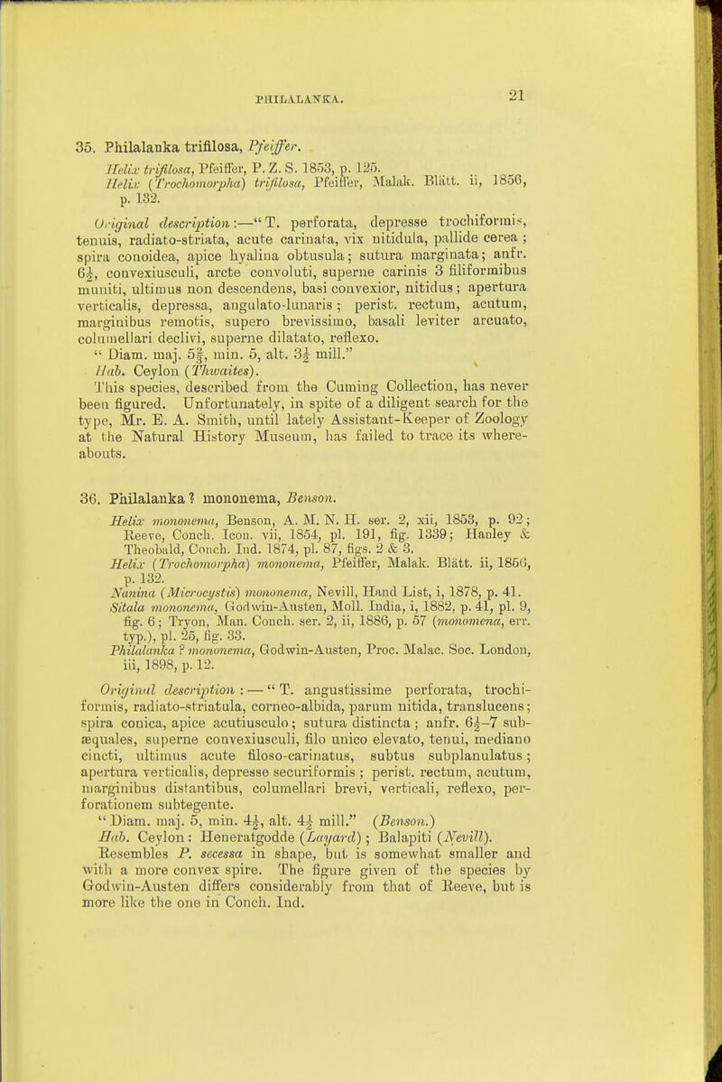 PmLALATSTKA. 35. PMlalanka trifilosa, Pfeiffer. TMix tvifilosa, Pfeiffer, P. Z. S. 1853, p. 125. llelb: [Trochomorpha) trifilosa, Pfeiller, Malak. Bliitt. ii, 1856, p. 182. Original description :— T. perforata, depresse trochifonnis, tenuis, radiato-striata, acute carinata, vix nitidula, pallide cerea ; spira coaoidea, apice hyaliua obtusula; sutura marginata; anfr. 6|, coavexiuscidi, arete convoluti, superne carinis 3 filiforinibus rnuniti, ultiiuus non descendens, basi couvexior, nitidus; apertura verticaiis, depressa, augulato-lunaris; perist. rectum, acutum, marginibus remotis, supero brevissimo, basali leviter arcuato, coluineilari declivi, superne dilatato, reflexo.  Diam. maj. 5|, luin. 5, alt. 3| mill. Nab. Ceylon (Thiuaites). Tliis species, described from the Cuming Collection, has never been figured. Unfortunately, in spite of a diligent search for the type, Mr. E. A. Smibh, until lately Assistant-Keeper of Zoology at the Natural History Museum, has failed to trace its where- abouts. 36. Philalanka ? mononema, Benson. Helix- mononema, Benson, A. M. N. H. ser. 2, xii, 1853, p. 92; Reeve, Conch. Icon, vii, 1854, pi. 191, fig. 1339; Hanley & Theobald, Conch. Ind. 1874, pi. 87, figs. 2 & 3. Helix (Trocliomorpha) mononema, Pfeiffer, Malak. Blatt. ii, 185G, p. 132. Nanina (Microcystis) mononema, Nevill, Hand List, i, 1878, p. 41. Sitala mononema, Godwin-Austen, Moll. India, i, 1882, p. 41, pi. 9, fig. 6; Tryon, Man. Conch, aer. 2, ii, 1886, p. 57 (monomena, err. typ.), pi. 26, fig. 33. Philalanka ? mononema, Godwin-Austen, Proc. Malac. Soc. London, iii, 1898, p. 12. Orir/inal description : —  T. angustissime perforata, trochi- formis, radiato-stx'iatula, corneo-albida, parum nitida, translucens; spira conica, apice acutiusculo; sutura distincta; anfr. 6|-7 sub- aequales, superne convexiusculi, filo unico elevato, tenui, mediano cincti, ultimus acute filoso-carinatus, subtus subplanulatus; apertura verticaiis, depresse securiformis ; perist. rectum, acutum, niarginibus distantibus, columellari brevi, verticali, reflexo, per- forationem subtegente.  Diam. maj. 5, min. 4|, alt. 4| mill. (Benson.) Hah. Ceylon : Heneratgodde (Layard); Balapiti {Nevill). llesembles P. secessa in shape, but is somewhat smaller and with a more convex spire. The figure given of the species by Godwiu-Austen differs considerably from that of Eeeve, but is more like the one in Conch. Ind.