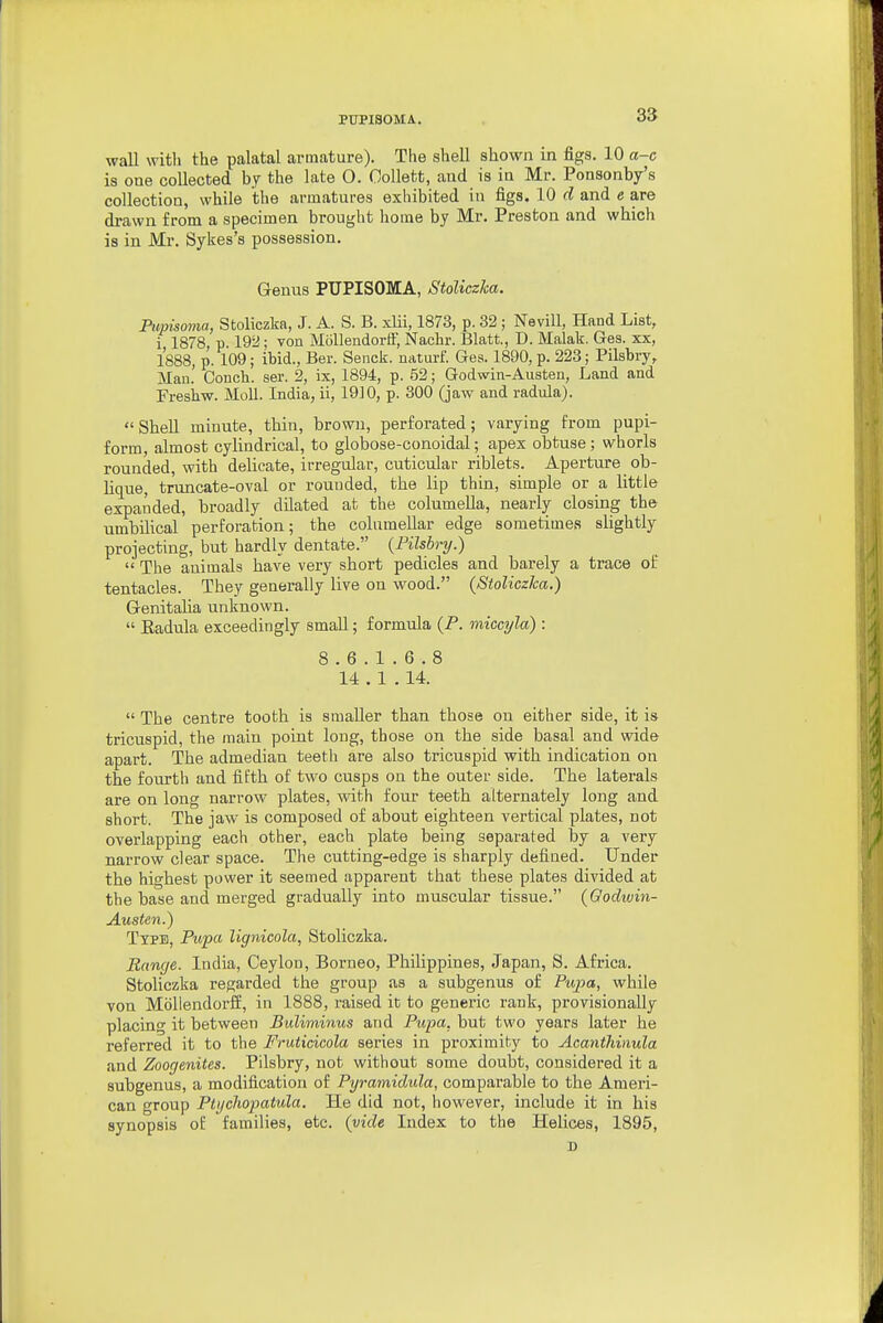 wall with the palatal armature). The shell shown in figs. 10 a-c is one collected by the late 0. Oollett, and is in Mr. Ponsonby's collection, while the armatures exhibited in figs. 10 d and e are di-awn from a specimen brought home by Mr. Preston and which is in Mr. Sykes's possession. Genus PUPISOMA, Stoliczka. Pupisoma, Stoliczka, J. A. S. B. xlii, 1873, p. 32 ; Nevill, Hand List, i 1878 p 192; von Mollendorft', Nachr. Blatt., D. Malak. Ges. xx, 1888, p. 109; ibid., Ber. Senck. uaturf. Ges. 1890, p. 223; Pilsbry, Man. Conch, ser. 2, ix, 1894, p. 52; Godwin-Austen, Land and Freshw. Moll. India, ii, 19]0, p. 300 (jaw and radula). Shell minute, thin, brown, perforated; varying from pupi- form, almost cylindrical, to globose-conoidal; apex obtuse ; whorls rounded, with delicate, irregular, cuticular riblets. Aperture ob- Kque, truncate-oval or rouuded, the lip thin, simple or a little expanded, broadly dilated at the columella, nearly closing the umbilical perforation; the columeUar edge sometimes slightly projecting, but hardly dentate. (Filsbry.)  The animals have very short pedicles and barely a trace of tentacles. They generally live on wood. (Stoliczka.) Genitalia unknown.  Eadula exceedingly small; formula (P. miccyla) : 8.6.1.6.8 14 . 1 . 14.  The centre tooth is smaller than those on either side, it is tricuspid, the main point long, those on the side basal and wide apart. The admedian teeth are also tricuspid with indication on the fourth and fifth of two cusps on the outer side. The laterals are on long narrow plates, with four teeth alternately long and short. The jaw is composed of about eighteen vertical plates, not overlapping each other, each plate being separated by a very narrow clear space. The cutting-edge is sharply defined. Under the highest power it seemed apparent that these plates divided at the base and merged gradually into muscular tissue. (Oodivin- Austen.) Type, Pupa lignicola, Stoliczka. Banc/e. India, Ceylon, Borneo, Philippines, Japan, S. Africa. Stoliczka regarded the group as a subgenus of Piqja, while von Moliendorff, in 1888, raised it to generic rank, provisionally placing it between Bidiminus and Pupa, but two years later he referred it to the Fruticicola series in proximity to Acanthinula and Zoogenites. Pilsbry, not without some doubt, considered it a subgenus, a modification of Pyramidula, comparable to the Ameri- can group Ptychopatida. He did not, however, include it in his synopsis of families, etc. (vide Index to the Helices, 1895,