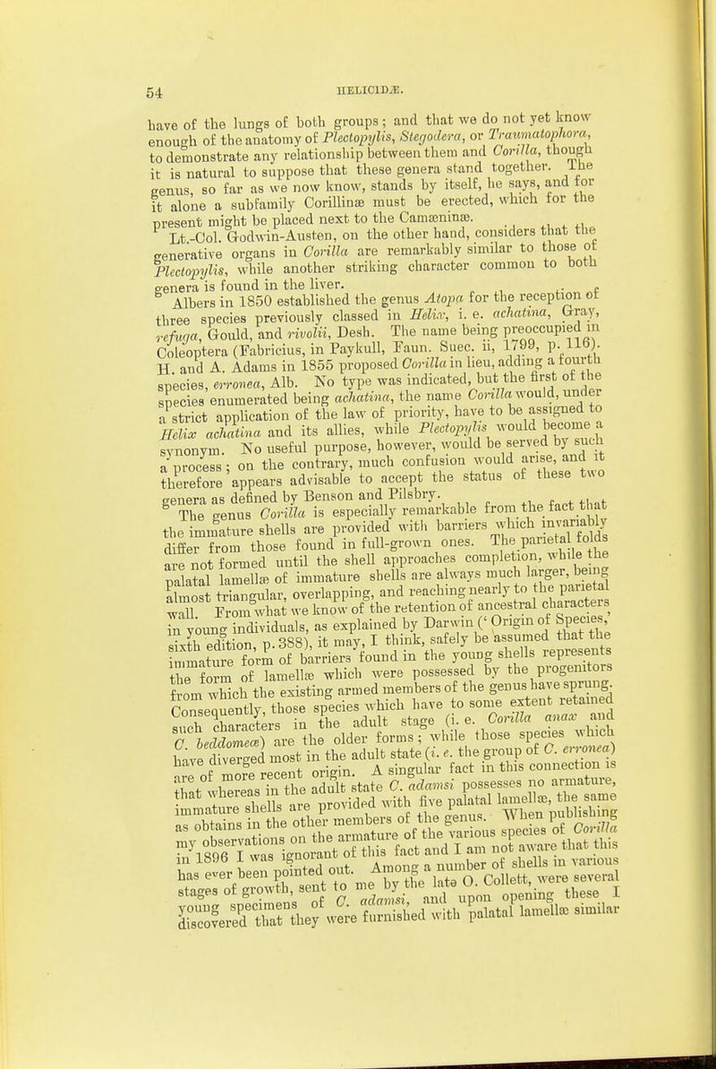 have of the lungs of both groups; and that we do not yet know enough of the anatomy oiPlectopylis, Stegodera, ov lraimatoplwra to demonstrate any relationship between them and CoriUa, thougU it is natural to suppose that these genera stand together, ihe genus, so far as we now know, stands by itself, he says, and tor it alone a subfamily CoriUinaB must be erected, which for the present might be placed next to the Camajninaj. ^, ^ Lt-Col. Godwin-Austen, on the other baud, considers that the cenerative organs in CoriUa are remarkably similar to those ot PUclopylis, while another striking character common to both P-enera is found in the liver. Albers in 1850 established the genus Atopa for the reception ot three species previously classed in Helici; i. e. acliaUna, (rray, vefuqa, Gould, and rwoZu, Desh. The name being FeofCuP\eJ„^f Coleoptera (Fabricius, in Paykull, Faun. Suec. n, 1y99, P-tio)- H and A. Adams in 1855 proposed Gorillam lieu, adding a tourtli species, erronea, Alb. No type was indicated, but the first ot he sLcies enumerated being acliatina, the name CoriZZa would, under a strict application of the law of priority, have to he assigned to mi. achatina and its allies, while Plectopjf^ would become a synonym. No useful purpose, however, would be served by such a mocess- on the contra/y, much confusion would arise, and it thereSre'appears advisable to accept the status of these two genera as defined by Benson and Pilsbry. .i,. f^nt th-it ^ The genus Gorilla is especially remarkable from the fact t ut the mmature shells are provided with barriers which mvariably dSei Trom those found in full-grown ones. T^e parietal olds are not formed until the shell approaches completion, while the palatol lamella, of immature shells are always Almost triangular, overlapping, and reaching nearly to the parietal Z7 fZ wha we know of the retention of ancestral characters Tn youn<. iSividuals, as explained by Darwin (' Origin of Specie sixthTdition, p.388 , it may, I think, safely be assumed that the mmatufe form of barriers found in the young shells represents t^e form STaraelU^ which were possessed by the progenitors f om wWch the existing armed members of the genus have sprung CoTseJuently those species which have to sonie extent retained ,nPh characters in the adult stage (i. e. Corilla anacc and TleMZel) lve the older forms ; while those species which Le d eTS most in the adult state (i. e. the group of G. erronea) n? Se recent origin. A singular fact in this connection is are of more lecent or g . ^ gsesses no armature, tn'eUs te JrtiS^f ^^^^^^ palatal lamellae, the same immature sneiis aie piunu i wiipn mihlishine'