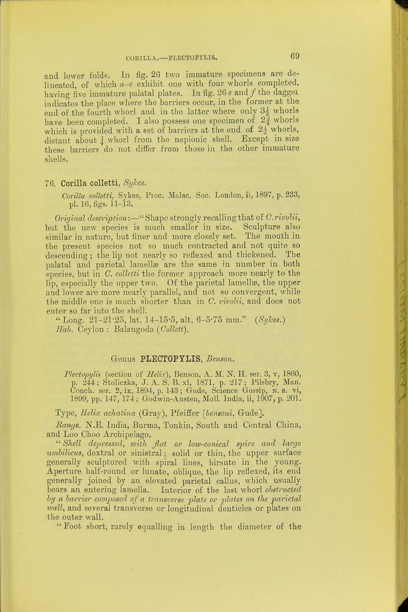 COniLL A..—PLEOTOPYLIS. and lower folds. In fig. 26 two immature specimeus are de- lineated, of which a-e exhibit one with four whorls completed, having live immature palatal plates. In fig. 26 e and / the daggei indicates the place where the barriers occur, in the former at the end of the fourth whorl and in the latter where only 3| whorls have been completed. I also possess one specimen of 2| whorls which is provided with a set of barriers at the end of 2^ whorls, distant about I whorl from the nepionic shell. Except in size these barriers do not differ from those in the other immature shells. 76. CoriUa coUetti, Syhes. Corilla colletti, Sykes. Proc. Malac. Soc. London, ii, 1897, p. 233, pi. 16, figs. 11-13. Original description:— Shape strongly recalling that of C. rivolii, but the new species is much smaller in size. Sculpture also similar in nature, but finer and more closely set. The mouth in the present species not so much contracted and not quite so descending; the lip not nearly so reflexed and thickened. The palatal and parietal lamellae are the same in number in both species, but in 0. colletti the former approach more nearly to the lip, especially the upper two. Of the parietal lamellse, the upper and lower are more nearly parallel, and not so convergent, while the middle one is much shorter than in C. rivolii, and does not enter so far into the shell. Long. 21-21-25, lat. 14-15-5, alt. 6-5-75 mm. {Sylces.) Hab. Ceylon : Balangoda {Collett). G-enus PLECTOPYLIS, Benson. Plectopylis (section of Heli.r), Benson, A. M. N. H. ser. 3, v, 1860, p. 244 ; Stoliczka, J. A. S. B. xl, 1871, p. 217 : Pilsbry, Man. Oonch. ser. 2, ix, 1894, p. 143; Gude, Science Gossip, n. s. vi, 1899, pp. 147, 174; Godwin-Austen, Moll. India, ii, 1907, p. 201. Type, Relix achatina (Gray), Pfeiffer [bensoni, Gude], Banrje. N.E. India, Burma, Tonkin, South and Central China, and Loo Choo Archipelago.  Shell depressed, with flat or low-conical spire and large umbilicus, dextral or sinistral; solid or thin, the upper surface generally sculptured with spiral lines, hirsute in the young. Aperture half-round or lunate, oblique, the lip reflexed, its end generally joined by an elevated parietal callus, which usually bears an entering lamella. Interior of the last whorl obstructed by a barrier composed of a transverse pZa^e or plates on the parietal wall, and several transverse or lougitudinal denticles or plates on the outer wall.  Foot short, rarely equalling in length the diameter of the