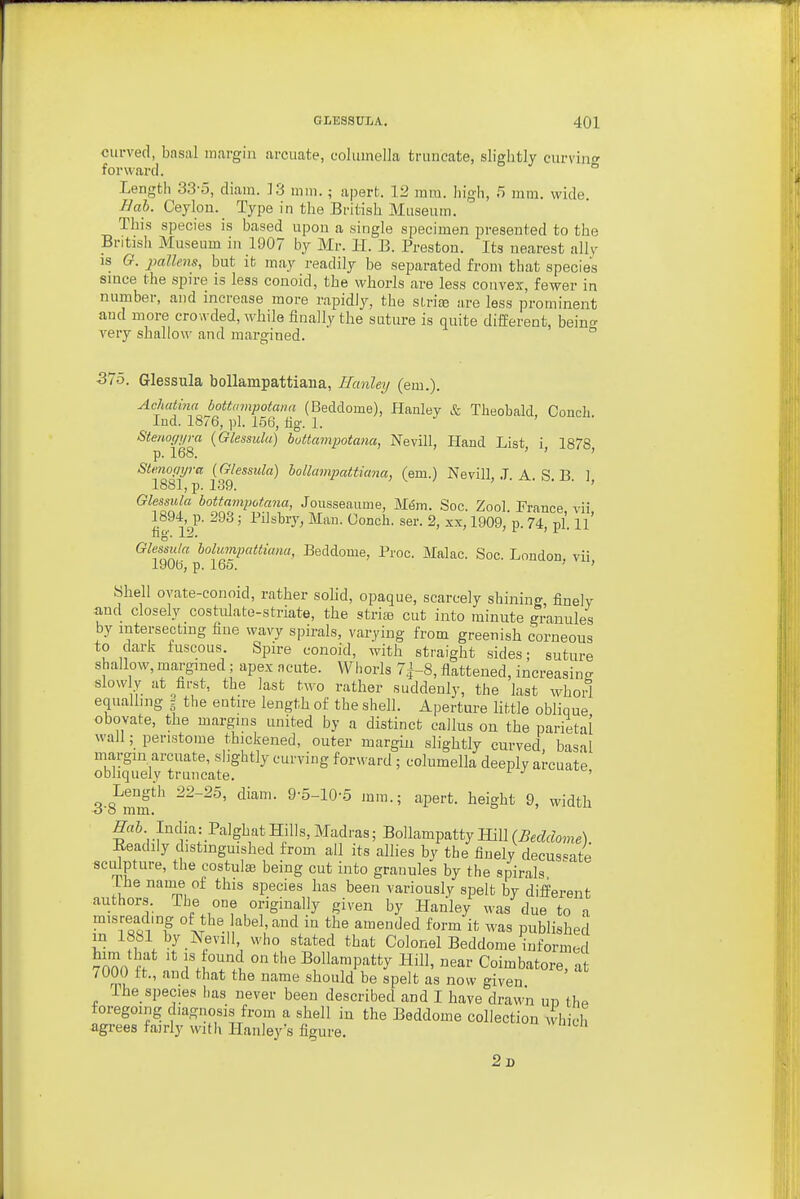 curved, basal margin arcuate, columella truncate, slightly curving forward. ° Length 33-5, diara. 13 mm. ; apert. 12 ram. high, 5 mm. wide. Bal. Ceylon._ Type in the British Museum. This species is based upon a single specimen presented to the British Museum in 1907 by Mr. H. B. Preston. Its nearest ally IS G. jMllens, but it may readily be separated from that species since the spire is less conoid, the whorls are less convex, fewer in number, and increase more rapidly, the sLrice are less prominent and more crowded, while finally the suture is quite different, beino- very shallow and margined. ° 375. Glessula boUampattiana, Hanley (em.). AchatjnaJoUampotami (Beddome), Hanley & Theobald, Conch. Ind. 18/6, pi. 156, fig. 1. Stenof/i/ra (Glessula) bottampotana, Nevill, Hand List i 1878 p. 168. ' ' ' Stmo(/rjra [Glessula) boUampattiana, (em.) Nevill. ,T A R H 1 1881,13. 139. , . ^. o. J, Glessula bottampotana, Jousseaume, M6m. Soc. Zool. France vii 1894 p. 293; Pilsbry, Man. Conch, ser. 2, xx, 1909, p. 74 pi ll' ng'. 12. ^ ■ Glessula bolumpattianu, Beddome, Proc. Make. Soc. London vii 1906, p. 165. ' ' Shell ovate-conoid, rather solid, opaque, scarcely shining finely and closely costidate-striate, the striiB cut into minute granules by intersecting fine wavy spirals, varying from greenish corneous to dark fuscous Spire conoid, with straight sides; suture shallow, margined; apex acute. Whorls 7|-8, flattened, increasing slowly at ^first, the last two rather suddenly, the last whorl equalling g the entire length of the shell. Aperture little oblique obovate, the margins united by a distinct callus on the parietal wail; peristome thickened, outer margin slightly curved basal margin arcuate, slightly curving forward; columella deeply arcuate obliquely truncate. ' Lengih 22-25, diam. 9-5-10-.5 mm.; apert. height 9, width o o mm. India: PalghatHills,Madras; BollampattyHill(5ec?«o,„e). Readily distinguished from all its allies by the finely decus'^ate sculpture, the costulffi being cut into granules by the spirals ihe nauie of this species has been variously spelt by different authors The one originally given by Hanley was due to a misreac mg of the abel, and in the amended form it was published m 1881 by Kevill, who stated that Colonel Beddome informe 7000 i '^f^^Ti ° Bollampatty Hill, near Coimbatore, at / 000 ft., and that the name should be spelt as now given The species has never been described and I have drawn un thp foregoing diagnosis from a shell in the Beddome collection which agrees fairly with Hanley's figure. 2d