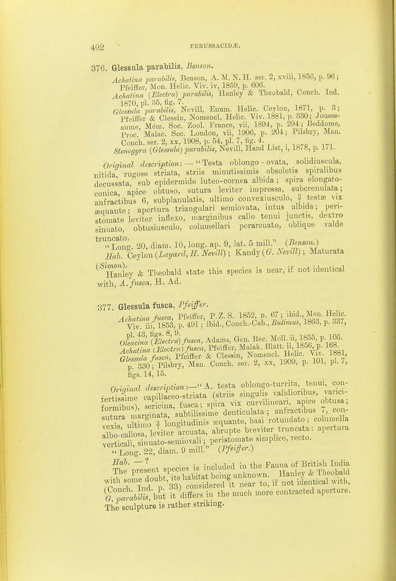 37 G. Glessala parabilis, Benso7i. Aclmtina parubiUs, Benson, A. M.N.H. ser. 2, xviii, 185G, p. 96; Pfeiffer, Mon. Helic. Viv. iv, 1859, p. 606. Achatina {Electra) parahilis, lianley & Theobald, Conch. Ind. allsidxF^aralnUs, Nevill, Enum. Helic. Ceylon, 1871, p. 3; Pfeiffei- & Clessiu, Nomencl. Helic. Viv. 1881, p. 330; Jousse- aume, Mem. Sec. Zool. France, vii, 1894, p. 294 ; Beddome, Proc Malac. Soc. London, vii, 1906, p. 204; Pilsbry, Man. Conch, ser. 2, xx, 1908, p. 54, pi. 7, tiff- 4- Stenogyra (Glesmla) parahilis, Nevill, Hand List, i, 18/8, p. III. Oriqinal description: ^ Testa. oWongo - ovata, solidiusciila, iiitlda ruaose striata, striis ininutissinDis obsoletis spu-alibus decussatasub epidermide luteo-cornea albida; spira elongato- conica a!pice obtuso, sutura leviter impressa, subcrenulata; ■mfractibus 6, subplanulatis, ultimo convexmseulo, ^ testae vix 'senuante- apertura triaugulari semiovata, intus albida; pen- stomate leviter iBflexo, iiiargiuibas callo tenui iunctis, dextro sinuato, obtusiuscalo, coluinellari perarciiato, oblique valde 20, diam. 10, long. ap. 9, lat. 5 mill.-' (Benson.) Hah. Ceylon {Layarcl,H. Nevill); K^indj {G. Nevill); Maturata ^^Hanley & Theobald state this species is near, if not identical with, A.fusca, H. Ad. 377. GlessTila fusca, Pfeiffer. , 1 f,„,rn Pfeifl'er P Z. S. 1852, p. 67; ibid., Mon. Helic. ^ V^iiiflSSS, p. 491 ;^bidtconch.-Cab., 1863, p. 337, OzScS Adan.s, Gen. Rec. Moll., u 1855, p 105. ASL\Electra)fu^oa, Pfeiffer, Malak. Blatt. u, lb56 p. 168 ile X ksca, Pfeiflter & Clessin, Nomeucl. Hehc. Viv 1881, p 330; Pilsbry, ^au. Conch, ser. 2, xx, 1909, p. 101, pi. 7, tigs. 14^ 15. Oriainal description:- K. testa oblongo-tumta, tenui, con- fertissC capiUaceo-striata (striis singulis vahdioribus, vanci- foSS, se-icina, fusca; spira vix curvilineari, ap.ce obtusa sntu a u arginata, subtilisslme denticulata ; anlractibus co - vpS uS 4 kngitudinis a^quante, basi rotuudato; columella Ilb?caCrieviter arcuata, abrupte breviter trunca a: apertura :S icat sinuato-semiovali ;_^per^^^^^^^^ snnphce, xecto. » Lon- 22, diam. 9 mill. {Pfeiffer.) T^^:^ fljrt 1 .«c., contacted a,»t„„. The sculpture is rather striking.