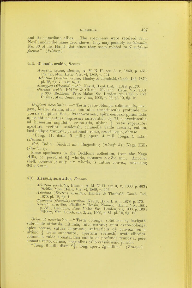 and its iiimiecliale allies. The s])eeiinens were received from Nevill iijuler fclie name used above; they may possibly bo Glemda, No. SO of liis Hand List, since they seem related to G. suhfusi- yoDji/'s. (Pilsbry.) 415. Glessula orobia, Benson. Achatina orobia, Benson, A. M. N. H. ser. 3, v, 18G0, p. 401; Pfeifier, Mon. Helic. Viv. vi, 1868, p. 224. Achatina (Electra) orobia, Hiinley & Theobald, Conch. Ind. 1870, pi. 18, tig. 7 ; var. flu-. 8. Stenot/yra {Glessula) orobia, Nevill, Hand List, i, 1878, p. 170. Glessula orobia, Pfeitler & Clessiii, Nomencl. Helic. Viv. 1881, p. 330 ; Beddome, Proc. Make. Soc. London, vii, 1906, p. 169 ; Pilsbry, Man. Couch, ser. 2, xx, 1909, p. 96, pi. 10, tig. 16. Origiiml description :— Testa ovato-oblonga, solidiuscula, Ifevi- gata, lev iter striata, striis nonnullis remotiusculis profuude im- pressis sculpta, nitida, olivaceo-cornea; spira convexe pyramidata, -apice obtuso, sutiira impressa; anfractibus 6|-7i coiivexiusculis, ad humeriiTTi aiigulatis, creuulatis, ultimo ^ testfe superaute; apertiira verticali semiovali, columella valde arcuata, callosa, basi oblique truncata, peristomate recto, crassiusculo, obtuso. Long. 11, diam. 5 mill.; apert. 4 mill. longa, 3 lata. {Benson.) Hah. India: Siiichul and Darjeeling (Blanford) ; Naga Hills (BeddoDie). Some specimens in the Beddome collection, from the Naga Hills, composed of 6| whorls, measure 8x3-5 mm. Another shell, possessing only six whorls, is rather convex, raeasurins ■6-5 X 3 mm.  416. Glessula scrutillus, Benson. Achatina scrutillus, Benson, A. M. N. H. ser. 3, v, 1860 p 463 • Pfelft'er, Mon. Helic. Viv. vi, 1868, p. 227. ' ' Achatina (Electra) scrutillus, Hanlev & Theobald, Conch. Ind. 1870, pi. 18, hg. 1. Steno<iyra (Glessula) scrutillus, Nevill, Pland List, i, 1878, p. 170. Glessula scrutillus, Pfeifler & Clessin, Nomencl. Helic. Viv. 1881, p. 331; Beddome, Proc. Malac. Soc. London, vii, 1906, p. 169- Pilsbry, Man. Conch, ser. 2, xx, 1909, p. 81, pi. 10, fig. 17. Original description:—''Testsi oblonga, solidiuscula, Icevigata, ■subremote striatula, nitidula, fulvo-cornea ; spira ovato-oblonga, apice obtuso, sutura impressa; anfractibus oi couvexiusculis' ultimo i te?ta3 superante; apertura verticali ovato-eiliptica! columella valde arcuata, basi subito et profiinde truncata, peri- stomate recto, obtuso, inarginibus callo crassiusculo junctis. Long. 6 mill., diam. 2|; long, apert, 2^ millim. (Benson.)