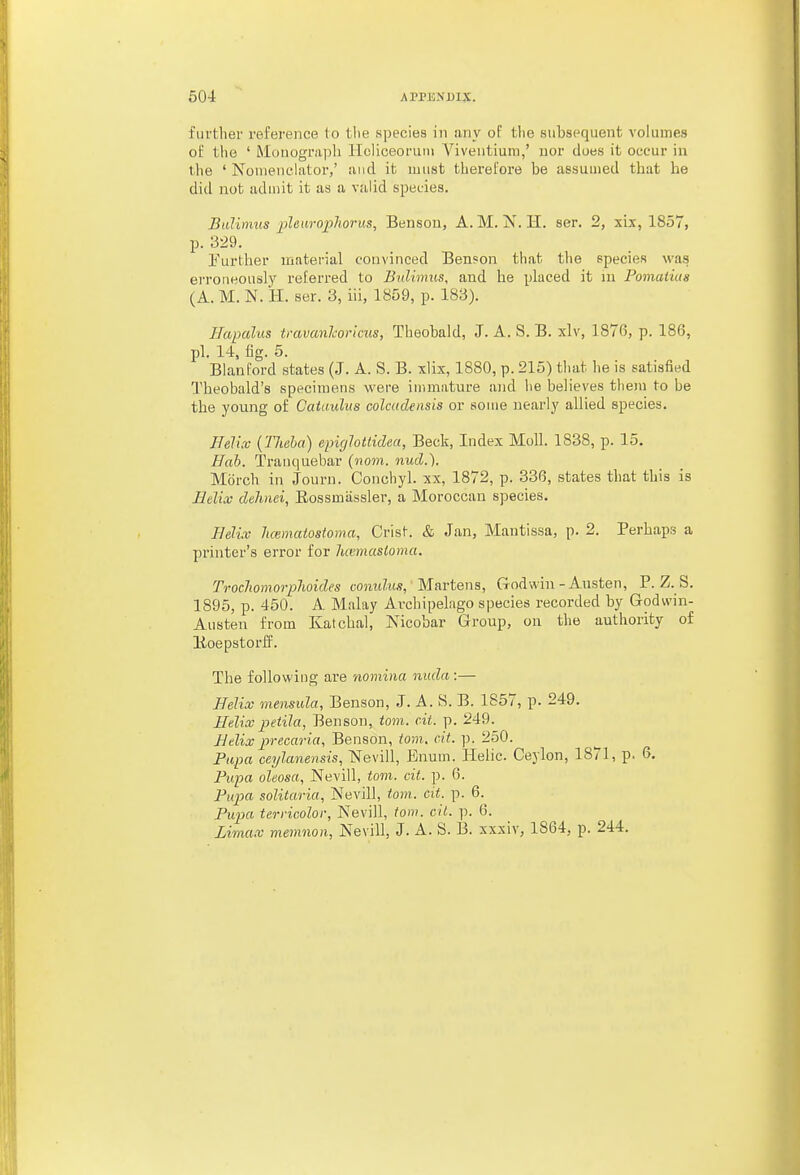 ful'tlier refei'ence to tlie species in any of tlie subsequent volumes ot the ' Mouograpli Hcliceoruni Viventium,' uor does it occur in the ' Nonienchitoi',' and it must therefore be assumed that he did not aduiit it as a valid species. Bulimus jiUarophorus, Benson, A. M. N. H. ser. 2, xix, 1857, p. 329, Further material convinced Ben?on that tlie epecies was erroneously referred to Bulimus, and he placed it ui Pomatius (A. M. N. H. ser. 3, iii, 1859, p. 183). Hapalas travanlvricus, Theobald, J. A. S. B. xlv, 1876, p. 186, pi. 14, fig. 5. Blanford states (J. A. S. B. xlix, 1880, p. 215) that he is satisfied Theobald's specimens were immature and he believes them to be the young of Cataulus colctidensis or some nearly allied species. Helix {TJieha) epiglottidea, Beck, Index Moll. 1838, p. 15. Hah. Tranquebar (mm. nucl.). Morch in Journ. Conchy 1. xx, 1872, p. 336, states that this is Helix dehnei, Eossmiissler, a Moroccan species. Helix luematostoma, Crist. & Jan, Mantissa, p. 2. Perhaps a printer's error for Juemasloma. Trocliomorphoides oomdus, Martens, Godwin-Austen, P. Z. S. 1895, p. 450. A Malay Avchipelngo species recorded by Godwin- Austen from Katcbal, Nicobar Group, on the authority of lioepstoriJ. The following are nomina nuda:— Helix viensiila, Benson, J. A. S. B. 1857, p. 249. Helix petila, Benson, torn. cit. p. 249. Helix precaria, Benson, iom. cit. p. 250. Fupa ceylanensis, Nevill, Enum. Helic. Ceylon, 1871, p. 6. Fupa oleosa, Nevill, torn. cit. p. 6. Pupa solitaria, Nevill, torn. cit. p. 6. Pupa terricolor, Nevill, torn. cit. p. 6. Limax memnon, Nevill, J. A. S. B. xxxiv, 1864, p. 244.