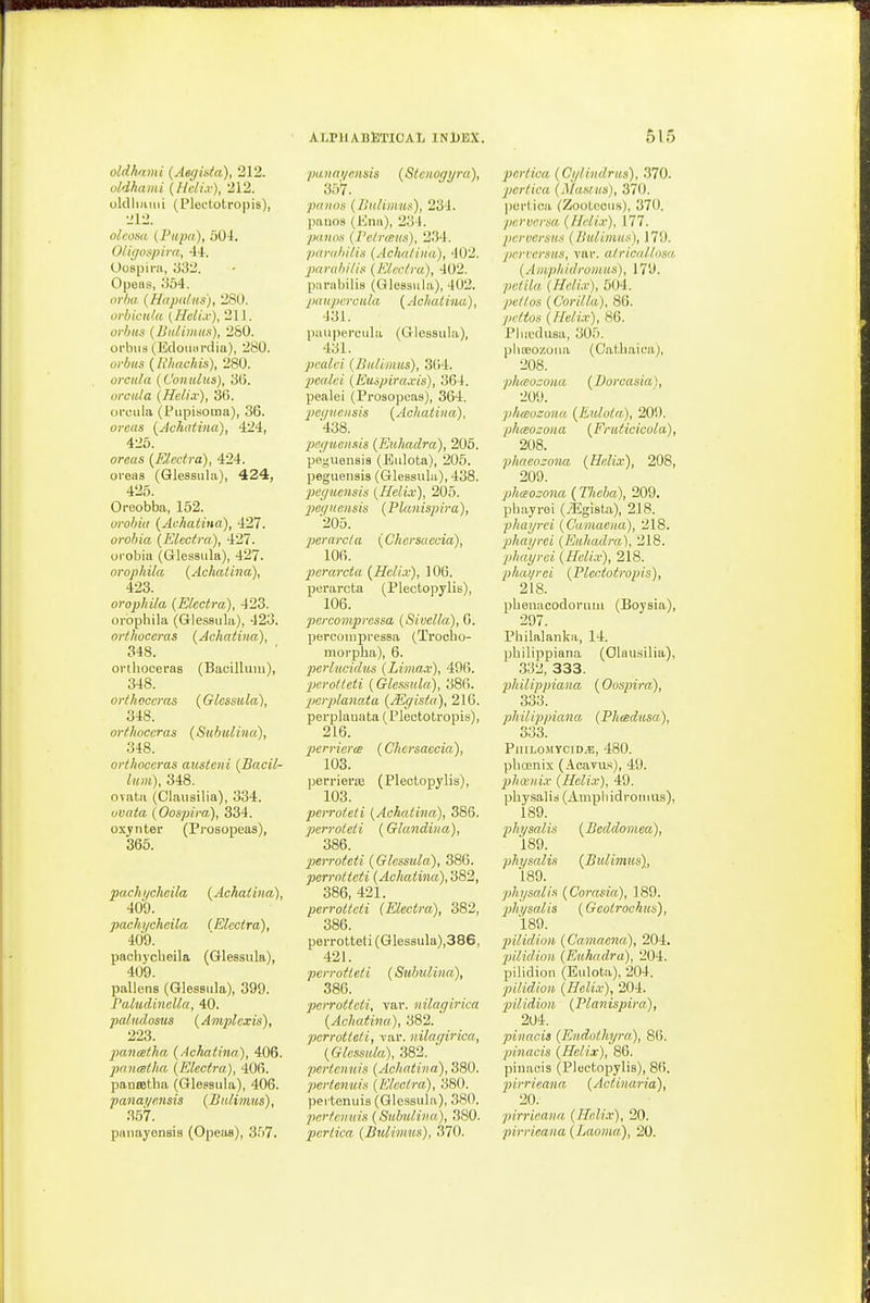 oldhami {HclLv), 212. oldliHiiii (Plectotropis), oleosa (Pi<pa), 504. OIkjospim, -W. Oospira, 332. Opeas, 354. orba (UiijM(fns), '280. o)i)icu(a {Heli.v), 211. orhiis (Bn/imus), 280. oi'bMd (Edoiuirdia), 280. orbits {Rliachis), 280. orcula (ConiUus), 3(5. orctila (Helix), 36. oroLila (Piipisoina), 36. orcas {Achatina), 424, 425. areas (Elcctra), 424. oreas (Qlessula), 424, 425. Oreobba, 152. orohia {Achatina), 427. orohia (Elcctra,), 427. oi'obia (Glessula), 427. orophila (Achatina), 423. orophila (Electra), 423. orophila (Gle.ssiila), 423. orthoceras (Achatina), 348. orthoceras (Bacillum), 348. orthoceras (Glessula), 348. orthoceras (Sithulina), 348. orthoceras austcni (Bacil- lum), 348. ovata (Olausilia), 334. uvata (Oospira), 334. oxjrnter (Prosopeas), 365. pachycheila (Achatina), 409. pachycheila (Elcctra), 409. pachycheila (Glessula), 409. pallens (Glessula), 399. J'aludinella, 40. paludosus (Amplcxis), 223. panatha (Achatina), 406. pr/ntsdia (Electra), 406. pansetha (Glessula), 406. panai/r.nsis (Bulimus), 357. ALPllAlSBTICAli INUBX. 357. pniins (/liili/nus), 234. pauos (Kna), 234. piiiios (re/rteiis), 234. purii/i/li.s (Acha/iiia), 402. 2>ar(ibi/i.'< (Electra), 402. pnrabilis (Glessula), 402. jiiiupercala (Aclialina), 431. puupercula (Glessula), 431. pealei (Bulimus), 3()4. •pealci (Euspiraxis), 364. pealei (Prosopeas), 364. pct/nc/isis (Achatina), 438. peguensis (Euhadra), 206. peguensis (Eulota), 205. peguensis (Glessula), 438. peyuensis (Helix), 205. jKgnnnsis (Plaiiispira), '205. pcrarcla (Chersaecia), 106. perarcta (Helix), 106. perarcta (Plectopylis), 106. percompressa (Sivella), 6. percuuipressa (.Trooho- morpha), 6. jierlueidus (Limax), 496. perolieti (Glessula), 386. pcrplanata (/Egista), 216. perplauata (Plectotropis), 216. perriorce (Chersaecia), 103. perrieriB (Plectopylis), 103. peiToteii (Achatina), 386. perroieii (Glandina), 386. perroteti (Glessula), 386. perroticti (Achatina),'d82, 386, 421. perroticti (Electra), 382, 386. porrotteti (Glessula),386, 421. perrotleti (Subulina), 386. perrotleti, var. nilagirica (Achatina), 382. perrotteli, var. nilagirica,, (Glessula), 382. perteimis (Achatina), 380. perlenuis (Electra), 380. pertenuis (Glessula), 380. perfcnuis (Sulmliiia.), 380. 515 pcrlica (Masius), 370. pertica (ZooLecus), 370. perversa, (Helix), 177. per versus (liulimus), 179. perversus, var. alricallusa (Aiuphidromus), 179. /)f/i7« (A^rf(.r), 504. yj6V/o.s (Corilla), 86. pr/tos (Helix), 86. Plut'dusa, 305. pliajonoua (Oathaica), 208. phtBOMiia (Dorcasia), 209. phceozonu. (Eulota), 209. phcBozoua (Eruticicola), 208. phaeozona (Helix), 208, 209. phaozona (77icia), 209, phayrei (/Egista), 218. phayrei (Camaeiia), 218. phayrei (Euhadra), 218. phayrei (Helix), 218. phai/rci (Pleniotropis), 218. phenacodoruni (Boysia), 297. Philalanka, 14. philippiana (Olausilia), 332, 333. philippiana {Oospira), 333. philiji/jiana (Phcedusa,), 333. PlIlLOiMYCID^E, 480. phoanix (Acavus), 49. phosiiix (Helix), 49. physalis(AmphidroiMUs), 189. physalis (Beddomea), 189. physalis (Bulimus), 189. physalis (Corasia), 189. phi/salis (Geoirochus), 189. pilidion (Ca,ma,ena), 204. ■pilid,ion (Euhadra), 204. pilidion (Eulota), 204. pilidion (Helix), 204. pilidion (Planispira), 204. pinacis (Endolhyra), 86. pinacis (Helix), 86. pinacis (Pluctopylia), 86. pirrieana, (Actinaria), 20. pirrieana (Helix), 20.