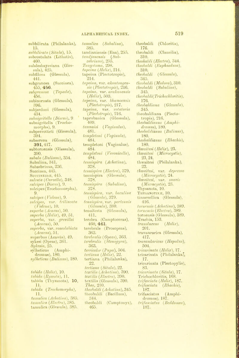 siibbilinita (Pliilalaulsii), 15. suhlti/ira/a (Silala), 15. siibeostulata (Litliotis), 460. subdesliaycsiana (Qlcs- sula), 4-_':). subfilosa (Gleasiila), 441. siibgranosa (Sucoiiiea), 40:i, 456. siibqniHOsa (Tapad(i), 4.^(). subinoi-nata (Glessiila), •.m. siibjerdoni (Qlessula), 434. suhiiigrifella. (Discus), 9 Biibiiigritella (Troelio- moi'phii), 9. subpeiTOtteti (Grlessula), 394. siibserena (Qlessula), 391,417. subtoniensis (Glessula), 390. suhula (Bnlimus), 354. Subulina, 341. Subzebi-iiui.s, 230. Suceiuea, 4-15. SucciNEin.E, 445. siilcala (C'urvclla), 348. sulcipcs (Discus), 9. sulci i)es(Trocho II lorpha), 9. snlcipcs (Vit/ci/n), 9. sidcipes, V!ir. trilinedta (VidcH(i), 10. superba (Aramis), 50. supcrba (Ileli.v), 49, 51. superba, var. (jrcviUci (Aciivus), 50. supcrba, var. roseolabiata (Acaviis), 51. superbus (Acavus), 49. sykesi (Opeas), 3(il. Sykesia, 25. syllieticus (Ainpbi- dromua), 180. si/lhcticus (Bulimus), 180. taldda (Hcli.v), 10. iidiida (lii/ssu/a), 11. tabiila (Tliysaiiota), 10, 11. tabida (Trocliomnrplia), 11. faiiiulicii (AchiiliiKi), .is.). Idiimlica (I<:/.n-/ru). :;S5. tuiMulica (Q|ps.«iila), 385. fnmulica. (Stdiulina), 385. tamlianioiisis (Eiia), 255. Iinidjiiuensis (Sub- ccbriiins), 255. Titiii/sfuma, 298. fapana (/7c('(.r), 214. tapeiua (Pleflotropis), 214. lapeiiia, vtu: akoulongcn- sis (Plcclofropis), 21(1. inpeina. var. arakdiicnsis (Helix), 503. icqieitia, var. hhumocnsis (Plectufropis), 217. tapeiua, var. ro/nioria (Flectolropis), 21(5. tapi'obauica (Glessula), 409. taunaisi (Vaqiiiulus), 481. icmpletoni (Vaginula), 484. teinpletoni (Vaginulus), 484. tcmpletoni (VcroniccHa), 484. ienuispira (Achaiina), 378. tcnuisjiirn (FJucim), 379. teiiuispira (Gle.ssulu), ienuispira (Subidiiia), 378. Ienuispira. vai'. baculiiia ( Gkssida), 379. fcniiispira, var. pcr/cinds (Glessula), 380. tenuitt'sla (Glessula), 411. tersbra (Oaiiiptoceras), 460, 461. terebrale (Prosopeas), 3(;3. ferehralis (Opcas), 363. terebrcdis (Stcnogyra), 363. tcrricolur (Papa), 504. iertiana (Helix), 22. tertiaiia (Philalanka), 22. iertiana (Sitala), 22. !'ca:/(i(is (Achatina). 390. <c.r//7/,s (Klectra). 390. t,p.\(,ilis (Gk'ssulii), 390. 2'/iCff, 210. tlicobald.i (Acliatina,), 345. t.lioobakli (Bacilkiiii), ;!44. I.lieobaldi (C'ainpl onyx), 465. theobaldi (CIdoritia), 17C. tlieobaldi (Clausilia), 310. theobaldi (Electra), 344. th eobaldi (Kiiphaedusa), 310. theobaldi (Glessula), 345. theobaldi (ilfofora),310. theobaldi ( Sub id in a), 345. thcobaldi( Trichoch lorit is), 176. theobaldiana (Glessula), 345. Iheobaldiana (Pleoto- tropis), 216. Iheohaldiauus (Amph i- dromus), 180. theobaldiamts (Bulimus), 180. thcobaldiaims (lihachis), 180. thwaitesi (Helix), 23. thwaitesi (Microcystis). 23, 24. thwaitesi (Philalanka), 23. thwaitesi, var. dcpressa (Microcystis), 24. thivaitcsi, var. suavis (Microci/stis), 23. Thysanota, 10. TllYSANOTIN.E, 10. tiuiievelliea (Glessula), 416. tornensis (Achaiina), 389. tornends (Electra), 389. tornensis (Glessuhi), 389. Trachia, 153. transiucens (Heli.r). 201. travancorica (Glessula), 417. travankorieus (Hajxdus), 504. tricarinaia. (Heli.v), 17. tricarinata (Phil.alankaJ, 17. tricarinata (Plectopylis), 83. tricarinata. (Sitala). 17. Trichochloritis, 168. trifasciafa (Heli.v), 187. trifasciala (Bhachis), 187. trifasuiatns (Aiiiphi- droMius), 187. trifasciatns (lieddomea), 187.