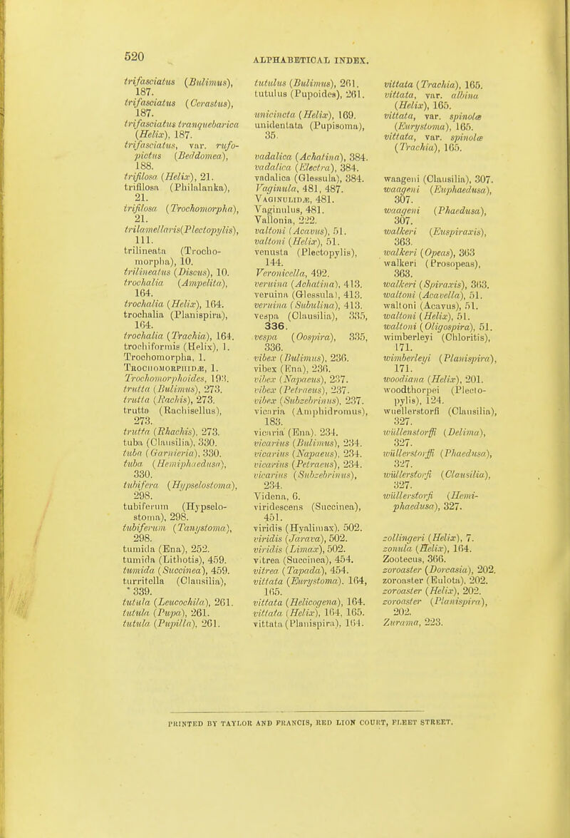 ALPHABETICAL INDEX. trifasciatus (Bulimus), 187. trifasciatus (Ccrastus), 187. trifasciatus tranquebarica (Helix), 187. trifasciatwa, var. rufo- pictiis {Bectdomea), 188. trifilom (Helix), 21. trifllosa (Philalanka), 21. irifilosa. (Trochomorpha), 21. tHlamellaris{Plectopylis), 111. trilinenta (Ti-ocho- raorplia), 10. irilinea/us (Discun), 10. trochalia (Jmpclita), 164. trochalia (Helix), 104. trochalia (Planispira), 1(34. trochalia (Trachia), 164. trocliiformis (Hplix), 1. Trochomorpha, 1. TnOCIIOSIORPIIID/E, 1. Troclioinorphoides, 19:i. trutta (Bitlimws), 273. trut/a {liaehis), 273. trutto (Rachiselkis), 273. trutfa (Rhachis). 273. tuba (Clansilia), 330. tubn (CTarnieria), 330. tuba (Hemiphaedusn), 330. tuhifera (Hypselosioma). 298. tubifeniin (Hj'pselo- stoiiia), 298. tubiferum {Tanystoma), 298. tumicia (Ena), 252. tumida (Lithotis), 459. tumida {Succinea), 459. turritolla (Clansilia), '339. tutula (Lcucochila), 261. iuinla (Pupa), 261. tiitula (Pupilla), 261. tutuluB (Bulimus), 2R1. tutuius (Pupoides), 261. unicincta (Helix), 169. unidenLaUi (Pupisoma), 35- vadalica (AchaUna), 384. vadalica (Klecfra), 384. vadalica (Qlessula), 384. Vaffinula, 481, 487. Vaginuud/e, 481. Vagimiliis, 481. Vallonia, 2J2. valtoni lAcavus), 51. valtoni (Helix), 51. venusta (Plectopylis), 144. Vcronicclla, 492. veruina (AchaUna), 413. Tcruina (Glessula), 413. veruina (Subulina), 413. vcdpa (Clansilia), 335, 336. vespa (Oospira), 335, 336. vibex (Bulimus), 236. vibex (Hna), 236. vihex (Napaens), %'>1. vibex (Peirnous), 237. ■vibex (Subzebrinu.s). 237. vicaria (Aiiiphidromus!, 183. vicnria (Ena). 234. vicarius (Bulimus), 234. vicarius (Napiaeus). 234. vicarius (Petracus), 234. vicarius (Subzebrinus), 234. Videna, 0. viridescen.s (Succinea), 451. viridis (Hyaliniax). 502. viridis (Jarava), 502. viridis (Limax), 502. vitrea (Succinea), 454. vifrea (Tapada), 454. vittata (Euryst,om.a). 164, 165. vittata (Helicoqena), 164. vitlafa [Helix), 164, 165. vittata (Planispira), 104. vittata (Trachia), 165. vittata, var. albino, (Helix), 165. vittata, var. spinolce (Kun/stuvia), 165. vittata, var. spinolee (Trachia), 165. waageni (Clansilia), 307. waageui (Kuphaedusa), 307. waageni (Phaedusa), 307. wal/ceri (Euspiraxis), 363. ivcdkeri (Opeas), 363 walker! (Prosopeas), 363. walkeri (Spiraxis), 3(53. waltoni (Acavella), 51. ■waltoni (Acavus), 51. waltoni (Helix), b I. waltoni (Oligospira), 51. wimberleyi (Cliloritis), 171. wimherleyi (Planispira), 171. ' woodiaiia (Helix), 201. woodthorpei (Plecto- pylis), 124. wuellerstorfl (Clansilia), 327. wiillens/orffi (Delima), 327. wullerstorffi^ (Phaedusa), 327. wiillerstorjl (Clansilia), 327. wullerstorfi (Henti- phaedusa), 327. collingeri (Helix), 7. zonula (Heli.v), 164. Zootecus, 366. Zoroaster (Dorcajiia), 202. zoroasler (Eulota), 202. Zoroaster (Helix), 202. Zoroaster (Planispira), 202. Zurama, 223. riilNTED BY TAYI.OU AND PHANCIS, RED LION COUliT, PI.EET STREET.
