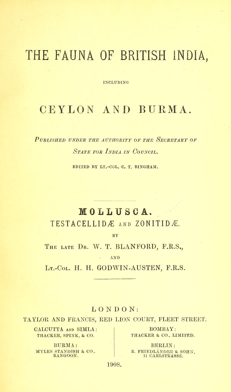 THE FAUNA OF BRITISH INDIA, INCLUDING CEYLON AND BURMA. Published under the authority of the Secretary of State for India in Council. EDITED BY LT.-COL. C. T. BINGHAM. MOLLUSC A. TESTACELLIDaE and ZONITID^l. The late Dr. W. T. BLANFORD, F.R.S., AND Lt.-Col. H. H. GODWIN-AUSTEN, f.r.s. LONDON: TAYLOR AND FRANCIS, RED LION COURT, FLEET STREET. CALCUTTA and SIMLA: THACKER, SPINK, & CO. BOMBAY: THACKER & CO., LIMITED. BURMA: MYLES STANDISH & CO„ RANGOON. 1908. BERLIN: R. ERIEDLANDER & SOHN, 11 CARLSTRA8SE.