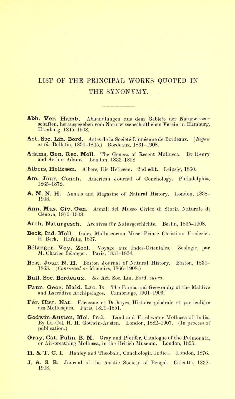 LIST OF THE PRINCIPAL WORKS QUOTED IN THE SYNONYMY. Abh. Ver. Hamb. Abkaudlungen aus dem Gebiete der Naturwissen- schaften, herausgegeben vom Naturwissenschaftlichen Verein in Hamburg. Hamburg, 1845-1908. Act. Soc. Lin. Bord. Actes de la Societe Linneenne de Bordeaux. (Began as the Bulletin, 1830-1845.) Bordeaux, 1831-1908. Adams, Gen. Rec. Moll. The Genera of Recent Mollusca. By Henry and Arthur Adams. London, 1833-1858. Albers, Heliceen. Albers, Die Heliceen. 2nd edit. Leipsig, 1860. Am. Jour. Conch. American Journal of Conchology. Philadelphia, 1865-1872. A. M. N. H. Annals and Magazine of Natural History. London, 1838- 1908. Ann. Mus. Civ. Gen. Annali del Museo Civico di Storia Naturale di Genova, 1870-1908. Arch. Naturgesch. Archives fur Naturgeschichte. Berlin, 1835-1908. Beck, Ind. Moll. Index Mollnscorum Musei Prince Christiani Frederick H. Beck. Hafnirn, 1837. Belanger, Voy. Zool. Voyage aux Indes-Orientales. Zoologie, par M. Charles B61anger. Paris, 1831-1834. Bost. Jour. N. H. Boston Journal of Natural History. Boston, 1834- 1863. (Continued as Memoirs, 1866-1908.) Bull. Soc. Bordeaux. See Act. Soc. Liu. Bord. supra. Faun. Geog. Maid. Lac. Is. The Fauna and Geography of the Maidive and Laccadive Archipelagos. Cambridge, 1901-1906. Fer. Hist. Nat. Ferussac et Deshayes, Histoire generate et particuliere des Mollusques. Paris, 1820-1851. Godwin-Austen, Mol. Ind. Land and Freshwater Mollusca of India. By Lt.-Col. H. H. Godwin-Austen. London, 1882-1907. (In process of publication.) Gray, Cat. Pulm. B. M. Gray and Pfeiffer, Catalogue of the Pulmonata, or Air-breathing Mollusca, in the British Museum. London, 1855. H. 8c T. C. I. Hanley and Theobald, Conchologia Indica. London, 1876. J. A. S. B. Journal of the Asiatic Society of Bengal. Calcutta, 1832- 1908.