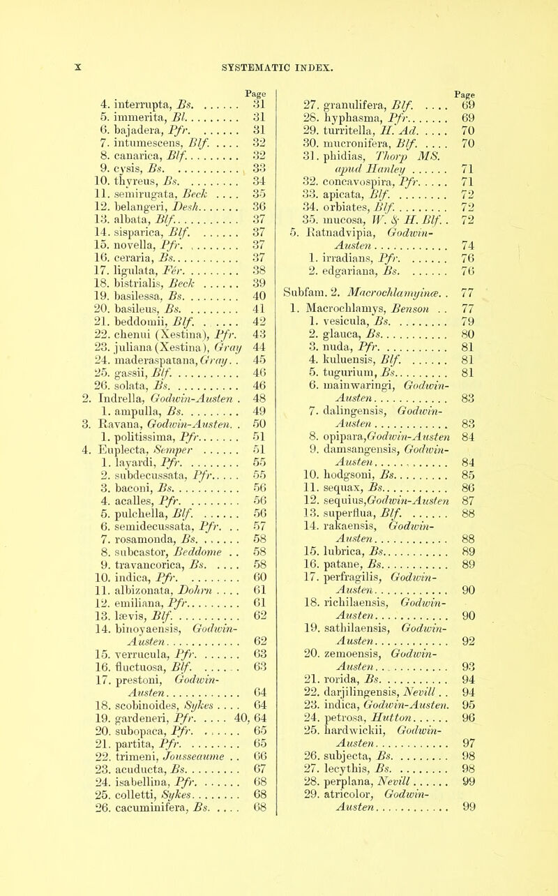 Page 4. intermpta, Bs 31 5. immerita, Bl 31 6. bajadera, Pfr 31 7. intumescens, Blf. .... 32 8. canarica, Blf. 32 9. cysis, Bs 33 10. tbyreus, Bs 34 11. semirugata, Beck .... 35 12. belangeri, Desk 36 13. albata, Blf. 37 14. sisparica, Blf. 37 15. novella, Pfr 37 16. ceraria, Bs 37 17. ligulata, Per 38 18. bistrialis, Beck 39 19. basilessa, Bs 40 20. basileus, Bs 41 21. beddomii, Blf. ..... 42 22. chenui (Xestina), Pfr. 43 23. juliana (Xestina), Gray 44 24. maderaspatana, Gray.. 45 25. gassii, Blf. 46 26. solata, Bs 46 2. Indrella, Godwin-Austen . 48 1. ampulla, Bs 49 3. Havana, Godwin-Austen. . 50 1. politissima, Pfr 51 4. Euplecta, Semper 51 1. layai'di, Pfr 55 2. subdecussata, Pfr 55 3. baconi, Bs 56 4. acalles, Pfr 56 5. pulcbella, Blf. 56 6. semidecussata, Pfr. .. 57 7. rosamonda, Bs 58 8. subcastor, Beddome .. 58 9. travancorica, Bs 58 10. indica, Pfr 60 11. albizonata, Do/im .... 61 12. emiliana, Pfr 61 13. lsevis, Blf. 62 14. binoyaensis, Godivin- Austen 62 15. verrucula, Pfr 63 16. fluctuosa, Blf. ...... 63 17. prestoni, Godwin- Austen 64 18. scobinoides, Sykes .... 64 19. gardeneri, Pfr 40, 64 20. subopaca, Pfr. ...... 65 21. partita, Pfr 65 22. trimeni, Jousseaume . . 66 23. acuducta, Bs 67 24. isabellina, Pfr 68 25. colletti, Sykes 68 26. cacuminifera, Bs 68 Page 27. granulifera, Blf. .... 69 28. bypbasma, Pfr 69 29. turritella, II. Ad 70 30. mucronifera, Blf. .... 70 31. pbidias, Thorp MS. apud Hanley 71 32. concavospira, Pfr 71 33. apicata, Blf. 72 34. orbiates, Blf. 72 35. mucosa, W. f H. Blf.. 72 5. Eatnadvipia, Godivin- Austen 74 1. irradians, Pfr 76 2. edgariana, Bs 76 Subfam. 2. Macrochlamyince. . 77 1. Macrochlamys, Benson .. 77 1. vesicula, Bs 79 2. glauca, Bs 80 3. nuda, Pfr 81 4. kuluensis, Blf. 81 5. tugurium, Bs 81 6. lnainwaringi, Godwin- Austen 83 7. dalingensis, Godwin- Austen 83 8. opipara,Godwin-Austen 84 9. damsangensis, Godivin- Austen 84 10. hodgsoni, Bs 85 11. sequax, Bs 86 12. sequins,Godwin-Austen 87 13. superflua, Blf. 88 14. rakaensis, Godwin- Austen 88 15. lubrica, Bs 89 16. patane, Bs 89 17. perfragilis, Godwin- Austen 90 18. richilaensis, Godwin- Austen 90 19. sathilaensis, Godwin- Austen 92 20. zemoensis, Godwin- Austen 93 21. rorida, Bs 94 22. darjilingensis, Nevill. . 94 23. indica, Godwin-Austen. 95 24. petrosa, Hutton 96 25. bardwickii, Godwin- Austen 97 26. subjecta, Bs 98 27. lecythis, Bs 98 28. perplana, Nevill 99 29. atricolor, Godwin- Austen 99