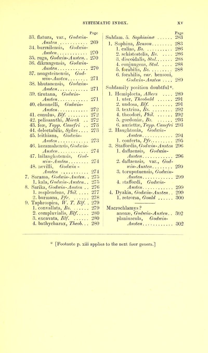 33. datura, var., Godwin- Austen 269 34. burrailensis, Godioin- Austen 270 35. ruga, Godwin-Austen.. 270 36. dikrangensis, Godiuin- Austen 270 37. nongsteinensis, God- win-Austen 271 38. bhutanensis, Godioin- Austen 271 39. tirutana, Godwin- Austen 271 40. chennelli, Godwin- Austen 272 41. conulus, Blf. 272 42. peliosanthi, Morch .. 272 43. iese, Tapp. Canefri . . 273 44. delectabilis, Sykes .... 273 45. leithiana, Godwin- Austen 273 46. kezamahensis, Godioin- Austen 274 47. lailangkotensis, God- win-Austen 274 48. nevilli, Godwin - Austen 274 7. Sarama, Godwin-Austen. . 275 1. kala, Godwin-Austen.. 275 8. Sarika, Godwin-Austen . . 276 1. resplendens, Phil 277 2. burmana, Pfr 278 9. Taphrospira, W. T. Blf. . 279 1. eonvallata, Bs 279 2. compluvialis, Blf..... 280 3. excavata, Blf. 280 4. bathycharax, Theob. .. 280 Subfam. 5. Sophinince 283 1. Sophina, Benson 283 1. calias, Bs 286 2. scbistostelis, Bs 286 3. discoidalis, Stol 288 4. conjungens, Stol 288 5. forabilis, Bs 288 6. forabilis, var. bensoni, Godioin-Austen .... 289 Subfamily position doubtful*. 1. Hemiplecta, Albers .... 289 1. uter, Theobald 291 2. undosa, Blf. 291 3. textrina, Bs 292 4. theodori, Phil 292 5. gordonise, Bs 293 6. auriettse, Tapp. Canefri 293 2. Haughtonia, Godioin- Austen 294 1. conferta, Pfr 295 3. Staffordia, Godioin-Austen 296 1. daflaensis, Godivin- Austen 296 2. daflaensis, var., God- ioin-Austen 299 3. toruputuensis, Godwin- Austen 299 4. staffordi, Godiuin- Austen 299 4 Dyakia, Godioin-Austen. . 299 1. retrorsa, Gould 300 Macrocklamys ? anonse, Godwin-Austen.. 302 planius cula, Godw in- Austen 302 [Footnote p. xiii applies to the next four genera.]