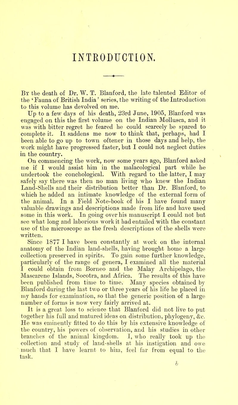 INTRODUCTION. Bx the death of Dr. W. T. Blanford, the late talented Editor of the ‘Fauna of British India ’ series, the writing of the Introduction to this volume has devolved on me. Up to a few days of his death, 23rd June, 1905, Blanford was engaged on this the first volume on the Indian Mollusca, and it was with bitter regret he feared he could scarcely be spared to complete it. It saddens me now to think that, perhaps, had I been able to go up to town oftener in those days and help, the work might have progressed faster, but I could not neglect duties in the country. On commencing the work, now some years ago, Blanford asked me if I would assist him in the malacological part while he undertook the conchological. With regard to the latter, I may safely say there was then no man living who knew the Indian Land-Shells and their distribution better than Dr. Blanford, to which he added an intimate knowledge of the external form of the animal. In a Eield Note-book of his I have found many valuable drawings and descriptions made from life and have used some in this work. In going over his manuscript I could not but see what long and laborious work it had entailed with the constant use of the microscope as the fresh descriptions of the shells were written. Since 1877 I have been constantly at work on the internal anatomy of the Indian land-shells, having brought home a large collection preserved in spirits. To gain some further knowledge, particularly of the range of genera, I examined all the material I could obtain from Borneo and the Malay Archipelago, the Mascarene Islands, Socotra, and Africa. The results of this have been published from time to time. Many species obtained by Blanford during the last two or three years of his life he placed in my hands for examination, so that the generic position of a large number of forms is now very fairly arrived at. It is a great loss to science that Blanford did not live to put together his full and matured ideas on distribution, phylogeny, &c. He was eminently fitted to do this by his extensive knowledge of the country, his powers of observation, and his studies in other branches of the animal kingdom. I, who really took up the collection and study of land-shells at his instigation and owe much that I have learnt to him, feel far from equal to the task. b