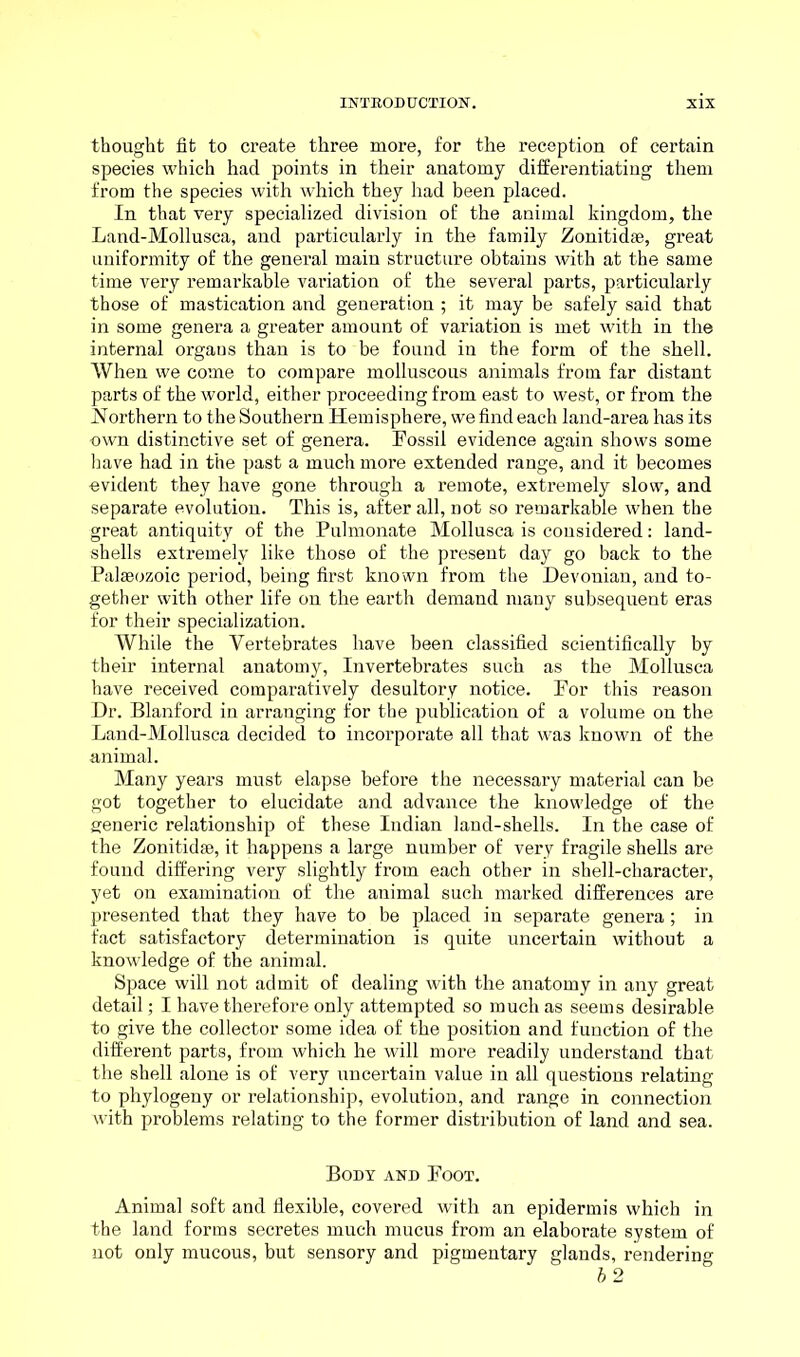 thought fit to create three more, for the reception of certain species which had points in their anatomy differentiating them from the species with which they had been placed. In that very specialized division of the animal kingdom, the Land-Mollusca, and particularly in the family Zonitidae, great uniformity of the general main structure obtains with at the same time very remarkable variation of the several parts, particularly those of mastication and generation ; it may be safely said that in some genera a greater amount of variation is met with in the internal organs than is to be found in the form of the shell. When we come to compare molluscous animals from far distant parts of the world, either proceeding from east to west, or from the Northern to the Southern Hemisphere, we find each land-area has its own distinctive set of genera. Fossil evidence again shows some have had in the past a much more extended range, and it becomes evident they have gone through a remote, extremely slow, and separate evolution. This is, after all, not so remarkable when the great antiquity of the Pulmonate Mollusca is considered: land- shells extremely like those of the present day go back to the Palaeozoic period, being first known from the Devonian, and to- gether with other life on the earth demand many subsequent eras for their specialization. While the Vertebrates have been classified scientifically by their internal anatomy, Invertebrates such as the Mollusca have received comparatively desultory notice. For this reason Dr. Blanford in arranging for the publication of a volume on the Land-Mollusca decided to incorporate all that was known of the animal. Many years must elapse before the necessary material can be got together to elucidate and advance the knowledge of the generic relationship of these Indian land-shells. In the case of the Zonitidae, it happens a large number of very fragile shells are found differing very slightly from each other in shell-character, yet on examination of the animal such marked differences are presented that they have to be placed in separate genera; in fact satisfactory determination is quite uncertain without a knowledge of the animal. Space will not admit of dealing with the anatomy in any great detail; I have therefore only attempted so much as seems desirable to give the collector some idea of the position and function of the different parts, from which he will more readily understand that the shell alone is of very uncertain value in all questions relating to phylogeny or relationship, evolution, and range in connection with problems relating to the former distribution of land and sea. Body and Foot. Animal soft and flexible, covered with an epidermis which in the land forms secretes much mucus from an elaborate system of not only mucous, but sensory and pigmentary glands, rendering