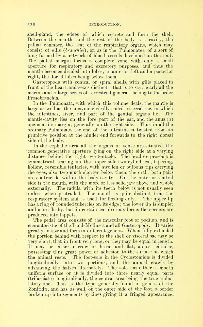 shell-gland, the edges of which secrete and form the shell. Between the mantle and the rest of the body is a cavity, the pallial chamber, the seat of the respiratory organs, which may consist of gills (branchiae), or, as in the Puhnonates, of a sort of lung formed by a network of blood-vessels developed on tbe roof. The pallial margin forms a complete zone with only a small aperture for respiratory and excretory purposes, and thus the mantle becomes divided into lobes, an anterior left and a posterior right, the dorsal lobes being below them. Gasteropods with conical or spiral shells, with gills placed in front of the heart, and sexes distinct—that is to say, nearly all the marine and a large series of terrestrial genera—belong to the order Prosobranchia. In the Pulmonata, with which this volume deals, the mantle is large as well as the unsymmetrically coiled visceral sac, in which the intestines, liver, and part of the genital organs lie. The mantle-cavity lies on the fore part of the sac, and the anus (a) opens at its margin, generally on the right side. Thus in all the ordinary Pulmonata the end of the intestine is twisted from its primitive position at the hinder end forwards to the right dorsal side of the body. In the cephalic area all tbe organs of sense are situated, the common generative aperture lying on the right side at a varying distance behind the right eye-tentacle. The head or prosoma is symmetrical, bearing on the upper side two cylindrical, tapering, hollow, reversible tentacles, with swollen or bulbous tips carrying the eyes, also two much shorter below them, the oral; both pairs are contractile within the body-cavity. On the anterior ventral side is the mouth, with the more or less solid jaw above and visible externally. The radula with its teeth below is not usually seen unless when protruded. The mouth is quite distinct from the respiratory system and is used for feeding only. The upper lip has a ring of rounded tubercles on its edge; the lower lip is simpler and more fleshy, but in certain carnivorous forms the corners are produced into lappets. The pedal area consists of the muscular foot or podium, and is characteristic of the Land-Mollusca and all Gasteropods. It varies greatly in size and form in different genera. When fully extended the portion behind with respect to the shell or visceral sac may be very short, that in front very long, or they may be equal in length. It may be either narrow or broad and flat, almost circular, possessing thus great power of adhesion to the surface on which the animal rests. The foot-sole in the Cyclostomidse is divided longitudinally into two portions, and the animal crawls by advancing the halves alternately. The sole has either a smooth uniform surface or it is divided into three nearly equal parts (trifasciate) longitudinally, the central area being the true ambu- latory one. This is the type generally found in genera of the Zonitidae, and has as well, on the outer side of the foot, a border broken up into segments by lines giving it a fringed appearance.