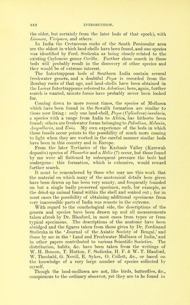 the older, but certainly from the later beds of that epoch), with Limnoea, Vivipara, and others. In India the Cretaceous rocks of the South Peninsular area are the oldest in which land-shells have been found, and one species was identified by Perd. Stoliczka as being closely related to the existing Ceylonese genus Gorilla. Purther close search in these beds will probably result in the discovery of other species and they would be of extreme interest. The Intertrappean beds of Southern India contain several freshwater genera, and a doubtful Pupa is recorded from the Bombay rocks of that age, and land-shells have been obtained in the Lower Intertrappeans referred to Achatina; here, again, farther search is wanted, minute forms have probably never been looked for. Coming down to more recent times, the species of Mollusca which have been found in the Sewalik formation are similar to those now living : only one land-shell, Pupa (Cylindrus) insularis, a species with a range from India to Africa, has hitherto been found; others are freshwater forms belonging to Paludina, Melania, Ampullaria, and Unio. My own experience of the beds in which these fossils occur points to the possibility of much more coming to light when they are worked in the careful manner similar beds have been in this country and in Europe. Prom the later Tertiaries of the Kashmir Yalley (Karewah deposits) species of Planorbis and a Helix (?) occur, but those found by me were all flatteued by subsequent pressure the beds had undergone: this formation, which is extensive, would reward further search. It must be remembered by those who may use this work that the material on which many of the anatomical details here given have been drawn up has been very scanty, and frequently founded on but a single badly preserved specimen, such, for example, as the dried-up animal found within the shell and soaked out; for in most cases the possibility of obtaining additional specimens from very inaccessible parts of India was remote in the extreme. With regard to the conchological side, the descriptions of the genera and species have been drawn up and all measurements taken afresh by Dr. Blanford, in most cases from types or from typical specimens. The descriptions of the anatomy have been abridged and the figures taken from those given by Dr. Perdinand Stoliczka in the ‘ Journal of the Asiatic Society of Bengal,’ and those by me in the ‘ Land and Preshwater Mollusca of India,’ and in other papers contributed to various Scientific Societies. The distribution, habits, &c. have been taken from the writings of W. H. Benson, T. Hutton, P. Stoliczka, H. F. & W. T. Blanford, W. Theobald, G-. Nevill, E. Sykes, O. Collett, &c., or based on the knowledge of a very large number of species collected by myself. Though the land-mollusca are not, like birds, butterflies, &c., conspicuous to the ordinary observer, yet they are to be found in
