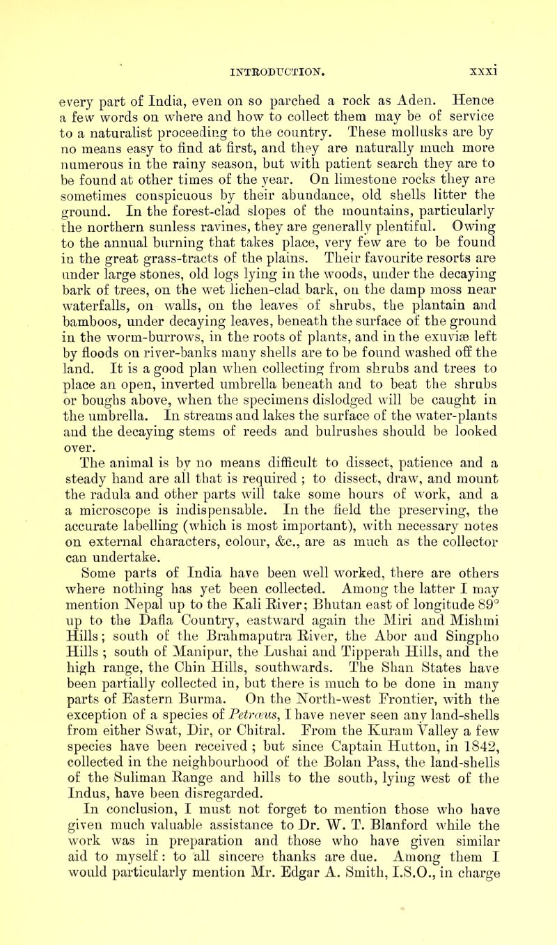 every part of India, even on so parched a rock as Aden. Hence a few words on where and how to collect them may be of service to a naturalist proceeding to the country. These mollusks are by no means easy to find at first, and they are naturally much more numerous in the rainy season, but with patient search they are to be found at other times of the year. On limestone rocks they are sometimes conspicuous by their abundance, old shells litter the ground. In the forest-clad slopes of the mountains, particularly the northern sunless ravines, they are generally plentiful. Owing to the annual burning that takes place, very few are to be found in the great grass-tracts of the plains. Their favourite resorts are under large stones, old logs lying in the woods, under the decaying bark of trees, on the wet lichen-clad bark, on the damp moss near waterfalls, on walls, on the leaves of shrubs, the plantain and bamboos, under decaying leaves, beneath the surface of the ground in the worm-burrows, in the roots of plants, and in the exuviae left by floods on river-banks many shells are to be found washed off the land. It is a good plan when collecting from shrubs and trees to place an open, inverted umbrella beneath and to beat the shrubs or boughs above, when the specimens dislodged will be caught in the umbrella. In streams and lakes the surface of the water-plants and the decaying stems of reeds and bulrushes should be looked over. The animal is by no means difficult to dissect, patience and a steady hand are all that is required ; to dissect, draw, and mount the radula and other parts will take some hours of work, and a a microscope is indispensable. In the field the preserving, the accurate labelling (which is most important), with necessary notes on external characters, colour, &c., are as much as the collector can undertake. Some parts of India have been well worked, there are others where nothing has yet been collected. Among the latter I may mention Nepal up to the Kali Kiver; Bhutan east of longitude 89° up to the Dafla Country, eastward again the Miri and Mishmi Hills; south of the Brahmaputra River, the Abor and Singpho Hills ; south of Manipur, the Lushai and Tipperah Hills, and the high range, the Chin Hills, southwards. The Shan States have been partially collected in, but there is much to be done in many parts of Eastern Burma. On the North-west Frontier, with the exception of a species of Petrasus, I have never seen any land-shells from either Swat, Dir, or Chitral. From the Kuram Valley a few species have been received; but since Captain Hutton, in 1842, collected in the neighbourhood of the Bolan Pass, the land-shells of the Suliman Range and hills to the south, lying west of the Indus, have been disregarded. In conclusion, I must not forget to mention those who have given much valuable assistance to Dr. W. T. Blanford while the work was in preparation and those who have given similar aid to myself: to all sincere thanks are due. Among them I would particularly mention Mr. Edgar A. Smith, I.S.O., in charge
