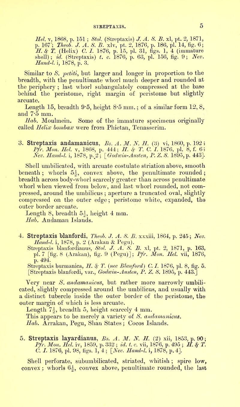 Hel. v, 1868, p. 151; Stol. (Streptaxis) J. A. S. B. xl, pt. 2, 1871, p. 167’; Theob, J. A. S. B. xlv, pt. 2, 1876, p. 186, pi. 14, fig. 6; H. Sr T. (Helix) C. I. 1876, p. 15, pi. 31, figs. 1, 4 (immature shell); id. (Streptaxis) t. c. 1876, p. 63, pi. 156, fig. 9; Nev. Hand-l. i, 1878, p. 3. Similar to S. petiti, but larger and longer in proportion to the breadth, with the penultimate whorl much deeper and rounded at the periphery; last whorl subangulately compressed at the base behind the peristome, right margin of peristome but slightly arcuate. Length 15, breadth 9-5, height 8-5 mm.; of a similar form 12, 8, and 7*5 mm. Eab. Moulmein. Some of the immature specimens ox-iginally called Helix bombax were from Phietan, Tenasserim. 3. Streptaxis andamanicus, Bs. A. M. N. H. (3) vi, 1860, p. 192 ; Pfr. Mon. Hel. v, 1868, p. 444; H. Sf T. C. I. 1876, pi. 8, f. 6; Nev. Hand-l. i, 1878, p._2; \_Godivin-Austen, P. Z. S. 1895, p. 443]. Shell umbilicated, with arcuate costulate striation above, smooth beneath; whorls 5|, convex above, the penultimate rounded; breadth across body-whorl scarcely greater than across penultimate whorl when viewed from below, and last whorl rounded, not com- pressed, around the umbilicus ; aperture a truncated oval, slightly compressed on the outer edge; peristome white, expanded, the outer border arcuate. Length 8, breadth 5|, height 4 mm. Hab. Andaman Islands. 4. Streptaxis blanfordi, Theob. J. A. S. B. xxxiii, 1864, p. 245; Nev. Hand-l. i, 1878, p. 2 (Arakan & Pegu). Streptaxis blanfordiauus, Stol. J. A. S. B. xl, pt. 2, 1871, p. 163, pi. 7 [fig. 8 (Arakan), fig. 9 (Pegu)]; Pfr. Mon. Hel. vii, 1876, p. 494. Streptaxis burmanica, H. T. (wee Blanfordi) C. I. 1876, pi. 8, fig. 5. [Streptaxis blanfordi, var., Godwin-Austen, P. Z. S. 1895, p. 443.J Very near S. andamanicus, but rather more narrowly umbili- cated, slightly compressed around the umbilicus, and usually with a distinct tubercle inside the outer border of the peristome, the outer margin of which is less arcuate. Length 7|, breadth 5, height scarcely 4 mm. This appears to be merely a variety of S. andamanicus. Hab. Arrakan, Pegu, Shan States; Cocos Islands. 5. Streptaxis layardianus, Bs. A. M. N. H. (2) xii, 1853, p. 90; Pfr. Mon. Hel. iv, 1859, p. 332 ; id. t. c. vii, 1876, p. 495 ; H. S,~ T. C. I. 1876, pi. 98, figs. 1, 4; \_Nev. Hand-l. i, 1878, p. 4]. Shell perforate, subumbilicated, striated, whitish ; spire low, convex; whorls 6|, convex above, penultimate rounded, the last