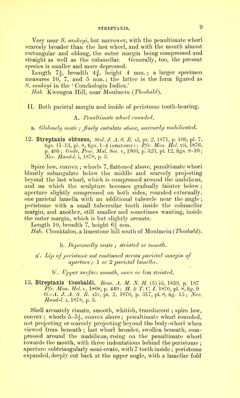 Very near S. sankeyi, but narrower, with the penultimate whorl scarcely broader than the last whorl, and with the mouth almost rectangular and oblong, the outer margin being compressed and straight as well as the columellar. Generally, too, the present species is smaller and more depressed. Length 7|, breadth 4J, height 4 mm.; a larger specimen measures 10, 7, and 5 mm.; the latter is the form figured as IS. sankeyi in the ‘ Conchologia Indica.’ • Hab Kwengon Hill, near Moulmein (Theobald). II. Both parietal margin and inside of peristome tooth-bearing. A. Penultimate whorl rounded. a. Globosely ovate ; finely costulate above, narrowly umbilicated. 12. Streptaxis obtusus, Stol. J. A. S. B. xl, pt. 2,1871, p. 166, pi. 7, figs. 11-13, pi. 8, figs. 1-4 (anatomy); Pfr. Mon. Hel. vii, 1876, p. 495 ; Gude, Proc. Mai. Soc. v, 1903, p. 323, pi. 12, figs. 8-10; Nev. Hand-l. i, 1878, p. 3. Spire low, convex ; whorls 7, flattened above, penultimate whorl bluntly subangulate below the middle and scarcely projecting beyond the last whorl, which is compressed around the umbilicus, and on which the sculpture becomes gradually fainter below; aperture slightly compressed on both sides, rounded externally, one parietal lamella with an additional tubercle near the angle; peristome with a small tubercular tooth inside the columellar margin, and another, still smaller and sometimes wanting, inside the outer margin, which is but slightly arcuate. Length 10, breadth 7, height 6| mm. Hab. Chouktalon, a limestone hill south of Moulmein (Theobald). b. Depressedly ovate ; striated or smooth. a'. Lip of peristome not continued across parietal margin of aperture ; 1 or 2 parietal lamellce. b'. Upper surface smooth, more or less striated. 13. Streptaxis theobaldi, Bens. A. M. N. H. (3) iii, 1859, p. 187 Pfr. Mon. Hel. v, 1868, p. 449; H. $ T. C. I. 1876, pi. 8, fig. 9 G.-A. J. A. S. B. xlv, pt. 2, 1876, p. 317, pi. 8, tig. 15 ; Nev. Hand-l. i, 1878, p. 3. Shell arcuately rimate, smooth, whitish, translucent; spire low, convex ; whorls 5-5|, convex above; penultimate whorl rounded, not projecting or scarcely projecting* beyond the body-whorl when viewed from beneath ; last whorl broader, swollen beneath, com- pressed around the umbilicus, rising on the penultimate whorl towards the mouth, with three indentations behind the peristome ; aperture subtriaugularly semi-ovate, with 7 teeth inside ; peristome expanded, deeply cut back at the upper angle, with a lamellar fold