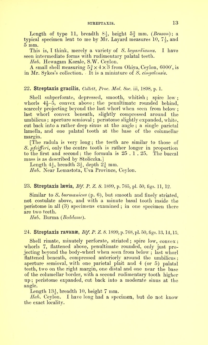Length of type 11, breadth 8g, height 5§ mm. (Benson); a typical specimen lent to me by Mr. Layard measures 10, 7g, and 5 mm. This is, I think, merely a variety of S. layardxanus. I have seen intermediate forms with rudimentary palatal teeth. Hab. Hewagam Korale, S.W. Ceylon. A small shell measuring 5| X 4 X 3 from Ohiya, Ceylon, 6000', is in Mr. Sykes’s collection. • It is a miniature of S. cingdlensis. 22. Streptaxis gracilis, Collett, Proc. Mai. Soc. iii, 1898, p. 1. Shell subperforate, depressed, smooth, whitish; spire low; whorls 41-5, convex above; the penultimate rounded behind, scarcely projecting beyond the last whorl when seen from below ; last whorl convex beneath, slightly compressed around the umbilicus : aperture semioval; peristome slightly expanded, white, cut back into a rather deep sinus at the angle ; a single parietal lamella, and one palatal tooth at the base of the columellar margin. [The radula is very long; the teeth are similar to those of S. pfeifferi, only the centre tooth is rather longer in proportion to the first and second; the formula is 25 . 1.25. The buccal mass is as described by Stoliczka.] Length 4|, breadth 3|, depth 2| mm. Hab. Near Lemastota, Uva Province, Ceylon. 23. Streptaxis lsevis, Blf. P. Z. S. 1899, p. 765, pi. 50, figs. 11,12. Similar to S. burmanicus (p. 6), but smooth and finely striated, not costulate above, and with a minute basal tooth inside the peristome in all (3) specimens examined; in one specimen there are two teeth. Hab. Burma (Bedclome). 24. Streptaxis ravanae, Blf. P. Z. S. 1899, p. 768, pi. 50, figs. 13,14,15. Shell rimate, minutely perforate, striated; spire low, convex; whorls 7, flattened above, penultimate rounded, only just pro- jecting beyond the body-whorl when seen from below ; last whorl flattened beneath, compressed anteriorly around the umbilicus ; aperture semioval, with one parietal plait and 4 (or 5) palatal teeth, two on the right margin, one distal and one near the base of the columellar border, with a second rudimentary tooth higher up; peristome expanded, cut back into a moderate sinus at the angle. Length 13|, breadth 10, height 7 mm. Hab. Ceylon. I have long had a specimen, but do not know the exact locality.