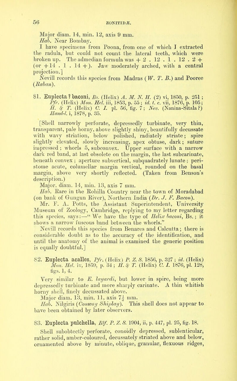 Major diam. 14, min. 12, axis 9 mm. Hah. Near Bombay. I have specimens from Poona, from one of which I extracted the radula, but could not count the lateral teeth, which were broken up. The admedian formula was + 2. 12. 1.12. 2 + (or +14 . 1 . 14 +). Jaw moderately arched, with a central projection.] Nevill records this species from Madras (W. T. B.) and Pooree (Rahan). 81. Euplecta ? baconi, Bs. (Helix) A. M. N. H. (2) vi, 1850, p. 251; Pfr. (Helix) Mon. Hel. iii, 1853, p. 55; id. t. c. vii, 1876, p. 105; H. fy T. (Helix) C. I. pi. 56, fig. 7; Nev. (Nanina-Sitala P) Hand-l. i, 1878, p. 35. [Shell narrowly perforate, depressedly turbinate, very thin, transparent, pale horny, above slightly shiny, beautifully decussate with wavy striation, below polished, radiately striate; spire slightly elevated, slowly increasing, apex obtuse, dark; suture impressed ; whorls 5, subconvex. Upper surface with a narrow dark red band, at last obsolete on the margin, the last subcarinate, beneath convex ; aperture subvertical, subquadrately lunate ; peri- stome acute, columellar margin vertical, rounded on the basal margin, above very shortly reflected. (Taken from Benson’s description.) Major, diam. 14, miu. 13, axis 7 mm. Hah. Bare in the Bohilla Country near the town of Moradabad (on bank of Gungun Biver), Northern India {Dr. J. F. Bacon). Mr. P. A. Potts, the Assistant Superintendent, University Museum of Zoology, Cambridge, replying to my letter regarding this species, says:—“We have the type of Helix baconi, Bs.; it shows a narrow fuscous band between the whorls.” Nevill records this species from Benares and Calcutta; there is considerable doubt as to the accuracy of the identification, and until the anatomy of the animal is examined the generic position is equally doubtful.] 82. Euplecta acalles, Pfr. (Helix) P. Z. S. 1856, p. 327 ; id. (Helix) Mon. Hel. iv, 1859, p. 34; H. $ T. (Helix) C. I. 1876, pi. 128, figs. 1, 4. Very similar to E. layardi, but lower in spire, being more depressedly turbiuate and more sharply carinate. A thin whitish horny shell, finely decussated above. Major diam. 13, min. 11, axis 7| mm. Hob. Nilgiris {Conway Shiplay). This shell does not appear to have been obtained by later observers. 83. Euplecta pulchella, Elf. P. Z. S. 1904, ii, p. 447, pi. 25, fig. 18. Shell subobtectly perforate, conoidly depressed, sublenticular, rather solid, amber-coloured, decussately striated above and below, ornamented above by minute, oblique, granular, flexuous ridges,