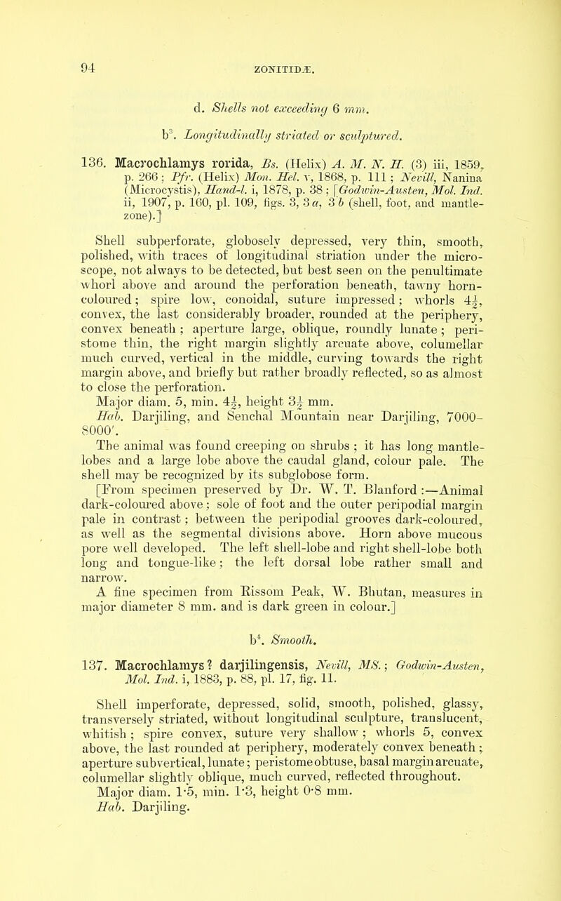 d. Shells not exceeding 6 min. b3. Longitudinally striated or sculptured. 136. Macrochlamys rorida, Bs. (Helix) A, M. N. H. (3) iii, 1859, p. 266; jPfr. (Helix) Mon. Hel. r, 1868, p. Ill; Nevill, Nanina (Microcystis), Hand-l. i, 1878, p. 38 ; [Godwin-Austen, Mol. Ind. ii, 1907, p. 160, pi. 109, figs. 3, 3 a, 3 6 (sliell, foot, and mantle- zone).] Shell subperforate, globoselv depressed, very thin, smooth, polished, with traces of longitudinal striation under the micro- scope, not always to be detected, but best seen on the penultimate whorl above and around the perforation beneath, tawny horn- coloured ; spire low, conoidal, suture impressed; whorls 4|, convex, the last considerably broader, rounded at the periphery, convex beneath ; aperture large, oblique, roundly lunate; peri- stome thin, the right margin slightly arcuate above, columellar much curved, vertical in the middle, curving towards the right margin above, and briefly but rather broadly reflected, so as almost to close the perforation. Major diam. 5, min. 4|, height 3| mm. Hah. Darjiling, and Senchal Mountain near Darjiling, 7000- 8000'. The animal was found creeping on shrubs ; it has long mantle- lobes and a large lobe above the caudal gland, colour pale. The shell may be recognized by its subglobose form. [From specimen preserved by Dr. W. T. Blanford :—Animal dark-coloured above; sole of foot and the outer peripodial margin pale in contrast; between the peripodial grooves dark-coloured, as well as the segmental divisions above. Horn above mucous pore well developed. The left shell-lobe and right shell-lobe both long and tongue-like; the left dorsal lobe rather small and narrow. A fine specimen from Bissom Peak, W. Bhutan, measures in major diameter 8 mm. and is dark green in colour.] b4. Smooth. 137. Macrochlamys? darjilingensis, Nevill, MS.-, Godwin-Austen, Mol. Ind. i, 1883, p. 88, pi. 17, fig. 11. Shell imperforate, depressed, solid, smooth, polished, glassy, transversely striated, without longitudinal sculpture, translucent, whitish; spire convex, suture very shallow ; whorls 5, convex above, the last rounded at periphery, moderately convex beneath: aperture sub vertical, lunate; peristome obtuse, basal margin arcuate, columellar slightly oblique, much curved, reflected throughout. Major diam. l-5, min. 1’3, height 08 mm. Hah. Darjiling.