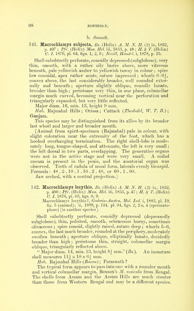 b. Smooth. 141. Macrochlamys subjecta, Bs. (Helix) A. M. N. H. (2) ix, 1852, p. 407 ; Pfr. (Helix) Mon. Hel. iii, 1853, p. 48 ; H. 8f T. (Helix) C. I. 1876, pi. 64, figs. 1, 2, 3; Nevill, Hand-l. i, 1878, p. 25. Shell subobtectly perforate, conoidly depressed (subglobose), very thin, smooth, with a rather oily lustre above, more vitreous beneath, pale yellowish amber to yellowish tawny in colour ; spire low conoidal, apex rather acute, suture impressed; whorls 6-6|, convex above, the last considerably broader, well rounded exter- nally and beneath ; aperture slightly oblique, roundly lunate, broader than high; peristome very thin, in one plane, columellar margin much curved, becoming vertical near the perforation and triangularly expanded, but very little reflected. Major diam. 16, min. 13, height 9 mm. Hah. Eajmahal Hills ; Orissa; Cuttack (Theobald, W. T. B.); Ganjam. This species may be distinguished from its allies by its broader last whorl and larger and broader mouth. [Animal from spirit-specimen (Eajmahal) pale in colour, with slight coloration near the extremity of the foot, which has a hooked overhanging termination. The right shell-lobe is mode- rately long, tongue-shaped, and attenuate, the left is very small: the left dorsal in two parts, overlapping. The generative organs were not in the active stage and were very small. A coiled ceecum is present in the penis, and the amatorial organ was observed. Teeth of radula of usual form, laterals evenly bicuspid. Eormula : 48.2.10.1 .10.2.48, or 60.1.60. Jaw arched, with a central projection.] 142. Macrochlamys lecythis, Bs. (Helix) A. M. N. II. (2) ix, 1852, p. 406: Pfr. (Helix) Mon. Hel. iii, 1853, p.47; II. $ T. (Helix) C. I. 1876, pi. 63, figs. 8, 9. Macrochlamys lecythis P, Godwin-Austen, Mol. Ind. i, 1883, pi. 19, fig. 5 (animal); ii, 1899, p. 134, pi. 94, figs. 2, 2 a, 4 (spermato- phore) [is another species]. Shell subobtectly perforate, conoidly depressed (depressedly subglobose), thin, polished, smooth, ochraceous horny, sometimes olivaceous ; spire conoid, slightly raised, suture deep ; whorls 5-6, convex, the last much broader, rounded at the periphery, moderately swollen beneath ; aperture oblique, elliptically lunate, decidedly broader than high; peristome thin, straight, columellar margin oblique, triangularly reflected above. “ Major diam. 14, min. 13, height 8§ mm.” (Bs.). An immature shell measures 11| x 10 x 6| mm. Hah. Eajmahal Hills (Bacon) ; Parasnath ? The typical form appears to pass into one with a rounder mouth and vertical columellar margin, Benson’s M. vesicula from Bengal. The shells from Assam and the Assam Hills are much stouter than those from Western Bengal and may be a different species.