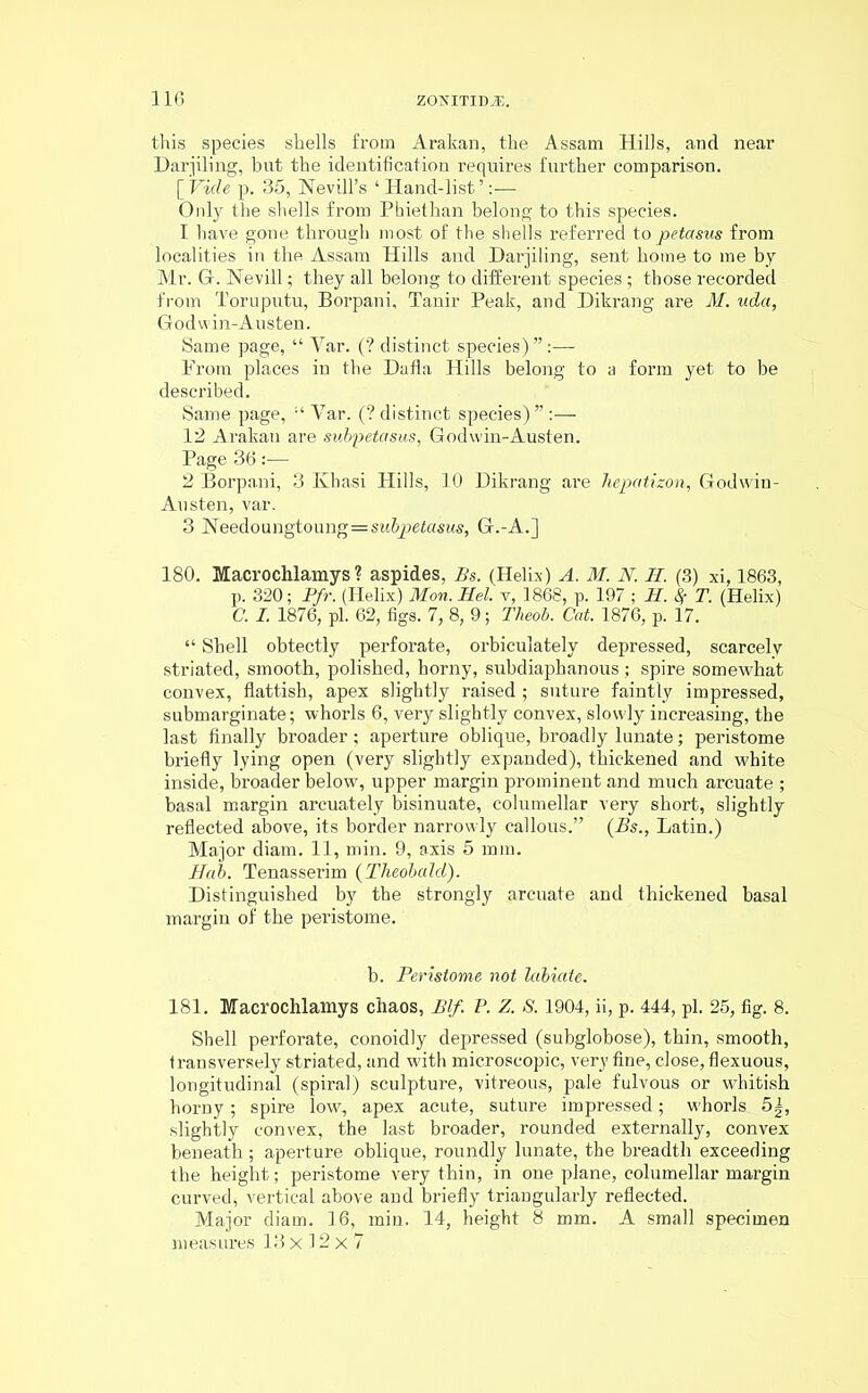 this species shells from Arakan, the Assam Hills, and near Darjiling, but the identification requires further comparison. [Vide p. 35, Nevill’s ‘Hand-list’:— Only the shells from Phiethan belong to this species. 1 have gone through most of the shells referred topetasus from localities in the Assam Hills and Darjiling, sent home to me by Mr. G. Nevill; they all belong to different species ; those recorded from Toruputu, Borpani, Tanir Peak, and Dikrang are M. uda, Godvvin-Austen. Same page, “ Yar. (? distinct species)”:— Prom places in the Dalla Hills belong to a form yet to be described. Same page, “ Yar. (? distinct species)” :— 12 Arakan are subpetasus, Godwin-Austen. Page 36— 2 Borpani, 3 Kbasi Hills, 10 Dikrang are hepatizon, Godwin- Austen, var. 3 !N'eedoungtoung=SM&2:>e£asws, G.-A.] 180. Macrochlamys ? aspides, Bs. (Helix) A. M. N. H. (3) xi, 1863, p. 320; Pfr. (Helix) Mon.Hel. v, 1868, p. 197 ; II. % T. (Helix) C. I. 1876, pi. 62, figs. 7, 8, 9; Theob. Cat. 1876, p. 17. “ Shell obtectly perforate, orbiculately depressed, scarcely striated, smooth, polished, horny, subdiaphanous; spire somewhat convex, flattish, apex slightly raised ; suture faintly impressed, submarginate; whorls 6, very slightly convex, slowly increasing, the last finally broader; aperture oblique, broadly lunate; peristome briefly lying open (very slightly expanded), thickened and white inside, broader below, upper margin prominent and much arcuate ; basal margin arcuately insinuate, columellar very short, slightly reflected above, its border narrowly callous.” (Bs., Latin.) Major diam. 11, min. 9, axis 5 mm. Hah. Tenasserim (Theobald). Distinguished by the strongly arcuate and thickened basal margin of the peristome. b. Peristome not labiate. 181. Macrochlamys chaos, Blf. P. Z. S. 1904, ii, p. 444, pi. 25, fig. 8. Shell perforate, conoidly depressed (subglobose), thin, smooth, transversely striated, and with microscopic, very fine, close, flexuous, longitudinal (spiral) sculpture, vitreous, pale fulvous or whitish horny; spire low, apex acute, suture impressed; whorls. 5|, slightly convex, the last broader, rounded externally, convex beneath; aperture oblique, roundly lunate, the breadth exceeding the height; peristome very thin, in one plane, columellar margin curved, vertical above and briefly triangularly reflected. Major diam. 16, min. 14, height 8 mm. A small specimen measures 13x12x7