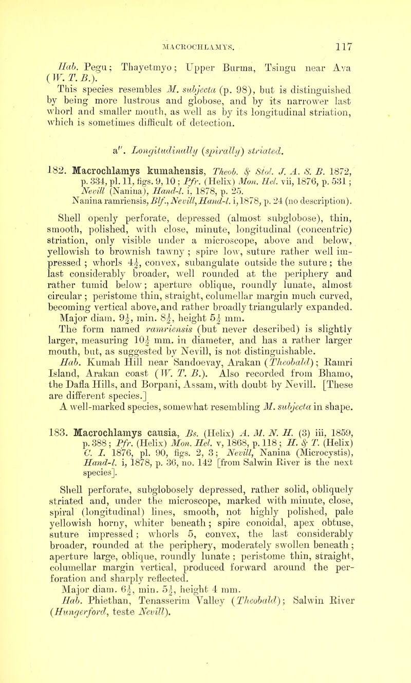Hab. Pegu; Thayetmyo; Upper Burma, Tsingu near Ava (W. T.B.). This species resembles M. subjecta (p. 98), but is distinguished by being more lustrous and globose, and by its narrower last whorl and smaller mouth, as well as by its longitudinal striation, which is sometimes difficult of detection. a''. Longitudinally (spirally) striated. 182. Macrochlamys kumahensis, Theol. fy Stol. J. A. S. B. 1872, p. 334, pi. 11, figs. 9,10 ; Pfr. (Helix) Mon. Hel. vii, 1876, p. 531; Nevill (Nanina), Hancl-l. i, 1878, p. 25. Naninaramriensis,Blf.,Nevill,Hand-1. i,1878, p. 24 (no description). Shell openly perforate, depressed (almost subglobose), thin, smooth, polished, with close, minute, longitudinal (concentric) striation, only visible under a microscope, above and below, yellowish to brownish tawny ; spire low, suture rather well im- pressed ; whorls 4|, convex, subangulate outside the suture; the last considerably broader, well rounded at the periphery and rather tumid below; aperture oblique, roundly lunate, almost circular ; peristome thin, straight, columellar margin much curved, becoming vertical above, and rather broadly triangularly expanded. Major diam. 9|, min. 8^, height 5| mm. The form named ramriensis (but never described) is slightly larger, measuring 10| mm. in diameter, and has a rather larger mouth, but, as suggested by Nevill, is not distinguishable. Hab. Kumah Hill near Sandoevay, Arakan (Theobald); Ramri Island, Arakan coast (TV. T. B.). Also recorded from Bhamo, the Dafla Hills, and Borpani, Assam, with doubt by Nevill. [These are different species.] A well-marked species, somewhat resembling M. subjecta in shape. 183. Macrochlamys causia, Bs. (Helix) A. M. N. H. (3) iii, 1859, p.388; Pfr. (Helix) Mon. Hel. v, 1868, p. 118 ; H. Sf T. (Helix) C. I. 1876, pi. 90, figs. 2, 3; Nevill, Nanina (Microcystis), Hand-l. i, 1878, p. 36, no. 142 [from Salwin River is the next species]. Shell perforate, subglobosely depressed, rather solid, obliquely striated and, under the microscope, marked with minute, close, spiral (longitudinal) lines, smooth, not highly polished, pale yellowish horny, whiter beneath; spire conoidal, apex obtuse, suture impressed; whorls 5, convex, the last considerably broader, rounded at the periphery, moderately swollen beneath; aperture large, oblique, roundly lunate ; peristome thin, straight, columellar margin vertical, produced forward around the per- foration and sharply reflected. Major diam. 6|, min. 5|, height 4 mm. Hab. Phiethan, Tenasserim Valley (Theobald); Salwin River (Hungerford, teste Nevill).