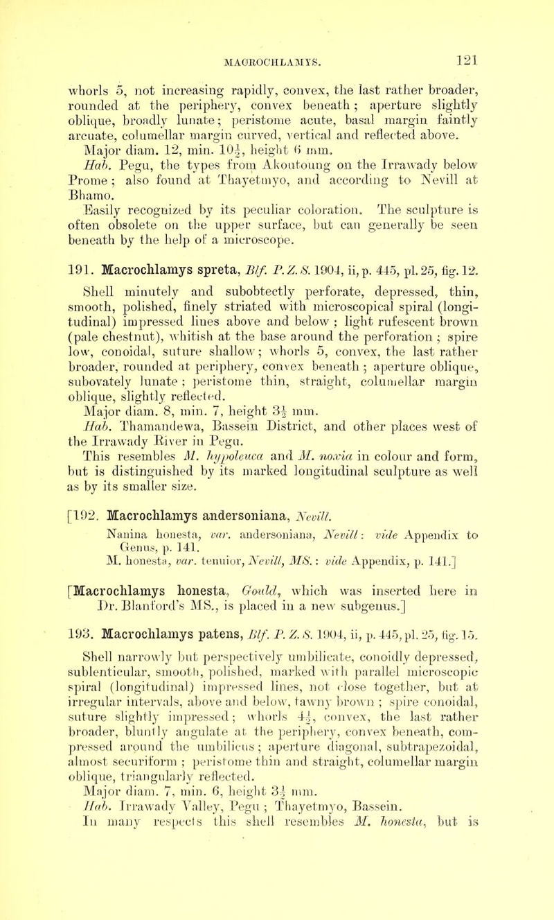 whorls 5, not increasing rapidly, convex, the last rather broader, rounded at the periphery, convex beneath; aperture slightly oblique, broadly lunate; peristome acute, basal margin faintly arcuate, columellar margin curved, vertical and reflected above. Major diam. 12, min. 10|, height t> mm. Hab. Pegu, the types from Akouto'ung on the Irrawady below Prome; also found at Thayetmyo, and according to Nevill at Bhamo. Easily recognized by its peculiar coloration. The sculpture is often obsolete on the upper surface, but can generally be seen beneath by the help of a microscope. 191. Macrochlamys spreta, Blf. P.Z.S. 1904, ii,p. 445, pi. 25, fig. 12. Shell minutely and subobtectly perforate, depressed, thin, smooth, polished, finely striated with microscopical spiral (longi- tudinal) impressed lines above and below ; light rufescent brown (pale chestnut), whitish at the base around the perforation ■ spire low, conoidal, suture shallow; whorls 5, convex, the last rather broader; rounded at periphery, convex beneath ; aperture oblique, subovately lunate ; peristome thin, straight, columellar margin oblique, slightly reflected. Major diam. 8, min. 7, height 3§ mm. Hab. Thamandewa, Bassein District, and other places west of the Irrawady Biver in Pegn. This resembles M. hypoleuca and M. no.via in colour and form, but is distinguished by its marked longitudinal sculpture as well as by its smaller size. [192. Macrochlamys andersoniana, Nevill. Nanina honesta, var. andersoniana, Nevill: vide Appendix to Genus, p. 141. M. honesta, var. tenuior, Nevill, MS.: vide Appendix, p. 141.] [Macrochlamys honesta, Gould, which was inserted here in Dr. Blant'ord’s MS., is placed iu a new subgenus.] 193. Macrochlamys patens, Blf. P. Z. S. 1904, ii, p. 445, pi. 25, fig. 15. Shell narrowly but perspectively umbilieate, conoidly depressed, sublenticular, smooth, polished, marked with parallel microscopic spiral (longitudinal) impressed lines, not close together, but at irregular intervals, above and below, tawny brown ; spire conoidal, suture slightly impressed; whorls 4], convex, the last rather broader, bluntly angulate at the periphery, convex beneath, com- pressed around the umbilicus; aperture diagonal, subtrapezoidal, almost securiform ; peristome thin and straight, columellar margin oblique, triangularly reflected. Major diam. 7, min. 6, height 3| mm. Ilab. Irrawady Valley, Pegu ; Thayetmyo, Bassein. In many respects this shell resembles M. honesta, but is