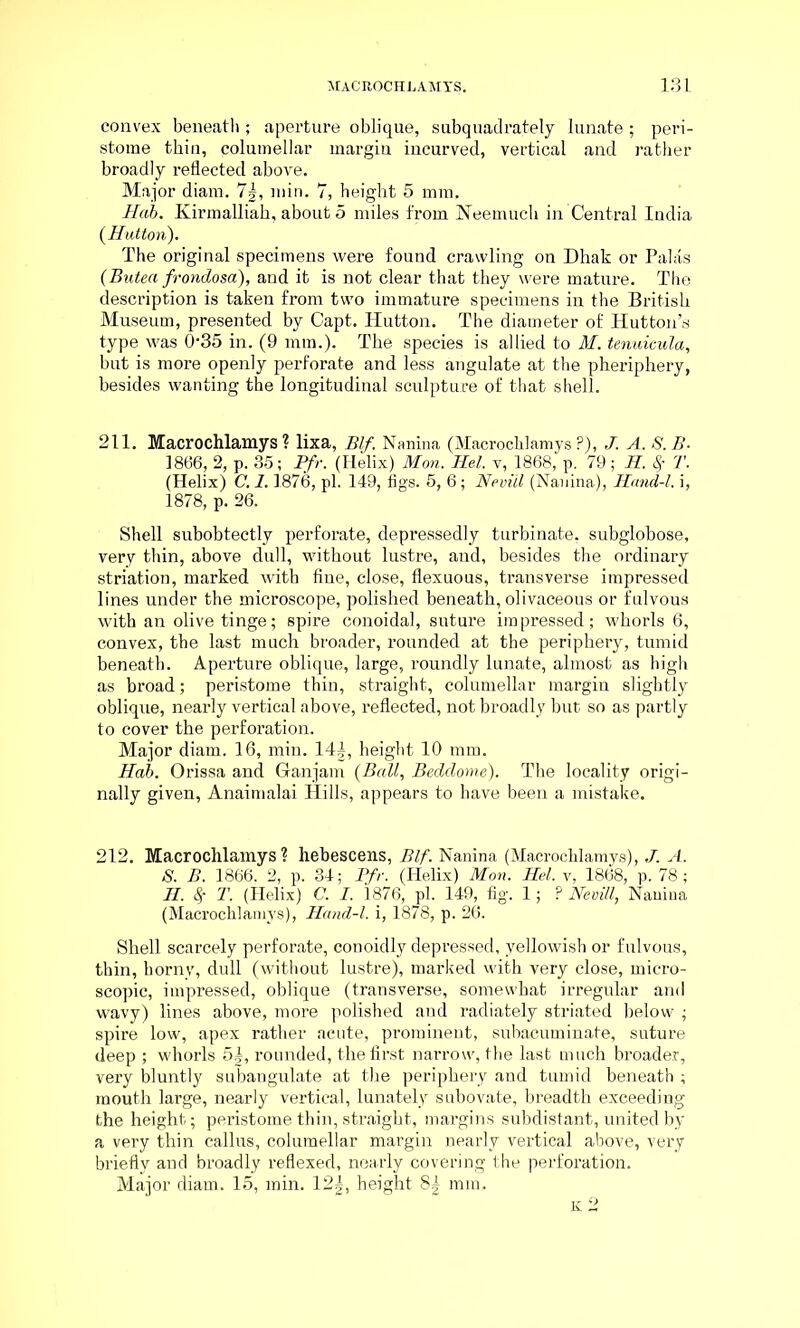 convex beneath; aperture oblique, subquadrately lunate; peri- stome thin, columellar margin incurved, vertical and rather broadly reflected above. Major diam. 7|, min. 7, height 5 mm. Hcib. Kirmalliah, about 5 miles from Neemuch in Central India (Hutton). The original specimens were found crawling on Dhak or Palas (Butea frondosa), and it is not clear that they were mature. The description is taken from two immature specimens in the British Museum, presented by Capt. Hutton. The diameter of Hutton’s type was 0‘35 in. (9 mm.). The species is allied to M. tenuicula, but is more openly perforate and less angulate at the pheriphery, besides wanting the longitudinal sculpture of that shell. 211. Macrochlamys? lixa, Blf. Nanina (Macrochlamys ?), J. A. S.B- 1866, 2, p. 35; Pfr. (Helix) Mon. Hel. v, 1868, p. 79 ; H. $ T. (Helix) C. 1.1876, pi. 149, figs. 5, 6; Neviil (Nanina), Hand-l. i, 1878, p. 26. Shell subobtectly perforate, depressedly turbinate, subglobose, very thin, above dull, without lustre, and, besides the ordinary striation, marked with fine, close, flexuous, transverse impressed lines under the microscope, polished beneath, olivaceous or fulvous with an olive tinge; spire conoidal, suture impressed; whorls 6, convex, the last much broader, rounded at the periphery, tumid beneath. Aperture oblique, large, roundly lunate, almost as high as broad; peristome thin, straight, columellar margin slightly oblique, nearly vertical above, reflected, not broadly but so as partly to cover the perforation. Major diam. 16, min. 14|, height 10 mm. Hab. Orissa and Ganjam (Ball, Beddome). The locality origi- nally given, Anaimalai Hills, appears to have been a mistake. 212. Macrochlamys ? hebescens, Blf. Nanina (Macrochlamys), J. A. S. B. 1866. 2, p. 34; Pfr. (Helix) Mon. Hel. v, 1868, p. 78; H. cf T. (Helix) C. I. 1876, pi. 149, fig. 1 • ? Neviil, Nanina (Macrochlamys), Hand-l. i, 1878, p. 26. Shell scarcely perforate, conoidly depi’essed, yellowish or fulvous, thin, horny, dull (without lustre), marked with very close, micro- scopic, impressed, oblique (transverse, somewhat irregular and wavy) lines above, more polished and radiately striated below ; spire low, apex rather acute, pi-orainent, subacuminate, suture deep ; whorls 5|, rounded, the first narrow, the last much broader, very bluntly subangulate at the periphery and tumid beneath ; mouth large, nearly vertical, lunately subovate, breadth exceeding the height; peristome thin, straight, margins subdistant, united by a very thin callus, columellar margin nearly vertical above, very briefly and broadly reflexed, nearly covering the perforation. Major diam. 15, min. 12|, height 8| mm.