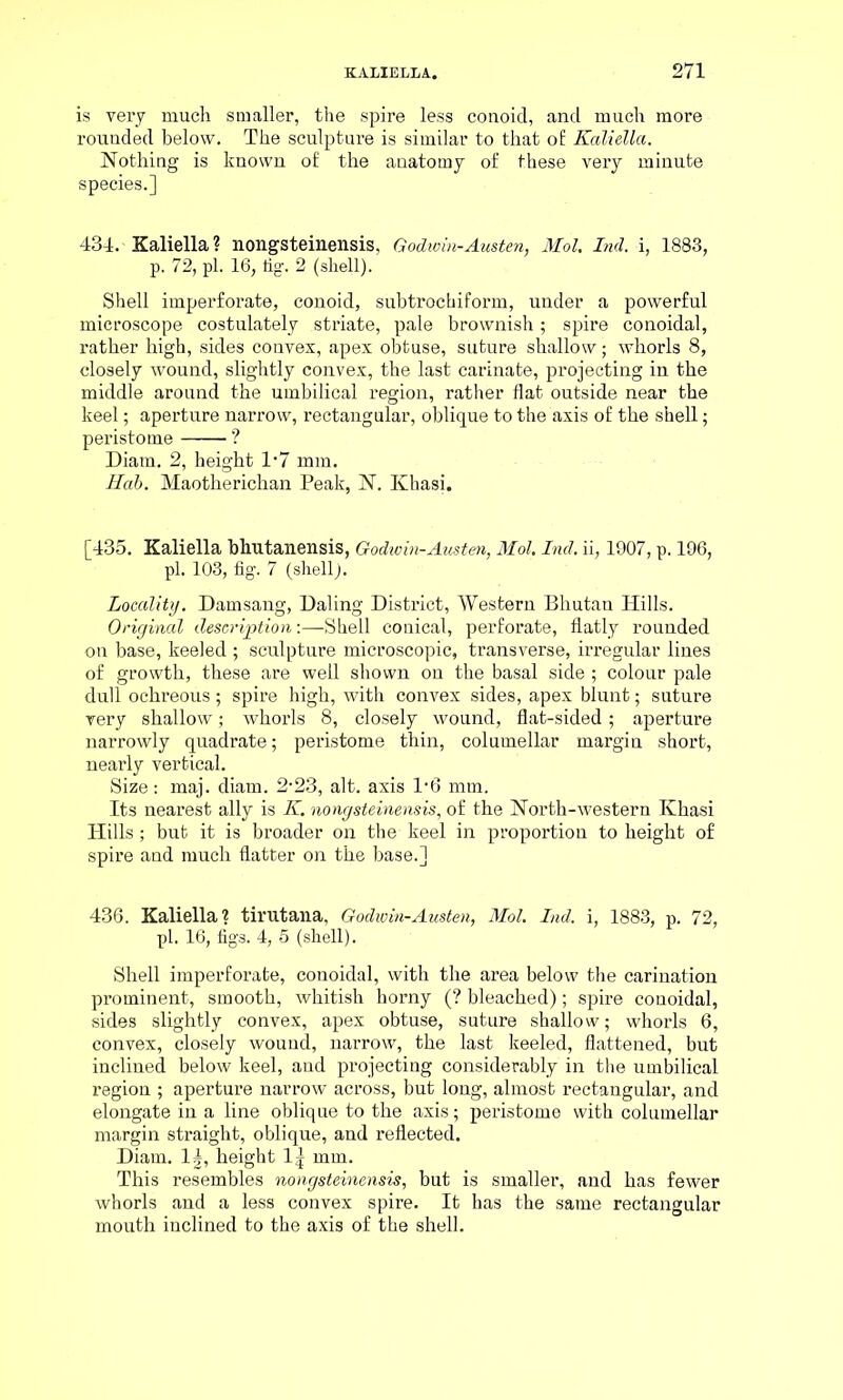 is very much smaller, the spire less conoid, and much more rounded below. The sculpture is similar to that of Kaliella. Nothing is known of the anatomy of these very minute species.] 434. Kaliella? nongsteinensis, Godwin-Austen, Mol, Ind. i, 1883, p. 72, pi. 16, fig. 2 (shell). Shell imperforate, conoid, subtrockiform, under a powerful microscope costulately striate, pale brownish; spire conoidal, rather high, sides convex, apex obtuse, suture shallow; whorls 8, closely wound, slightly convex, the last carinate, projecting in the middle around the umbilical region, rather flat outside near the keel; aperture narrow, rectangular, oblique to the axis of the shell; peristome ? Diam. 2, height 1-7 mm. Hab. Maotherichan Peak, N. Khasi. [435. Kaliella bhutanensis, Godwin-Austen, Mol. Ind. ii, 1907, p. 196, pi. 103, fig. 7 (shell). Locality. Damsang, Daling District, Western Bhutan Hills. Original description:—Shell conical, perforate, flatly rounded on base, keeled ; sculpture microscopic, transverse, irregular lines of growth, these are well shown on the basal side ; colour pale dull ochreous; spire high, with convex sides, apex blunt; suture very shallow; whorls 8, closely wound, flat-sided; aperture narrowly quadrate; peristome thin, columellar margin short, nearly vertical. Size: maj. diam. 2-23, alt. axis 1*6 mm. Its nearest ally is K. nongsteinensis, of the North-western Khasi Hills ; but it is broader on the keel in proportion to height of spire and much flatter on the base.] 436. Kaliella? tirutana, Godwin-Austen, Mol. Ind. i, 1883, p. 72, pi. 16, figs. 4, 5 (shell). Shell imperforate, conoidal, with the area below the carination prominent, smooth, whitish horny (? bleached); spire conoidal, sides slightly convex, apex obtuse, suture shallow; whorls 6, convex, closely wound, narrow, the last keeled, flattened, but inclined below keel, and projecting considerably in the umbilical region ; aperture narrow across, but long, almost rectangular, and elongate in a line oblique to the axis; peristome with columellar margin straight, oblique, and reflected. Diam. 1|, height 1| mm. This resembles nongsteinensis, but is smaller, and has fewer whorls and a less convex spire. It has the same rectangular mouth inclined to the axis of the shell.