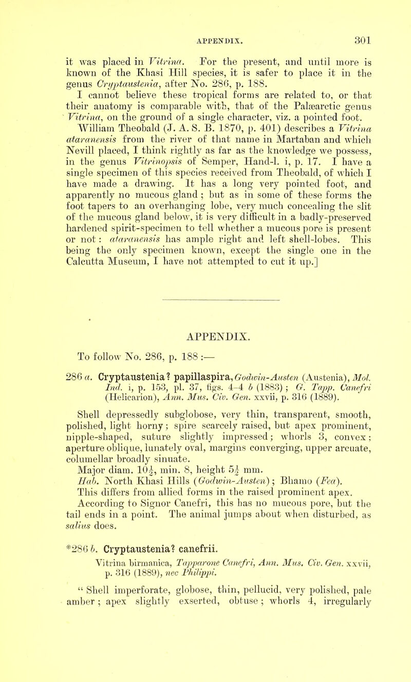 it was placed in Vitrinci. Eor the present, and until more is known of the Khasi Hill species, it is safer to place it in the genus Cryptaustenia, after No. 286, p. 188. I cannot believe these tropical forms are related to, or that their auatomy is comparable with, that of the Palsearctic genus ' Vitrina, on the ground of a single character, viz. a pointed foot. William Theobald (J. A. S. B. 1870, p. 401) describes a Vitrina ataranensis from the river of that name in Martaban and which Nevill placed, I think rightly as far as the knowledge we possess, in the genus Vitrinopsis of Semper, Hand-1, i, p. 17. I have a single specimen of this species received from Theobald, of which I have made a drawing. It has a long very pointed foot, and apparently no mucous gland ; but as in some of these forms the foot tapers to an overhanging lobe, very much concealing the slit of the mucous gland below, it is very difficult in a badly-preserved hardened spirit-specimen to tell whether a mucous pore is present or not: ataranensis has ample right and left shell-lobes. This being the only specimen known, except the single one in the Calcutta Museum, I have not attempted to cut it up.] APPENDIX. To follow No. 286, p. 188 :— 286 a. Cryptaustenia ? papillaspira, Godwin-Austen (Austenia), Mol. Ind. i, p. 153, pi. 37, figs. 4-4 b (1883); G. Tapp. Canefri (Heliearion), Ann. Mus. Civ. Gen. xxvii, p. 316 (1889). Shell depressedly subglobose, very thin, transparent, smooth, polished, light horny; spire scarcely raised, but apex prominent, nipple-shaped, suture slightly impressed; whorls 3, convex; aperture oblique, lunately oval, margins converging, upper arcuate, columellar broadly sinuate. Major diam. 10§, min. 8, height 5| mm. Hub. North Khasi Hills (Godwin-Austen) ; Bliamo (Fed). This differs from allied forms in the raised prominent apex. According to Signor Canefri, this has no mucous pore, but the tail ends in a point. The animal jumps about when disturbed, as salius does. *286 b. Cryptaustenia? canefrii. Vitrina birmaniea, Tapparone Canefri, Ann. Mus. Civ. Gen. xxvii, p. 316 (1889), nec Philippi. “ Shell imperforate, globose, thin, pellucid, very polished, pale amber; apex slightly exserted, obtuse; whorls 4, irregularly