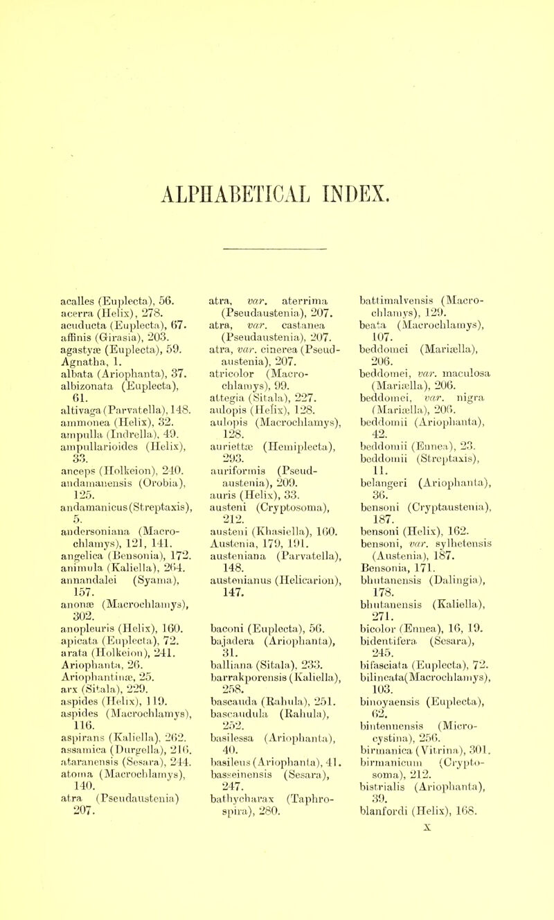 ALPHABETICAL INDEX. acalles (Euplecta), 56. acerra (Helix), 278. acuducta (Euplecta), 67. affinis (Girasia), 203. agastyse (Euplecta), 59. Agnatha, 1. albata (Ariophanta), 37. albizonata (Euplecta), 61. altivaga (Parvatella), 148. ammonea (Helix), 32. ampulla (Indrella), 49. ampullarioides (Helix), 33. aneeps (Holkeion), 240. andamauensis (Orobia), 125. andamanicus(Streptaxis), 5. andersoniana (Macro- chlamys), 121, 141. angelica (Bensonia), 172. animula (Kaliella), 264. annandalei (Syania), 157. anonas (Macrochlamys), 302. anopleuris (Helix), 160. apicata (Euplecta), 72. arata (Holkeion), 241. Ariophanta, 26. Ariophantiuas, 25. arx (Sitala), 229. aspides (Helix), 119. aspides (Macrochlamys), 116. aspirans (Kaliella), 262. assamica (Durgella), 216. ataranensis (Sesara), 244. atoma (Macrochlamys), 140. atra (Pseudaustenia) 207. atra, var. aterrima (Pseudaustenia), 207. atra, var. castanea (Pseudaustenia), 207. atra, var. cinerea (Pseud- austenia), 207. atricolor (Macro- chlamys), 99. attegia (Sitala), 227. aulopis (Helix), 128. aulopis (Macrochlamys), 128. auriettaj (Hemiplecta), 293. auriformis (Pseud- austenia), 209. auris (Helix), 33. austeni (Gryptosoma), 212. austeni (Khasiella), 160. Austenia, 179, 191. austeniana (Parvatella), 148. austenianus (Heliearion), 147. baconi (Euplecta), 56. bajadera (Ariophanta), 31. balliana (Sitala), 233. barrakporensis (Kaliella), 258. bascauda (Rah ula), 251. bascaudula (Rahula), 252. basilessa (Ariophanta), 40. basileus (Ariophanta), 41. basseinensis (Sesara), 247. bathycharax (Taphro- spira), 280. battimalvensis (Macro- chlamys), 129. beata (Macrochlamys), 107. beddomei (Marisella), 206. beddomei, var. maculosa (Mariaella), 206. beddomei, var. nigra (Marioella), 206. beddomii (Ariophanta), 42. beddomii (Ennea), 23. beddomii (Streptaxis), 11. belangeri (Ariophanta), 36. bensoni (Cryptaustenia), 187. bensoni (Helix), 162. bensoni, var. sylhetensis (Austenia), 187. Bensonia, 171. bhutanensis (Dalingia), 178. bhutanensis (Kaliella), 271. bieolor (Ennea), 16, 19. bidentifera (Sesara), 245. bifasciata (Euplecta), 72. bilineata(Macrochlamys), 103. binoyaensis (Euplecta), bintennensis (Micro- cystina), 256. birmanica (Vitrina), 301. birmanicum (Crypto- soma), 212. bistrialis (Ariophanta), 39. blanfordi (Helix), 168.