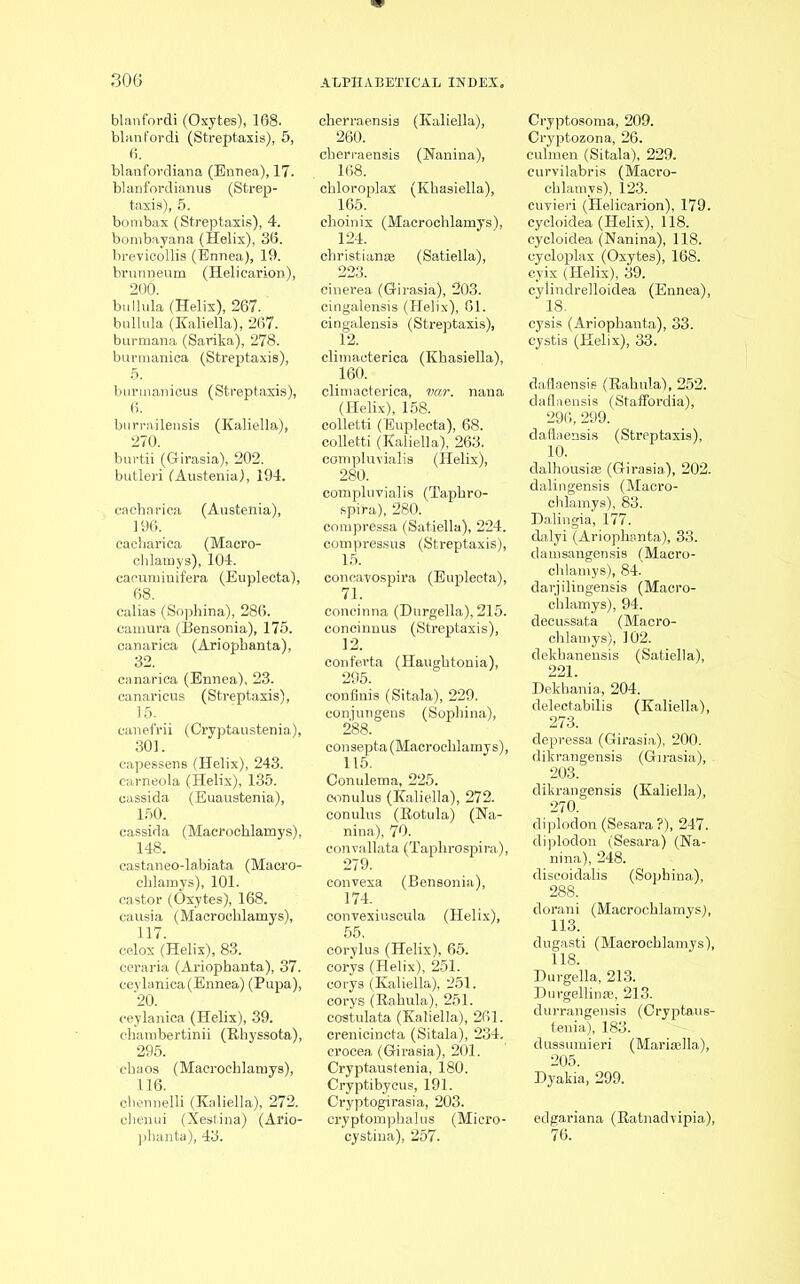 blanfordi (Oxytes), 168. blanfordi (Streptaxis), 5, 6. blanfordiana (Ennea), 17. blanfordianus (Strep- taxis), 5. bombax (Streptaxis), 4. bombayana (Helix), 36. brevicollis (Ennea), 19. brunneum (Heliearion), 200. bullula (Helix), 267. bullula (Kaliella), 267. burmana (Sarika), 278. burraanica (Streptaxis), 5. burinanicus (Streptaxis), 6. burrailensis (Kaliella), 270. burtii (Girasia), 202. butleri (Austenia), 194. cacharica (Austenia), 196. cacharica (Macro- chlamys), 104. cacuminifera (Euplecta), 68. calias (Sophina), 286. camura (Bensonia), 175. canarica (Ariopbanta), 32. canarica (Ennea), 23. canarieus (Streptaxis), 15. sanefrii (Cryptaustenia), 301. capessens (Helix), 243. carneola (Helix), 135. cassida (Euaustenia), 150. cassida (Macrochlamys), 148. castaneo-labiata (Mac-ro- chlamys), 101. castor (Oxytes), 168. causia (Macrochlamys), 117. celox (Helix), 83. ceraria (Ariophanta), 37. ceylanica (Ennea) (Pupa), 20. ceylanica (Helix), 39. chambertinii (Rhyssota), 295. chaos (Macrochlamys), 116. cbennelli (Kaliella), 272. chenui (Xestina) (Ario- pharita), 43. cherraensis (Kaliella), 260. cherraensis (Nanina), 168. chloroplaX (Khasiella), 165. choinix (Macrochlamys), 124. Christian® (Satiella), 223. cinerea (Girasia), 203. cingalensis (Helix), 61. cingalensis (Streptaxis), 12. climacterica (Khasiella), 160. climacterica, var. nana (Helix), 158. colletti (Euplecta), 68. colletti (Kaliella), 263. compluvialis (Helix), 280. compluvialis (Taphro- spira), 280. compressa (Satiella), 224. compressus (Streptaxis), 15. conoayospira (Euplecta), 71. concinna (Durgella), 215. concinnus (Streptaxis), 12. conferta (Haughtonia), consepta (Macrochlamys), 115. Conulema, 225. eonulus (Kaliella), 272. conulus (Rotula) (Na- nina), 70. convallata (Taphrospira), 279. convexa (Bensonia), 174. convexiuscula (Helix), corylus (Helix), 65. corys (Helix), 251. corys (Kaliella), 251. corys (Rahula), 251. costulata (Kaliella), 261. crenicincta (Sitala), 234. crocea (Girasia), 201. Cryptaustenia, 180. Cryptibycus, 191. Cryptogirasia, 203. cryptomphalus (Micro- cystina), 257. Cryptosoma, 209. Cryptozona, 26. culmen (Sitala), 229. curvilabris (Macro- chlamys), 123. cuvieri (Heliearion), 179. cycloidea (Helix), 118. cycloidea (Nanina), 118. cycloplax (Oxytes), 168. eyix (Helix), 39. cylindrelloidea (Ennea), 18. cysis (Ariophanta), 33. cystis (Helix), 33. dafl< iflaensie (Rahula), 252. iflaensis (Staffordia), 296, 299. (Streptaxis), 10. dalhousia (Girasia), 202. dalingensis (Macro- chlamys), 83. Dalingia, 177. dalyi (Ariophanta), 33. damsangensis (Macro- chlamys), 84. darjilingensis (Macro- chlamys), 94. decussata (Macro- chlamys), 102. dekhanensis (Satiella), 221. Dekbania, 204. delectabilis (Kaliella), 273. dikrangensis (Kaliella), 270. diplodon (Sesara ?), 247. diplodon (Sesara) (Na- nina), 248. discoidalis (Sophina), dorani (Macrochlamys), 113. dugasti (Macrochlamys), 118. Durgella, 213. Durgellinse, 213. durrangensis (Cryptaus- tenia), 183. dussumieri (Mariaella), 205. Dyakia, 299. edgariana (Ratnadvipia), 76.