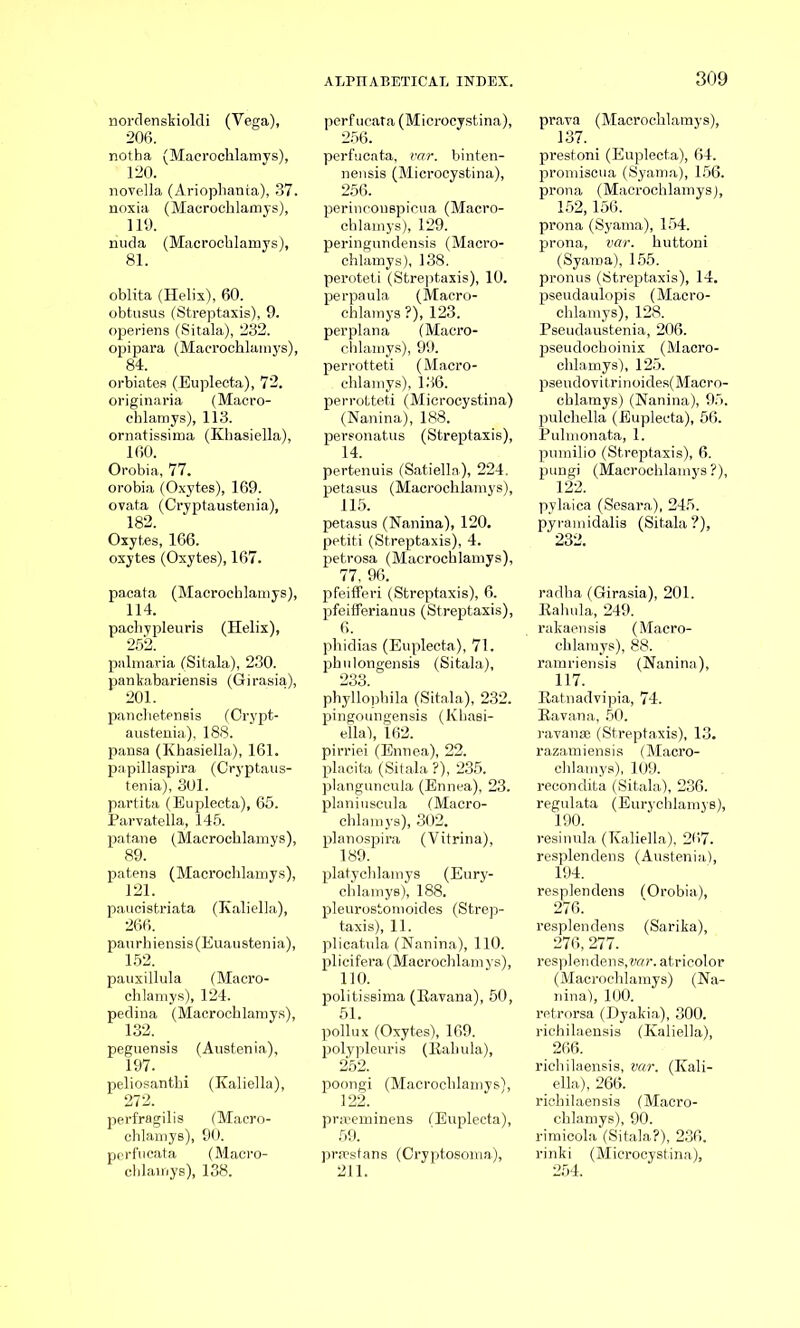 norclenskioldi (Vega), 206. notha (Macrochlamys), 120. novella (Ariophanta), 37. noxia (Macrochlamys), 119. nuda (Macrochlamys), oblita (Helix), 60. obtusus (Streptaxis), 9. operiens (Sitala), 232. opipara (Macrochlamys), 84. orbiates (Euplecta), 72. originaria (Macro- chlamys), 113. ornatissima (Khasiella), 160. Orobia, 77. orobia (Oxytes), 169. ovata (Cryptaustenia), 182. Oxytes, 166. oxytes (Oxytes), 167. pacata (Macrochlamys), 114. pachypleuris (Helix), 252. palmaria (Sitala), 230. pankabariensis (Girasia), 201. panclietensis (Crypt- austenia), 188. pansa (Khasiella), 161. papillaspira (Cryptaus- tenia), 301. partita (Euplecta), 65. Parvatella, 145. patane (Macrochlamys), 89. patens (Macrochlamys), 121. paucistriata (Kaliella), 266. paurhiensis(Euaustenia), 152. pauxillula (Macro- chlamys), 124. pedina (Macrochlamys), peguensis 197. peliosanthi 272. (Austenia), (Kaliella), perfragilis (Macro- chlamys), 90. perfucata (Macro- chlamys), 138. perfucata (Microcystina), 256. perfucata, var. binten- nensis (Microcystina), 256. perincouspicua (Macro- chlamys), 129. peringundensis (Macro- chlamys), 138. peroteti (Streptaxis), 10. perpaula (Macro- chlamys ?), 123. per plan a (Macro- chlamys), 99. perrotteti (Macro- chlamys), 136. perrotteti (Microcystina) (Nanina), 188. personatus (Streptaxis), 14. pertenuis (Satiella), 224. petasus (Macrochlamys), 115. petasus (Nanina), 120. petiti (Streptaxis), 4. petrosa (Macrochlamys), 77, 96. pfeififeri (Streptaxis), 6. pfeififerianus (Streptaxis), 6. phidias (Euplecta), 71. phulongensis (Sitala), 233. phyllophila (Sitala), 232. pingoungensis (Khasi- ella'), 162. pirriei (Ennea), 22. placita (Sitala ?), 235. planguncula (Ennea), 23. planiuscula (Macro- chlamys), 302. planospira (Vitrina), 189. platychlamys (Eury- chlamys), 188. pleurostomoides (Strep- taxis), 11. plicatula (Nanina), 110. plicifera (Macrochlamys), 110. politissima (Kavana), 50, 51. pollux (Oxytes), 169. polypleuris (Kabula), 252. poongi (Macrochlamys), 122. praeeminens (Euplecta), 59. prEestans (Cryptosoma), 211. prava (Macrochlamys), 137. prestoni (Euplecta), 64. promiscua (Syama), 156. prona (Macrochlamys), 152,156. prona (Syama), 154. prona, var. huttoni (Syama), 155. pronus (Streptaxis), 14. pseudaulopis (Macro- chlamys), 128. Pseudaustenia, 206. pseudochoinix (Macro- chlamys), 125. pseudovitrinoides(Maero- chlamys) (Nanina), 95. pulchella (Euplecta), 56. Pulmonata, 1. pumilio (Streptaxis), 6. pungi (Macrochlamys?), 122. pylaica (Sesara), 245. pyramidalis (Sitala ?), 232. radha (Girasia), 201. Kahula, 249. rakaensis (Macro- chlamys), 88. ramriensis (Nanina), H7. Ratnadvipia, 74. Kavana, 50. ravanse (Streptaxis), 13. razamiensis (Macro- chlamys), 109. recondita (Sitala), 236. regulata (Eurychlamys), 190. resinula (Kaliella), 267. resplendens (Austenia), 194. resplendens (Orobia), 276. resplendens (Sarika), 276, 277. resplendens, var. atricolor (Macrochlamys) (Na- nina), 100. retrorsa (Dyakia), 300. richilaensis (Kaliella), 266. richilaensis, var. (Kali- ella), 266. richilaensis (Macro- chlamys), 90. rimicola (Sitala?), 236. rinki (Microcystina), 254.