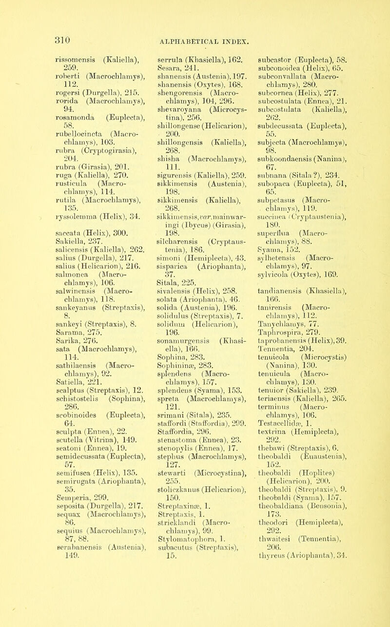 rissomensis (Kaliella), 259. roberti (Macrochlamys), 112. rogersi (Durgella), 215. rorida (Macrochlamys), 94. rosamonda (Euplecta), 58. rubellocincta (Macro- cblamys), 103. rubra (Cryptogirasia), 204. rubra (Girasia), 201. ruga (Kaliella), 270. rusticula (Macro- cblamys), 114. rutila (Macrochlamys), 135. ryssolemma (Helix), 34. saccata (Helix), 300. Sakiella, 237. salicensis (Kaliella), 262. salius (Durgella), 217. salius (Helicarion), 216. salmonea (Macro- chlamys), 106. salwinensis (Macro- chlamys), 118. saukeyanus (Streptaxis), 8. sankeyi (Streptaxis), 8. Sarama, 275. Sarika, 276. sata (Macrochlamys), 114. sathilaensis (Macro- chlamys), 92. Satiella, 221. scalptus (Streptaxis), 12. schistostelis (Sophiua), 286. scobinoides (Euplecta), 64. sculpta (Enuea), 22. scutella (Vitrina), 149. seatoni (Ennea), 19. semidecussata (Euplecta), 57. seinifusca (Helix), 135. semirugata (Ariophanta), 35. Semperia, 299. seposita (Durgella), 217. sequax (Macrochlamys), 86. sequius (Macrochlamys), 87, 88. serabanensis (Austenia), 149. serrula (Khasiella), 162, Sesara, 241. shanensis (Austenia), 197. shanensis (Oxytes), 168. shengorensis (Macro- chlamys), 104, 296. shevaroyana (Microcys- tina), 256. shillongense (Helicarion), . 200. shillongensis (Kaliella), 268. shisha (Macrochlamys), 111. sigurensis (Kaliella), 259. sikkimensis (Austenia), 198. sikkimensis (Kaliella), 268. sikkimensis,rar.mainwar- ingi (Ibycue) (Girasia), silcharensis (Cryptaus- tenia), 186. simoni (Hemiplecta), 43. sispavica (Ariophanta), 37. Sitala, 225. sivalensis (Helix), 258. solata (Ariophanta), 46. solida (Austenia), 196. solidulus (Streptaxis), 7. solidnm (Helicarion), 196. sonamurgensis (Khasi- ella), 166. Sophina, 283. Sophinin®, 283. splendens (Macro- chlamys), 157. splendens (Syama), 153. spreta (Macroehlamys), 121. srimani (Sitala), 235. staffordi (Staffbrdia), 299. Staffordia, 296. stenastoma (Ennea), 23. stenopylis (Ennea), 17. steplius (Macrochlamys), 127. stewarti (Microcystina), 255. Btoliczkanus (Helicarion), 150. Streptaxin®, 1. Streptaxis, 1. stricklandi (Macro- chlamys), 99. Stylomatophora, 1. subaeutus (Streptaxis), subcastor (Euplecta), 58. subconoidea (Helix), 65. subconvallata (Macro- chlamys), 280. subcornea (Helix), 277. subcostulata (Ennea), 21. subcostulata (Kaliella), 262. subdecussata (Euplecta), 55. subjecta (Macrochlamys), 98. subkoondaensis (Nanina), 67. subnana (Sitala?), 234. subopaea (Euplecta), 51, 65. subpetasus (Macro- . chlamys), 119. suceinea fCryptaustenia), 180. superthta (Macro- chlamys), 88. Syama, 152. sylhetensis (Macro- chlamys), 97. sylvicola (Oxytes), 169. tandianensis (Khasiella), 166. tanirensis (Macro- chlamys), 112. Tanychlamys, 77. Taphrospira, 279. taprobanensis (Helix), 39. Tennentia, 204. tenuicola (Microcystis) (Nanina), 130. tenuicula (Macro- chlamys), 130. tenuior (Sakiella), 239. teriaensis (Kaliella), 265. terminus (Macro- chlamys), 106. Testacellid®, 1. textrina (Hemiplecta), 292. tbebawi (Streptaxis), 6. theobaldi (Euaustenia), 152. theobaldi (Hoplites) (Helicarion), 200. theobaldi (Streptaxis), 9. theobaldi (Syama), 157. theobaldiana (Bensoma), 173. theodori (Hemiplecta), 292. tlvwaitesi (Tennentia), 206. thyreus (Ariophanta), 34.