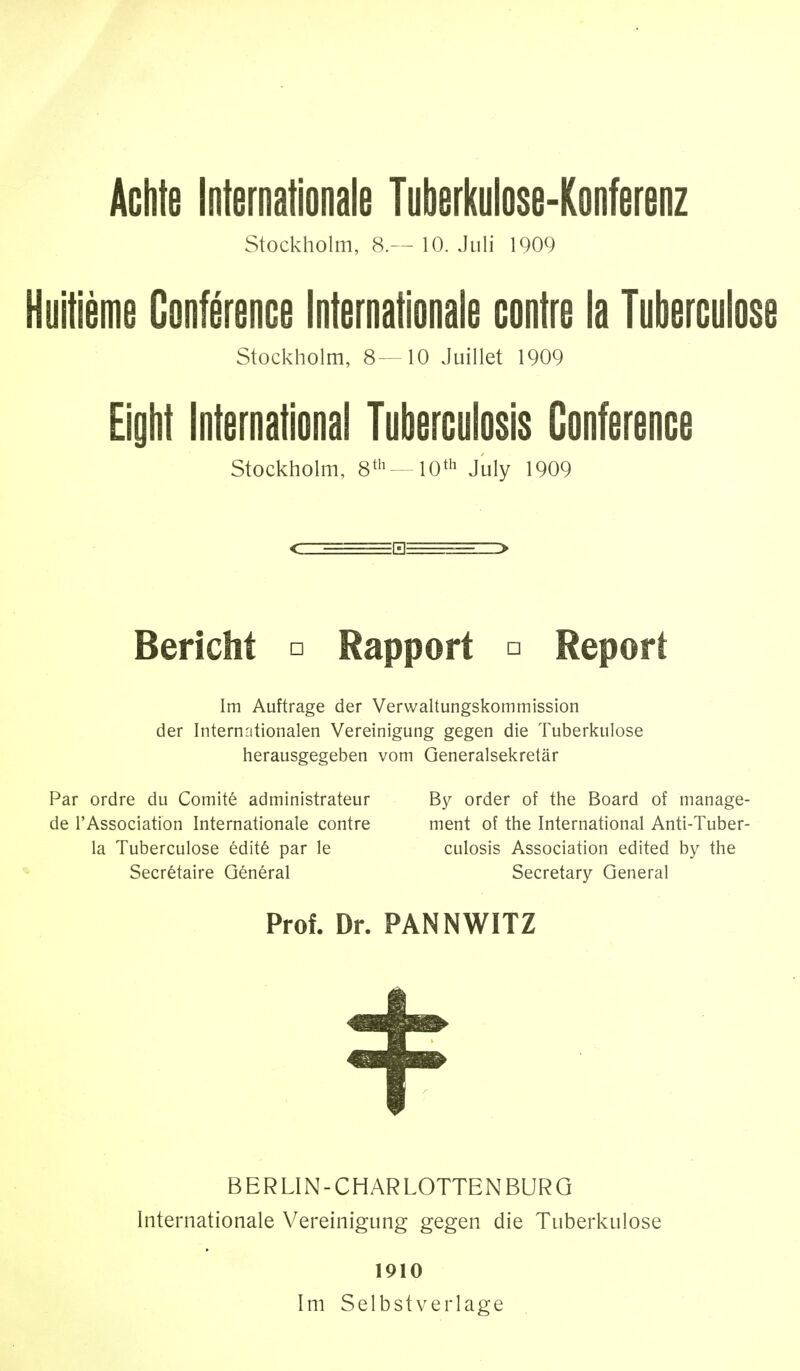 Achte Internationale Tuberkulose-Konferenz Stockholm, 8.— 10. Juli 1909 Huitième Conférence Internationale contre la Tuberculose Stockholm, 8—10 Juillet 1909 Eight International Tuberculosis Conference Stockholm, 8th—10th July 1909 Bericht □ Rapport □ Report Im Auftrage der Verwaltungskommission der Internationalen Vereinigung gegen die Tuberkulose herausgegeben vom Generalsekretär Par ordre du Comité administrateur By order of the Board of manage- de l'Association Internationale contre ment of the International Anti-Tuber- la Tuberculose édité par le culosis Association edited by the Secrétaire Général Secretary General Prof. Dr. PAN NWITZ BERLIN-CHAR LOTTENBURG Internationale Vereinigung gegen die Tuberkulose 1910 Im Selbstverlage