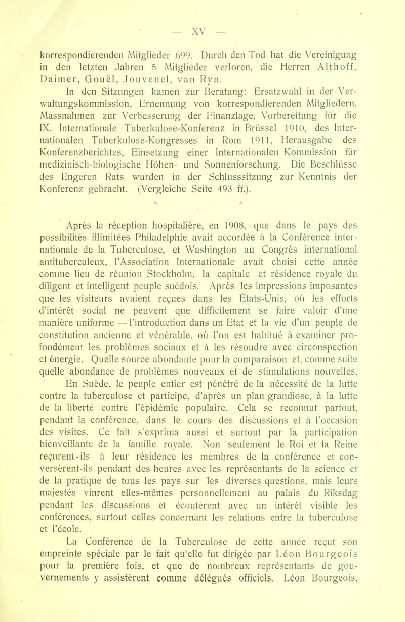 korrespondierenden Mitglieder 699. Durch den Tod hat die Vereinigung in den letzten Jahren 5 Mitglieder verloren, die Herren Althoff, Daimer, Gouël, Jouvenel, van Ryn. In den Sitzungen kamen zur Beratung: Ersatzwahl in der Ver- waltungskommission, Ernennung von korrespondierenden Mitgliedern, Massnahmen zur Verbesserung der Finanzlage, Vorbereitung für die IX. Internationale Tuberkulose-Konferenz in Brüssel 1910, des Inter- nationalen Tuberkulose-Kongresses in Rom 1911, Herausgabe des Konferenzberichtes, Einsetzung einer Internationalen Kommission für medizinisch-biologische Höhen- und Sonnenforschung. Die Beschlüsse des Engeren Rats wurden in der Schlusssitzung zur Kenntnis der Konferenz gebracht. (Vergleiche Seite 493 ff.). * * * Après la réception hospitalière, en 1908, que dans le pays des possibilités illimitées Philadelphie avait accordée à la Conférence inter- nationale de la Tuberculose, et Washington au Congrès international antituberculeux, l'Association Internationale avait choisi cette année comme lieu de réunion Stockholm, la capitale et résidence royale du diligent et intelligent peuple suédois. Après les impressions imposantes que les visiteurs avaient reçues dans les États-Unis, où les efforts d'intérêt social ne peuvent que difficilement se faire valoir d'une manière uniforme — l'introduction dans un Etat et la vie d'un peuple de constitution ancienne et vénérable, où l'on est habitué à examiner pro- fondément les problèmes sociaux et à les résoudre avec circonspection et énergie. Quelle source abondante pour la comparaison et, comme suite quelle abondance de problèmes nouveaux et de stimulations nouvelles. En Suède, le peuple entier est pénétré de la nécessité de la lutte contre la tuberculose et participe, d'après un plan grandiose, à la lutte de la liberté contre l'épidémie populaire. Cela se reconnut partout, pendant la conférence, dans le cours des discussions et à l'occasion des visites. Ce fait s'exprima aussi et surtout par la participation bienveillante de la famille royale. Non seulement le Roi et la Reine reçurent-ils à leur résidence les membres de la conférence et con- versèrent-ils pendant des heures avec les représentants de la science et de la pratique de tous les pays sur les diverses questions, mais leurs majestés vinrent elles-mêmes personnellement au palais du Riksdag pendant les discussions et écoutèrent avec un intérêt visible les conférences, surtout celles concernant les relations entre la tuberculose et l'école. La Conférence de la Tuberculose de cette année reçut son empreinte spéciale par le fait qu'elle fut dirigée par Léon Bourgeois pour la première fois, et que de nombreux représentants de gou- vernements y assistèrent comme délégués officiels. Léon Bourgeois,